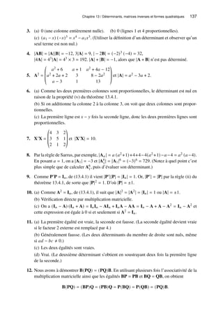 Chapitre 13 / Déterminants, matrices inverses et formes quadratiques 137
3. (a) 0 (une colonne entièrement nulle). (b) 0 (lignes 1 et 4 proportionnelles).
(c) (𝑎1 − 𝑥) (−𝑥)3 = 𝑥4 − 𝑎1𝑥3. (Utiliser la définition d’un déterminant et observer qu’un
seul terme est non nul.)
4. |AB| = |A||B| = −12, 3|A| = 9, | − 2B| = (−2)3 (−4) = 32,
|4A| = 43|A| = 43 × 3 = 192. |A| + |B| = −1, alors que |A + B| n’est pas déterminé.
5. A2 =
©
­
­
«
𝑎2 + 6 𝑎 + 1 𝑎2 + 4𝑎 − 12
𝑎2 + 2𝑎 + 2 3 8 − 2𝑎2
𝑎 − 3 1 13
ª
®
®
¬
et |A| = 𝑎2 − 3𝑎 + 2.
6. (a) Comme les deux premières colonnes sont proportionnelles, le déterminant est nul en
raison de la propriété (v) du théorème 13.4.1.
(b) Si on additionne la colonne 2 à la colonne 3, on voit que deux colonnes sont propor-
tionnelles.
(c) La première ligne est 𝑥 − 𝑦 fois la seconde ligne, donc les deux premières lignes sont
proportionnelles.
7. X′X =
©
­
­
«
4 3 2
3 5 1
2 1 2
ª
®
®
¬
et |X′X| = 10.
8. Par la règle de Sarrus, par exemple, |A𝑎 | = 𝑎 (𝑎2 +1)+4+4−4(𝑎2 +1)−𝑎−4 = 𝑎2 (𝑎−4).
En posant 𝑎 = 1, on a |A1| = −3 et |A6
1| = |A1|6 = (−3)6 = 729. (Notez à quel point c’est
plus simple que de calculer A6
1, puis d’évaluer son déterminant.)
9. Comme P′P = I𝑛, de (13.4.1) il vient |P′||P| = |I𝑛| = 1. Or, |P′| = |P| par la règle (ii) du
théorème 13.4.1, de sorte que |P|2 = 1. D’où |P| = ±1.
10. (a) Comme A2 = I𝑛, de (13.4.1), il suit que |A|2 = |A2| = |I𝑛| = 1 ou |A| = ±1.
(b) Vérification directe par multiplication matricielle.
(c) On a (I𝑛 − A) (I𝑛 + A) = I𝑛I𝑛 − AI𝑛 + I𝑛A − AA = I𝑛 − A + A − A2 = I𝑛 − A2 et
cette expression est égale à 0 si et seulement si A2 = I𝑛.
11. (a) La première égalité est vraie, la seconde est fausse. (La seconde égalité devient vraie
si le facteur 2 externe est remplacé par 4.)
(b) Généralement fausse. (Les deux déterminants du membre de droite sont nuls, même
si 𝑎𝑑 − 𝑏𝑐 ≠ 0.)
(c) Les deux égalités sont vraies.
(d) Vrai. (Le deuxième déterminant s’obtient en soustrayant deux fois la première ligne
de la seconde.)
12. Nous avons à démontrer B(PQ) = (PQ)B. En utilisant plusieurs fois l’associativité de la
multiplication matricielle ainsi que les égalités BP = PB et BQ = QB, on obtient
B(PQ) = (BP)Q = (PB)Q = P(BQ) = P(QB) = (PQ)B.
 
