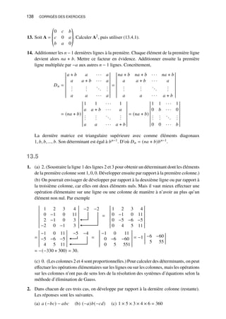 138 CORRIGÉS DES EXERCICES
13. Soit A =
©
­
­
«
0 𝑐 𝑏
𝑐 0 𝑎
𝑏 𝑎 0
ª
®
®
¬
. Calculer A2, puis utiliser (13.4.1).
14. Additionner les 𝑛 − 1 dernières lignes à la première. Chaque élément de la première ligne
devient alors 𝑛𝑎 + 𝑏. Mettre ce facteur en évidence. Additionner ensuite la première
ligne multipliée par −𝑎 aux autres 𝑛 − 1 lignes. Concrètement,
𝐷𝑛 =
𝑎 + 𝑏 𝑎 · · · 𝑎
𝑎 𝑎 + 𝑏 · · · 𝑎
.
.
.
.
.
.
...
.
.
.
𝑎 𝑎 · · · 𝑎
=
𝑛𝑎 + 𝑏 𝑛𝑎 + 𝑏 · · · 𝑛𝑎 + 𝑏
𝑎 𝑎 + 𝑏 · · · 𝑎
.
.
.
.
.
.
...
.
.
.
𝑎 𝑎 · · · 𝑎 + 𝑏
= (𝑛𝑎 + 𝑏)
1 1 · · · 1
𝑎 𝑎 + 𝑏 · · · 𝑎
.
.
.
.
.
.
...
.
.
.
𝑎 𝑎 · · · 𝑎 + 𝑏
= (𝑛𝑎 + 𝑏)
1 1 · · · 1
0 𝑏 · · · 0
.
.
.
.
.
.
...
.
.
.
0 0 · · · 𝑏
La dernière matrice est triangulaire supérieure avec comme éléments diagonaux
1, 𝑏, 𝑏, ..., 𝑏. Son déterminant est égal à 𝑏𝑛−1. D’où 𝐷𝑛 = (𝑛𝑎 + 𝑏)𝑏𝑛−1.
13.5
1. (a) 2. (Soustraire la ligne 1 des lignes 2 et 3 pour obtenir un déterminant dont les éléments
de la première colonne sont 1, 0, 0. Développer ensuite par rapport à la première colonne.)
(b) On pourrait envisager de développer par rapport à la deuxième ligne ou par rapport à
la troisième colonne, car elles ont deux éléments nuls. Mais il vaut mieux effectuer une
opération élémentaire sur une ligne ou une colonne de manière à n’avoir au plus qu’un
élément non nul. Par exemple
1 2 3 4
0 −1 0 11
2 −1 0 3
−2 0 −1 3
−2 −2
=
1 2 3 4
0 −1 0 11
0 −5 −6 −5
0 4 5 11
=
−1 0 11
−5 −6 −5
4 5 11
−5 −4
=
−1 0 11
0 −6 −60
0 5 551
= −1 −6 −60
5 55
= −(−330 + 300) = 30.
(c) 0. (Les colonnes 2 et 4 sont proportionnelles.) Pour calculer des déterminants, on peut
effectuer les opérations élémentaires sur les lignes ou sur les colonnes, mais les opérations
sur les colonnes n’ont pas de sens lors de la résolution des systèmes d’équations selon la
méthode d’élimination de Gauss.
2. Dans chacun de ces trois cas, on développe par rapport à la dernière colonne (restante).
Les réponses sont les suivantes.
(a) 𝑎 (−𝑏𝑐) − 𝑎𝑏𝑐 (b) (−𝑎)𝑏(−𝑐𝑑) (c) 1 × 5 × 3 × 4 × 6 = 360
 