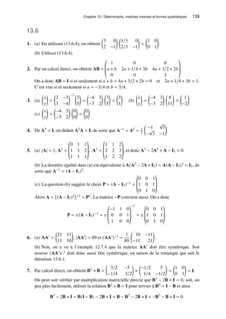 Chapitre 13 / Déterminants, matrices inverses et formes quadratiques 139
13.6
1. (a) En utilisant (13.6.4), on obtient

3 0
2 −1
 
1/3 0
2/3 −1

=

1 0
0 1

.
(b) Utilisez (13.6.4).
2. Par un calcul direct, on obtient AB =
©
­
­
«
1 0 0
𝑎 + 𝑏 2𝑎 + 1/4 + 3𝑏 4𝑎 + 3/2 + 2𝑏
0 0 1
ª
®
®
¬
.
On a donc AB = I si et seulement si 𝑎 + 𝑏 = 4𝑎 + 3/2 + 2𝑏 = 0 et 2𝑎 + 1/4 + 3𝑏 = 1.
C’est vrai si et seulement si 𝑎 = −3/4 et 𝑏 = 3/4.
3. (a)

𝑥
𝑦

=

2 −3
3 −4
−1 
3
5

=

−4 3
−3 2
 
3
5

=

3
1

(b)

𝑥
𝑦

=

−4 3
−3 2
 
8
11

=

1
−2

(c)

𝑥
𝑦

=

−4 3
−3 2
 
0
0

=

0
0

4. De A3 = I, on déduit A2A = I, de sorte que A−1 = A2 = 1
2

−1
√
3
−
√
3 −1

.
5. (a) |A| = 1, A2 =
©
­
­
«
0 1 1
1 1 2
1 1 1
ª
®
®
¬
, A3 =
©
­
­
«
1 1 2
2 2 3
1 2 2
ª
®
®
¬
, et donc A3 − 2A2 + A − I3 = 0.
(b) La dernière égalité dans (a) est équivalente à A(A2 − 2A + I3) = A(A − I3)2 = I3, de
sorte que A−1 = (A − I3)2.
(c) La question (b) suggère le choix P = (A − I3)−1 =
©
­
­
«
0 0 1
1 0 1
0 1 0
ª
®
®
¬
.
Alors A = [(A − I3)2]−1 = P2. La matrice −P convient aussi. On a donc
P = ±(A − I3)−1
= ±
©
­
­
«
−1 1 0
0 0 1
1 0 0
ª
®
®
¬
−1
= ±
©
­
­
«
0 0 1
1 0 1
0 1 0
ª
®
®
¬
.
6. (a) AA′ =

21 11
11 10

, |AA′| = 89 et (AA′)−1 =
1
89

10 −11
−11 21

.
(b) Non, on a vu à l’exemple 12.7.4 que la matrice AA′ doit être symétrique. Son
inverse (AA′)−1 doit donc aussi être symétrique, en raison de la remarque qui suit le
théorème 13.6.1.
7. Par calcul direct, on obtient B2 + B =

3/2 −5
−1/4 3/2

+

−1/2 5
1/4 −1/2

=

1 0
0 1

= I.
On peut soit vérifier par multiplication matricielle directe que B3 − 2B + I = 0, soit, un
peu plus facilement, utiliser la relation B2 + B = I pour arriver à B2 = I − B et ainsi
B3
− 2B + I = B(I − B) − 2B + I = B − B2
− 2B + I = −B2
− B + I = 0.
 