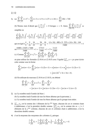 14 CORRIGÉS DES EXERCICES
2.12
1. (a)
3
Õ
𝑖=1
4
Õ
𝑗=1
𝑖 × 3𝑗
=
3
Õ
𝑖=1
(𝑖 × 3 + 𝑖 × 9 + 𝑖 × 27 + 𝑖 × 81) =
3
Õ
𝑖=1
120𝑖 = 720
(b) Notons tout d’abord que
 𝑟𝑠
𝑟 + 𝑠
2
= 0 lorsque 𝑠 = 0. Ainsi,
2
Õ
𝑠=0
4
Õ
𝑟=2
 𝑟𝑠
𝑟 + 𝑠
2
se
simplifie en
2
Õ
𝑠=1

2𝑠
2 + 𝑠
2
+

3𝑠
3 + 𝑠
2
+

4𝑠
4 + 𝑠
2
#
=

2
3
2
+

3
4
2
+

4
5
2
+

4
4
2
+

6
5
2
+

8
6
2
qui est égal à
4
9
+
9
16
+
16
25
+ 1 +
36
25
+
16
9
=
(4 + 16) · 400 + 9 · 225 + (16 + 36) · 144
3 600
+ 1
ou
8 000 + 2 025 + 7488
3 600
+ 1 =
17 513
3 600
+ 1 = 5 +
3 113
3 600
.
(c) Comme
𝑚
Õ
𝑖=1
𝑛
Õ
𝑗=1
(𝑖 + 𝑗2
) =
𝑛
Õ
𝑗=1
 𝑚
Õ
𝑖=1
𝑖

+
𝑚
Õ
𝑖=1
 𝑛
Õ
𝑗=1
𝑗2

.
on peut utiliser les formules (2.10.4) et (2.10.5) avec l’égalité
Í𝑝
𝑘=1 𝑎 = 𝑝𝑎 pour écrire
cette somme sous la forme
𝑛
Õ
𝑗=1
1
2 𝑚(𝑚 + 1) +
𝑚
Õ
𝑖=1
1
6 𝑛 (𝑛 + 1) (2𝑛 + 1) = 𝑛1
2 𝑚(𝑚 + 1) + 𝑚
1
6
𝑛 (𝑛 + 1) (2𝑛 + 1)
= 1
6 𝑚𝑛 (2𝑛2
+ 3𝑛 + 3𝑚 + 4).
(d) En utilisant de nouveau (2.10.4) et (2.10.5), on obtient
𝑚
Õ
𝑖=1
2
Õ
𝑗=1
𝑖𝑗
=
𝑚
Õ
𝑖=1
(𝑖 + 𝑖2
) =
𝑚
Õ
𝑖=1
𝑖 +
𝑚
Õ
𝑖=1
𝑖2
= 1
2 𝑚 (𝑚 + 1) + 1
6 𝑚 (𝑚 + 1) (2𝑚 + 1) = 1
3 𝑚 (𝑚 + 1) (𝑚 + 2)
2. (a) Le nombre total d’unités du bien 𝑖.
(b) Le nombre total d’unités de tous les biens détenus par la personne 𝑗.
(c) Le nombre total d’unités de tous les biens détenus par le groupe tout entier.
3.
Í𝑖
𝑗=1 𝑎𝑖 𝑗 est la somme des 𝑖 éléments de la 𝑖ème ligne, chacune de ces 𝑚 sommes étant
à additionner, c’est la première double somme.
Í𝑚
𝑖=𝑗 𝑎𝑖 𝑗 est la somme des 𝑚 − 𝑗 + 1
éléments de la 𝑗ème colonne, chacune de ces 𝑚 colonnes étant à additionner, c’est la
deuxième double somme.
4. ¯
𝑎 est la moyenne des moyennes des colonnes ¯
𝑎𝑗 puisque
1
𝑛
𝑛
Õ
𝑗=1
¯
𝑎𝑗 =
1
𝑛
𝑛
Õ
𝑗=1

1
𝑚
𝑚
Õ
𝑟=1
𝑎𝑟 𝑗

=
1
𝑚𝑛
𝑚
Õ
𝑟=1
𝑛
Õ
𝑗=1
𝑎𝑟 𝑗 = ¯
𝑎.
 