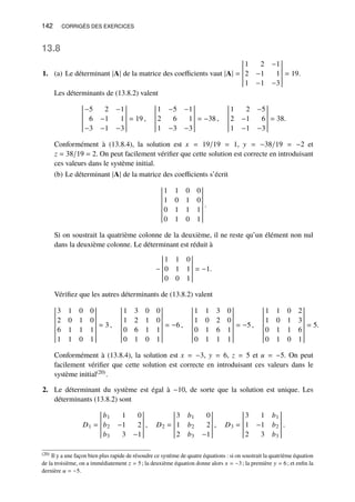 142 CORRIGÉS DES EXERCICES
13.8
1. (a) Le déterminant |A| de la matrice des coefficients vaut |A| =
1 2 −1
2 −1 1
1 −1 −3
= 19.
Les déterminants de (13.8.2) valent
−5 2 −1
6 −1 1
−3 −1 −3
= 19 ,
1 −5 −1
2 6 1
1 −3 −3
= −38 ,
1 2 −5
2 −1 6
1 −1 −3
= 38.
Conformément à (13.8.4), la solution est 𝑥 = 19/19 = 1, 𝑦 = −38/19 = −2 et
𝑧 = 38/19 = 2. On peut facilement vérifier que cette solution est correcte en introduisant
ces valeurs dans le système initial.
(b) Le déterminant |A| de la matrice des coefficients s’écrit
1 1 0 0
1 0 1 0
0 1 1 1
0 1 0 1
.
Si on soustrait la quatrième colonne de la deuxième, il ne reste qu’un élément non nul
dans la deuxième colonne. Le déterminant est réduit à
−
1 1 0
0 1 1
0 0 1
= −1.
Vérifiez que les autres déterminants de (13.8.2) valent
3 1 0 0
2 0 1 0
6 1 1 1
1 1 0 1
= 3 ,
1 3 0 0
1 2 1 0
0 6 1 1
0 1 0 1
= −6 ,
1 1 3 0
1 0 2 0
0 1 6 1
0 1 1 1
= −5 ,
1 1 0 2
1 0 1 3
0 1 1 6
0 1 0 1
= 5.
Conformément à (13.8.4), la solution est 𝑥 = −3, 𝑦 = 6, 𝑧 = 5 et 𝑢 = −5. On peut
facilement vérifier que cette solution est correcte en introduisant ces valeurs dans le
système initial(20).
2. Le déterminant du système est égal à −10, de sorte que la solution est unique. Les
déterminants (13.8.2) sont
𝐷1 =
𝑏1 1 0
𝑏2 −1 2
𝑏3 3 −1
, 𝐷2 =
3 𝑏1 0
1 𝑏2 2
2 𝑏3 −1
, 𝐷3 =
3 1 𝑏1
1 −1 𝑏2
2 3 𝑏3
.
(20) Il y a une façon bien plus rapide de résoudre ce système de quatre équations : si on soustrait la quatrième équation
de la troisième, on a immédiatement 𝑧 = 5; la deuxième équation donne alors 𝑥 = −3; la première 𝑦 = 6; et enfin la
dernière 𝑢 = −5.
 