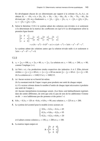Chapitre 13 / Déterminants, matrices inverses et formes quadratiques 143
En développant chacun de ces déterminants par rapport à la colonne (𝑏1, 𝑏2, 𝑏3), on
obtient 𝐷1 = −5𝑏1 + 𝑏2 + 2𝑏3, 𝐷2 = 5𝑏1 − 3𝑏2 − 6𝑏3, 𝐷3 = 5𝑏1 − 7𝑏2 − 4𝑏3. En
divisant par −10, on a finalement 𝑥1 = 1
2 𝑏1 − 1
10 𝑏2 − 1
5 𝑏3, 𝑥2 = −1
2 𝑏1 + 3
10 𝑏2 + 3
5 𝑏3,
𝑥3 = −1
2 𝑏1 + 7
10 𝑏2 + 2
5 𝑏3.
3. Selon le théorème 13.8.2, le système admet des solutions non triviales si et seulement
si le déterminant de la matrice des coefficients est égal à 0. Le développement selon la
première ligne fournit
𝑎 𝑏 𝑐
𝑏 𝑐 𝑎
𝑐 𝑎 𝑏
= 𝑎
𝑐 𝑎
𝑎 𝑏
− 𝑏
𝑏 𝑎
𝑐 𝑏
+ 𝑐
𝑏 𝑐
𝑐 𝑎
= 𝑎 (𝑏𝑐 − 𝑎2
) − 𝑏 (𝑏2
− 𝑎𝑐) + 𝑐(𝑎𝑏 − 𝑐2
) = 3𝑎𝑏𝑐 − 𝑎3
− 𝑏3
− 𝑐3
.
Le système admet des solutions autres que la solution triviale nulle si et seulement si
3𝑎𝑏𝑐 − 𝑎3 − 𝑏3 − 𝑐3 = 0.
13.9
1. 𝑥1 = 1
4 𝑥2 + 100, 𝑥2 = 2𝑥3 + 80, 𝑥3 = 1
2 𝑥1. La solution est 𝑥1 = 160, 𝑥2 = 240, 𝑥3 = 80,
comme l’implique (∗∗).
2. (a) Soit 𝑥 et 𝑦 les productions totales respectives des industries 𝐴 et 𝐼. Elles doivent
vérifier 𝑥 = 1
6 𝑥 + 1
4 𝑦 + 60 et 𝑦 = 1
3 𝑥 + 1
4 𝑦 + 60 ou encore 5
6 𝑥 − 1
4 𝑦 = 60 et −1
3 𝑥 + 3
4 𝑦 = 60.
(b) La solution est 𝑥 = 1440/13 et 𝑦 = 1680/13.
3. (a) Aucun secteur ne se fournit lui-même.
(b) Le montant total de l’input 𝑖 requis pour produire une unité de chaque output.
(c) Ce vecteur colonne donne le nombre d’unités de chaque input nécessaires à produire
une unité de l’output 𝑗.
(d) Aucune interprétation économique sensée. (Les biens sont habituellement exprimés
dans des unités différentes, de sorte que cela n’a pas de sens de les additionner. Comme
on dit : « on n’additionne pas des pommes et des poires! »)
4. 0,8𝑥1 − 0,3𝑥2 = 120 et −0,4𝑥1 + 0,9𝑥2 = 90, avec solution 𝑥1 = 225 et 𝑥2 = 200.
5. Le système de Leontief pour le modèle à trois secteurs est









0,9𝑥1 − 0,2𝑥2 − 0,1𝑥3 = 85
−0,3𝑥1 + 0,8𝑥2 − 0,2𝑥3 = 95
−0,2𝑥1 − 0,2𝑥2 + 0,9𝑥3 = 20
et il admet comme solution 𝑥1 = 150, 𝑥2 = 200 et 𝑥3 = 100.
6. La matrice input-output est
A =
©
­
­
«
0 𝛽 0
0 0 𝛾
𝛼 0 0
ª
®
®
¬
.
 