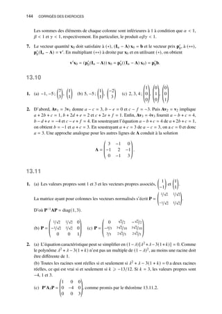 144 CORRIGÉS DES EXERCICES
Les sommes des éléments de chaque colonne sont inférieures à 1 à condition que 𝛼  1,
𝛽  1 et 𝛾  1, respectivement. En particulier, le produit 𝛼𝛽𝛾  1.
7. Le vecteur quantité x0 doit satisfaire à (∗), (I𝑛 − A) x0 = b et le vecteur prix p′
0, à (∗∗),
p′
0(I𝑛 − A) = v′. En multipliant (∗∗) à droite par x0 et en utilisant (∗), on obtient
v′
x0 = (p′
0(I𝑛 − A)) x0 = p′
0((I𝑛 − A) x0) = p′
0b.
13.10
1. (a) −1, −5;

7
3

,

1
1

(b) 5, −5;

1
1

,

−2
3

(c) 2, 3, 4;
©
­
­
«
1
0
0
ª
®
®
¬
,
©
­
­
«
0
1
0
ª
®
®
¬
,
©
­
­
«
0
0
1
ª
®
®
¬
2. D’abord, Av1 = 3v1 donne 𝑎 − 𝑐 = 3, 𝑏 − 𝑒 = 0 et 𝑐 − 𝑓 = −3. Puis Av2 = v2 implique
𝑎 + 2𝑏 + 𝑐 = 1, 𝑏 + 2𝑑 + 𝑒 = 2 et 𝑐 + 2𝑒 + 𝑓 = 1. Enfin, Av3 = 4v3 fournit 𝑎 − 𝑏 + 𝑐 = 4,
𝑏 − 𝑑 + 𝑒 = −4 et 𝑐 − 𝑒 + 𝑓 = 4. En soustrayant l’équation 𝑎 − 𝑏 + 𝑐 = 4 de 𝑎 + 2𝑏 + 𝑐 = 1,
on obtient 𝑏 = −1 et 𝑎 + 𝑐 = 3. En soustrayant 𝑎 + 𝑐 = 3 de 𝑎 − 𝑐 = 3, on a 𝑐 = 0 et donc
𝑎 = 3. Une approche analogue pour les autres lignes de A conduit à la solution
A =
©
­
­
«
3 −1 0
−1 2 −1
0 −1 3
ª
®
®
¬
.
13.11
1. (a) Les valeurs propres sont 1 et 3 et les vecteurs propres associés,

1
−1

et

1
1

.
La matrice ayant pour colonnes les vecteurs normalisés s’écrit P =
1/
√
2 1/
√
2
−1/
√
2 1/
√
2
!
.
D’où P−1AP = diag(1, 3).
(b) P =
©
­
­
«
1/
√
2 1/
√
2 0
−1/
√
2 1/
√
2 0
0 0 1
ª
®
®
¬
(c) P =
©
­
­
«
0
√
2/2 −
√
2/2
−4/5 3
√
2/10 3
√
2/10
3/5 2
√
2/5 2
√
2/5
ª
®
®
¬
2. (a) L’équation caractéristique peut se simplifier en (1−𝜆)[𝜆2 +𝜆−3(1+ 𝑘)] = 0. Comme
le polynôme 𝜆2 + 𝜆 − 3(1 + 𝑘) n’est pas un multiple de (1 − 𝜆)2, au moins une racine doit
être différente de 1.
(b) Toutes les racines sont réelles si et seulement si 𝜆2 + 𝜆 − 3(1 + 𝑘) = 0 a deux racines
réelles, ce qui est vrai si et seulement si 𝑘 ⩾ −13/12. Si 𝑘 = 3, les valeurs propres sont
−4, 1 et 3.
(c) P′A3P =
©
­
­
«
1 0 0
0 −4 0
0 0 3
ª
®
®
¬
, comme promis par le théorème 13.11.2.
 