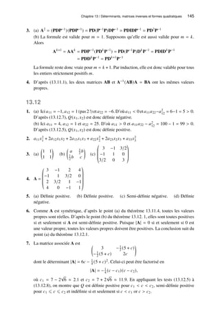 Chapitre 13 / Déterminants, matrices inverses et formes quadratiques 145
3. (a) A2 = (PDP−1)(PDP−1) = PD(P−1P)DP−1 = PDIDP−1 = PD2P−1
(b) La formule est valide pour 𝑚 = 1. Supposons qu’elle est aussi valide pour 𝑚 = 𝑘.
Alors
A𝑘+1
= AA𝑘
= PDP−1
(PD𝑘
P−1
) = PD(P−1
P)D𝑘
P−1
= PDID𝑘
P−1
= PDD𝑘
P−1
= PD𝑘+1
P−1
La formule reste donc vraie pour 𝑚 = 𝑘 + 1. Par induction, elle est donc valable pour tous
les entiers strictement positifs 𝑚.
4. D’après (13.11.1), les deux matrices AB et A−1(AB)A = BA ont les mêmes valeurs
propres.
13.12
1. (a) Ici 𝑎11 = −1, 𝑎12 = 1 (pas 2!) et 𝑎22 = −6. D’où 𝑎11  0 et 𝑎11𝑎22−𝑎2
12 = 6−1 = 5  0.
D’après (13.12.7), 𝑄(𝑥1, 𝑥2) est donc définie négative.
(b) Ici 𝑎11 = 4, 𝑎12 = 1 et 𝑎22 = 25. D’où 𝑎11  0 et 𝑎11𝑎22 − 𝑎2
12 = 100 − 1 = 99  0.
D’après (13.12.5), 𝑄(𝑥1, 𝑥2) est donc définie positive.
2. 𝑎11𝑥2
1 + 2𝑎12𝑥1𝑥2 + 2𝑎13𝑥1𝑥3 + 𝑎22𝑥2
2 + 2𝑎23𝑥2𝑥3 + 𝑎33𝑥2
3
3. (a)

1 1
1 1

(b)

𝑎 1
2 𝑏
1
2 𝑏 𝑐

(c)
©
­
­
«
3 −1 3/2
−1 1 0
3/2 0 3
ª
®
®
¬
4. A =
©
­
­
­
«
3 −1 2 4
−1 1 3/2 0
2 3/2 1 −1
4 0 −1 1
ª
®
®
®
®
¬
5. (a) Définie positive. (b) Définie positive. (c) Semi-définie négative. (d) Définie
négative.
6. Comme A est symétrique, d’après le point (a) du théorème 13.11.4, toutes les valeurs
propres sont réelles. D’après le point (b) du théorème 13.12. 1, elles sont toutes positives
si et seulement si A est semi-définie positive. Puisque |A| = 0 si et seulement si 0 est
une valeur propre, toutes les valeurs propres doivent être positives. La conclusion suit du
point (a) du théorème 13.12.1.
7. La matrice associée A est 
3 −1
2 (5 + 𝑐)
−1
2 (5 + 𝑐) 2𝑐

dont le déterminant |A| = 6𝑐 − 1
4 (5 + 𝑐)2. Celui-ci peut être factorisé en
|A| = −1
4 (𝑐 − 𝑐1)(𝑐 − 𝑐2),
où 𝑐1 = 7 − 2
√
6 ≈ 2.1 et 𝑐2 = 7 + 2
√
6 ≈ 11.9. En appliquant les tests (13.12.5) à
(13.12.8), on montre que 𝑄 est définie positive pour 𝑐1  𝑐  𝑐2, semi-définie positive
pour 𝑐1 ⩽ 𝑐 ⩽ 𝑐2 et indéfinie si et seulement si 𝑐  𝑐1 or 𝑐  𝑐2.
 