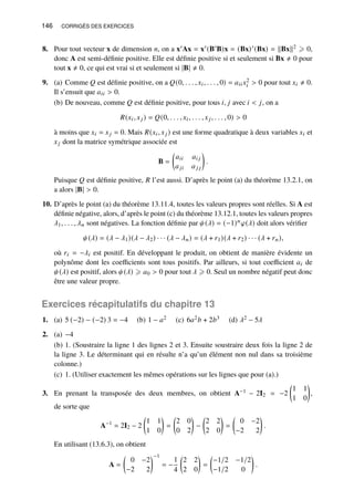146 CORRIGÉS DES EXERCICES
8. Pour tout vecteur x de dimension 𝑛, on a x′Ax = x′(B′B)x = (Bx)′(Bx) = kBxk2 ⩾ 0,
donc A est semi-définie positive. Elle est définie positive si et seulement si Bx ≠ 0 pour
tout x ≠ 0, ce qui est vrai si et seulement si |B| ≠ 0.
9. (a) Comme 𝑄 est définie positive, on a 𝑄(0, . . . , 𝑥𝑖, . . . , 0) = 𝑎𝑖𝑖𝑥2
𝑖  0 pour tout 𝑥𝑖 ≠ 0.
Il s’ensuit que 𝑎𝑖𝑖  0.
(b) De nouveau, comme 𝑄 est définie positive, pour tous 𝑖, 𝑗 avec 𝑖  𝑗, on a
𝑅(𝑥𝑖, 𝑥𝑗) = 𝑄(0, . . . , 𝑥𝑖, . . . , 𝑥𝑗, . . . , 0)  0
à moins que 𝑥𝑖 = 𝑥𝑗 = 0. Mais 𝑅(𝑥𝑖, 𝑥𝑗) est une forme quadratique à deux variables 𝑥𝑖 et
𝑥𝑗 dont la matrice symétrique associée est
B =

𝑎𝑖𝑖 𝑎𝑖 𝑗
𝑎𝑗𝑖 𝑎𝑗 𝑗

.
Puisque 𝑄 est définie positive, 𝑅 l’est aussi. D’après le point (a) du théorème 13.2.1, on
a alors |B|  0.
10. D’après le point (a) du théorème 13.11.4, toutes les valeurs propres sont réelles. Si A est
définie négative, alors, d’après le point (c) du théorème 13.12.1, toutes les valeurs propres
𝜆1, . . . , 𝜆𝑛 sont négatives. La fonction définie par 𝜓(𝜆) = (−1)𝑛𝜑(𝜆) doit alors vérifier
𝜓(𝜆) = (𝜆 − 𝜆1)(𝜆 − 𝜆2) · · · (𝜆 − 𝜆𝑛) = (𝜆 + 𝑟1)(𝜆 + 𝑟2) · · · (𝜆 + 𝑟𝑛),
où 𝑟𝑖 = −𝜆𝑖 est positif. En développant le produit, on obtient de manière évidente un
polynôme dont les coefficients sont tous positifs. Par ailleurs, si tout coefficient 𝑎𝑖 de
𝜓(𝜆) est positif, alors 𝜓(𝜆) ⩾ 𝑎0  0 pour tout 𝜆 ⩾ 0. Seul un nombre négatif peut donc
être une valeur propre.
Exercices récapitulatifs du chapitre 13
1. (a) 5 (−2) − (−2) 3 = −4 (b) 1 − 𝑎2 (c) 6𝑎2𝑏 + 2𝑏3 (d) 𝜆2 − 5𝜆
2. (a) −4
(b) 1. (Soustraire la ligne 1 des lignes 2 et 3. Ensuite soustraire deux fois la ligne 2 de
la ligne 3. Le déterminant qui en résulte n’a qu’un élément non nul dans sa troisième
colonne.)
(c) 1. (Utiliser exactement les mêmes opérations sur les lignes que pour (a).)
3. En prenant la transposée des deux membres, on obtient A−1 − 2I2 = −2

1 1
1 0

,
de sorte que
A−1
= 2I2 − 2

1 1
1 0

=

2 0
0 2

−

2 2
2 0

=

0 −2
−2 2

.
En utilisant (13.6.3), on obtient
A =

0 −2
−2 2
−1
= −
1
4

2 2
2 0

=

−1/2 −1/2
−1/2 0

.
 