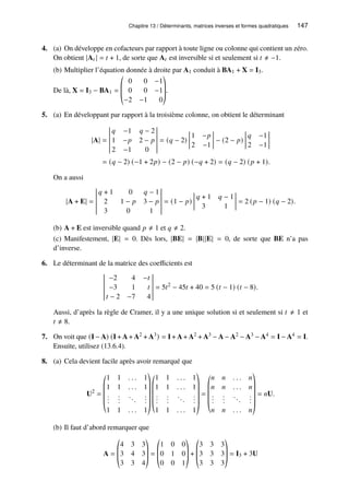 Chapitre 13 / Déterminants, matrices inverses et formes quadratiques 147
4. (a) On développe en cofacteurs par rapport à toute ligne ou colonne qui contient un zéro.
On obtient |A𝑡 | = 𝑡 + 1, de sorte que A𝑡 est inversible si et seulement si 𝑡 ≠ −1.
(b) Multiplier l’équation donnée à droite par A1 conduit à BA1 + X = I3.
De là, X = I3 − BA1 =
©
­
­
«
0 0 −1
0 0 −1
−2 −1 0
ª
®
®
¬
.
5. (a) En développant par rapport à la troisième colonne, on obtient le déterminant
|A| =
𝑞 −1 𝑞 − 2
1 −𝑝 2 − 𝑝
2 −1 0
= (𝑞 − 2)
1 −𝑝
2 −1
− (2 − 𝑝)
𝑞 −1
2 −1
= (𝑞 − 2) (−1 + 2𝑝) − (2 − 𝑝) (−𝑞 + 2) = (𝑞 − 2) (𝑝 + 1).
On a aussi
|A + E| =
𝑞 + 1 0 𝑞 − 1
2 1 − 𝑝 3 − 𝑝
3 0 1
= (1 − 𝑝)
𝑞 + 1 𝑞 − 1
3 1
= 2 (𝑝 − 1) (𝑞 − 2).
(b) A + E est inversible quand 𝑝 ≠ 1 et 𝑞 ≠ 2.
(c) Manifestement, |E| = 0. Dès lors, |BE| = |B||E| = 0, de sorte que BE n’a pas
d’inverse.
6. Le déterminant de la matrice des coefficients est
−2 4 −𝑡
−3 1 𝑡
𝑡 − 2 −7 4
= 5𝑡2
− 45𝑡 + 40 = 5 (𝑡 − 1) (𝑡 − 8).
Aussi, d’après la règle de Cramer, il y a une unique solution si et seulement si 𝑡 ≠ 1 et
𝑡 ≠ 8.
7. On voit que (I − A) (I + A + A2 + A3) = I + A + A2 + A3 − A − A2 − A3 − A4 = I − A4 = I.
Ensuite, utilisez (13.6.4).
8. (a) Cela devient facile après avoir remarqué que
U2
=
©
­
­
­
­
«
1 1 . . . 1
1 1 . . . 1
.
.
.
.
.
.
...
.
.
.
1 1 . . . 1
ª
®
®
®
®
®
¬
©
­
­
­
­
«
1 1 . . . 1
1 1 . . . 1
.
.
.
.
.
.
...
.
.
.
1 1 . . . 1
ª
®
®
®
®
®
¬
=
©
­
­
­
­
«
𝑛 𝑛 . . . 𝑛
𝑛 𝑛 . . . 𝑛
.
.
.
.
.
.
...
.
.
.
𝑛 𝑛 . . . 𝑛
ª
®
®
®
®
®
¬
= 𝑛U.
(b) Il faut d’abord remarquer que
A =
©
­
­
«
4 3 3
3 4 3
3 3 4
ª
®
®
¬
=
©
­
­
«
1 0 0
0 1 0
0 0 1
ª
®
®
¬
+
©
­
­
«
3 3 3
3 3 3
3 3 3
ª
®
®
¬
= I3 + 3U
 