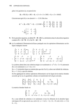 148 CORRIGÉS DES EXERCICES
grâce à la question (a), on peut écrire
(I3 + 3U) (I3 + 𝑏U) = I3 + (3 + 𝑏 + 3 × 3𝑏U) = I3 + (3 + 10𝑏)U.
Cela devient égal à I3 si on choisit 𝑏 = −3/10. Dès lors
A−1
= (I3 + 3U)−1
= I3 − (3/10)U =
©
­
­
«
1 0 0
0 1 0
0 0 1
ª
®
®
¬
−
©
­
­
«
3
10
3
10
3
10
3
10
3
10
3
10
3
10
3
10
3
10
ª
®
®
¬
=
1
10
©
­
­
«
7 −3 −3
−3 7 −3
−3 −3 7
ª
®
®
¬
.
9. De la première équation, on déduit Y = B−AX. La substitution dans la deuxième équation
conduit à X = 2A−1B − C, d’où Y = AC − B.
10. (a) La méthode d’élimination de Gauss pratiquée avec les opérations élémentaires sur les
lignes indiquées fournit
𝑎 1 4 2
2 1 𝑎2 2
1 0 −3 𝑎
©
­
­
«
ª
®
®
¬
∼
1 0 −3 𝑎
2 1 𝑎2 2
𝑎 1 4 2
©
­
­
«
ª
®
®
¬
−2 −𝑎
∼
1 0 −3 𝑎
0 1 𝑎2 + 6 −2𝑎 + 2
0 1 3𝑎 + 4 −𝑎2 + 2
©
­
­
«
ª
®
®
¬
−1 ∼
1 0 −3 𝑎
0 1 𝑎2 + 6 −2𝑎 + 2
0 0 −𝑎2 + 3𝑎 − 2 −𝑎2 + 2𝑎
©
­
­
«
ª
®
®
¬
Le système admet donc une solution unique si et seulement si −𝑎2 +3𝑎 −2 ≠ 0, autrement
dit, si et seulement si 𝑎 ≠ 1 et 𝑎 ≠ 2.
Si 𝑎 = 2, la dernière ligne ne contient plus que des 0 et il y a donc une infinité de solutions.
Si 𝑎 = 1, il n’y a pas de solution.
(b) En appliquant les mêmes opérations élémentaires sur les lignes de la matrice étendue
associée qu’en (a), la quatrième colonne est transformée de la façon suivante,
©
­
­
«
𝑏1
𝑏2
𝑏3
ª
®
®
¬
→
©
­
­
«
𝑏3
𝑏2
𝑏1
ª
®
®
¬
→
©
­
­
«
𝑏3
𝑏2 − 2𝑏3
𝑏1 − 𝑎𝑏3
ª
®
®
¬
→
©
­
­
«
𝑏3
𝑏2 − 2𝑏3
𝑏1 − 𝑏2 + (2 − 𝑎)𝑏3
ª
®
®
¬
.
La matrice étendue finale est
©
­
­
«
1 0 −3 𝑏3
0 1 𝑎2 + 6 𝑏2 − 2𝑏3
0 0 −𝑎2 + 3𝑎 − 2 𝑏1 − 𝑏2 + (2 − 𝑎)𝑏3
ª
®
®
¬
.
Il y a une infinité de solutions si et seulement si tous les éléments de la dernière ligne
sont égaux à 0, ce qui sera le cas, soit si (i) 𝑎 = 1 et 𝑏1 − 𝑏2 + 𝑏3 = 0, soit si (ii) 𝑎 = 2 et
𝑏1 = 𝑏2.
 