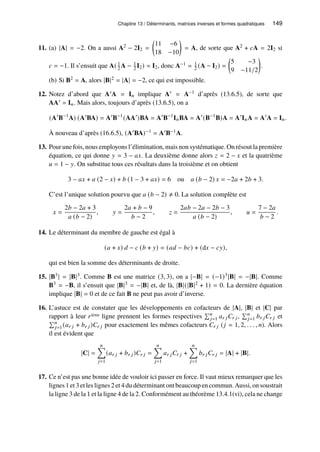 Chapitre 13 / Déterminants, matrices inverses et formes quadratiques 149
11. (a) |A| = −2. On a aussi A2 − 2I2 =

11 −6
18 −10

= A, de sorte que A2 + 𝑐A = 2I2 si
𝑐 = −1. Il s’ensuit que A( 1
2 A − 1
2 I2) = I2, donc A−1 = 1
2 (A − I2) =

5 −3
9 −11/2

.
(b) Si B2 = A, alors |B|2 = |A| = −2, ce qui est impossible.
12. Notez d’abord que A′A = I𝑛 implique A′ = A−1 d’après (13.6.5), de sorte que
AA′ = I𝑛. Mais alors, toujours d’après (13.6.5), on a
(A′
B−1
A) (A′
BA) = A′
B−1
(AA′
)BA = A′
B−1
I𝑛BA = A′
(B−1
B)A = A′
I𝑛A = A′
A = I𝑛.
À nouveau d’après (16.6.5), (A′BA)−1 = A′B−1A.
13. Pour une fois, nous employons l’élimination, mais non systématique. On résout la première
équation, ce qui donne 𝑦 = 3 − 𝑎𝑥. La deuxième donne alors 𝑧 = 2 − 𝑥 et la quatrième
𝑢 = 1 − 𝑦. On substitue tous ces résultats dans la troisième et on obtient
3 − 𝑎𝑥 + 𝑎 (2 − 𝑥) + 𝑏 (1 − 3 + 𝑎𝑥) = 6 ou 𝑎 (𝑏 − 2) 𝑥 = −2𝑎 + 2𝑏 + 3.
C’est l’unique solution pourvu que 𝑎 (𝑏 − 2) ≠ 0. La solution complète est
𝑥 =
2𝑏 − 2𝑎 + 3
𝑎 (𝑏 − 2)
, 𝑦 =
2𝑎 + 𝑏 − 9
𝑏 − 2
, 𝑧 =
2𝑎𝑏 − 2𝑎 − 2𝑏 − 3
𝑎 (𝑏 − 2)
, 𝑢 =
7 − 2𝑎
𝑏 − 2
.
14. Le déterminant du membre de gauche est égal à
(𝑎 + 𝑥) 𝑑 − 𝑐 (𝑏 + 𝑦) = (𝑎𝑑 − 𝑏𝑐) + (d𝑥 − 𝑐𝑦),
qui est bien la somme des déterminants de droite.
15. |B3| = |B|3. Comme B est une matrice (3, 3), on a |−B| = (−1)3|B| = −|B|. Comme
B3 = −B, il s’ensuit que |B|3 = −|B| et, de là, |B|(|B|2 + 1) = 0. La dernière équation
implique |B| = 0 et de ce fait B ne peut pas avoir d’inverse.
16. L’astuce est de constater que les développements en cofacteurs de |A|, |B| et |C| par
rapport à leur 𝑟ième ligne prennent les formes respectives
Í𝑛
𝑗=1 𝑎𝑟 𝑗𝐶𝑟 𝑗,
Í𝑛
𝑗=1 𝑏𝑟 𝑗𝐶𝑟 𝑗 et
Í𝑛
𝑗=1(𝑎𝑟 𝑗 + 𝑏𝑟 𝑗)𝐶𝑟 𝑗 pour exactement les mêmes cofacteurs 𝐶𝑟 𝑗 (𝑗 = 1, 2, . . . , 𝑛). Alors
il est évident que
|C| =
𝑛
Õ
𝑗=1
(𝑎𝑟 𝑗 + 𝑏𝑟 𝑗)𝐶𝑟 𝑗 =
𝑛
Õ
𝑗=1
𝑎𝑟 𝑗𝐶𝑟 𝑗 +
𝑛
Õ
𝑗=1
𝑏𝑟 𝑗𝐶𝑟 𝑗 = |A| + |B|.
17. Ce n’est pas une bonne idée de vouloir ici passer en force. Il vaut mieux remarquer que les
lignes 1 et 3 et les lignes 2 et 4 du déterminant ont beaucoup en commun. Aussi, on soustrait
la ligne 3 de la 1 et la ligne 4 de la 2. Conformément au théorème 13.4.1(vi), cela ne change
 