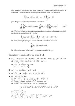 Chapitre 2 / Algèbre 15
Pour démontrer (∗), on note que, par le fait que 𝑎𝑟 𝑗 − ¯
𝑎 est indépendant de l’indice de
sommation 𝑠, il est un facteur commun quand on somme sur 𝑠. Par conséquent,
𝑚
Õ
𝑠=1
(𝑎𝑟 𝑗 − ¯
𝑎)(𝑎𝑠 𝑗 − ¯
𝑎) = (𝑎𝑟 𝑗 − ¯
𝑎)
𝑚
Õ
𝑠=1
(𝑎𝑠 𝑗 − ¯
𝑎)
pour chaque 𝑟. Ensuite, en sommant sur 𝑟, on obtient
𝑚
Õ
𝑟=1
𝑚
Õ
𝑠=1
(𝑎𝑟 𝑗 − ¯
𝑎) (𝑎𝑠 𝑗 − ¯
𝑎) =
 𝑚
Õ
𝑟=1
(𝑎𝑟 𝑗 − ¯
𝑎)
  𝑚
Õ
𝑠=1
(𝑎𝑠 𝑗 − ¯
𝑎)

(∗∗)
car
Í𝑚
𝑠=1(𝑎𝑟 𝑗 − ¯
𝑎) est un facteur commun quand on somme sur 𝑟. Grâce aux propriétés
des sommes et à la définition de ¯
𝑎𝑗, on a
𝑚
Õ
𝑟=1
(𝑎𝑟 𝑗 − ¯
𝑎) =
𝑚
Õ
𝑟=1
𝑎𝑟 𝑗 −
𝑚
Õ
𝑟=1
¯
𝑎 = 𝑚 ¯
𝑎𝑗 − 𝑚 ¯
𝑎 = 𝑚( ¯
𝑎𝑗 − ¯
𝑎).
De même, en remplaçant 𝑟 par 𝑠 comme indice de sommation, on a aussi
𝑚
Õ
𝑠=1
(𝑎𝑠 𝑗 − ¯
𝑎) = 𝑚( ¯
𝑎𝑗 − ¯
𝑎).
Par substitution de ces valeurs dans (∗∗), on a confirmation de (∗).
Exercices récapitulatifs du chapitre 2
1. (a) 53 = 5 × 5 × 5 = 125 (b) 10−3 = 1/103 = 1/1 000 = 0,001 (c) 1/3−3 = 33 = 27
(d) −1 000 (e) 3 (f) (3−2)−3 = 36 = 729 (g) −1
(h)

−
1
2
−3
=
1
(−
1
2
)3
=
1
−
1
8
= −8
2. (a) 1 (b) Non défini. (c) 1 (d) 1
3. (a) 2−6 = 1/64 (b) 3
2 − 3
4 = 3
4 (c) −45/4 (d) 1
4. (a) (2𝑥)4 = 24𝑥4 = 16𝑥4
(b) 2−1 − 4−1 = 1
2 − 1
4 = 1
4 , de sorte que (2−1 − 4−1)−1 = 4.
(c) Éliminer le facteur commun 4𝑥2𝑦𝑧2. On obtient 6𝑥𝑦𝑧.
(d) −(−𝑎𝑏3)−3 = −(−1)−3𝑎−3𝑏−9 = 𝑎−3𝑏−9, de sorte que
[−(−𝑎𝑏3
)−3
(𝑎6
𝑏6
)2
]3
= [𝑎−3
𝑏−9
𝑎12
𝑏12
]3
= [𝑎9
𝑏3
]3
= 𝑎27
𝑏9
.
(e)
𝑎5𝑎3𝑎−2
𝑎−3𝑎6
=
𝑎6
𝑎3
= 𝑎3
(f)

𝑥
2
3
×
8
𝑥−2
−3
=

𝑥3
8
×
8
𝑥−2
−3
=

𝑥3
𝑥−2
−3
= (𝑥5
)−3
= 𝑥−15
 