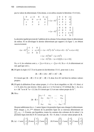 150 CORRIGÉS DES EXERCICES
pas la valeur du déterminant. Cela donne, si on utilise ensuite le théorème 13.4.1(iii),
0 𝑎 − 𝑏 0 𝑏 − 𝑎
𝑏 − 𝑎 0 𝑎 − 𝑏 0
𝑥 𝑏 𝑥 𝑎
𝑎 𝑥 𝑏 𝑥
= (𝑎 − 𝑏)2
0 1 0 −1
−1 0 1 0
𝑥 𝑏 𝑥 𝑎
𝑎 𝑥 𝑏 𝑥
= (𝑎 − 𝑏)2
0 1 0 0
−1 0 1 0
𝑥 𝑏 𝑥 𝑎 + 𝑏
𝑎 𝑥 𝑏 2𝑥
.
La dernière égalité provient de l’addition de la colonne 2 à la colonne 4 dans le déterminant
du milieu. Si on développe le dernier déterminant par rapport à la ligne 1, on obtient
successivement
−(𝑎 − 𝑏)2
−1 1 0
𝑥 𝑥 𝑎 + 𝑏
𝑎 𝑏 2𝑥
= −(𝑎 − 𝑏)2
[−2𝑥2
+ 𝑏 (𝑎 + 𝑏) − 2𝑥2
+ 𝑎 (𝑎 + 𝑏)]
= (𝑎 − 𝑏)2
[4𝑥2
− (𝑎 + 𝑏)2
]
= (𝑎 − 𝑏)2
[2𝑥 − (𝑎 + 𝑏)][2𝑥 + (𝑎 + 𝑏)].
Si 𝑎 ≠ 𝑏, les solutions sont 𝑥1 = 1
2 (𝑎 + 𝑏) et 𝑥2 = −1
2 (𝑎 + 𝑏). Si 𝑎 = 𝑏, le déterminant est
nul, quel que soit 𝑥.
18. D’après la règle (12.7.3) et le point (ii) du théorème 13.4.1, pour tout 𝜆, on a
|A − 𝜆I| = |(A − 𝜆I)′
| = |A′
− 𝜆I|.
Il s’ensuit que |A − 𝜆I| = 0 ⇔ |A′ − 𝜆I| = 0, donc A et A′ ont bien les mêmes valeurs
propres.
19. D’après la définition d’une valeur propre, 𝜆 = 0 ⇔ A est singulière ⇔ |A| = 0. Ainsi, si
𝜆 ≠ 0, alors A a une inverse. Alors, pour ce 𝜆 ≠ 0 et tout x ≠ 0 vérifiant Ax = 𝜆x, on a
x = 𝜆A−1x ou A−1x = (1/𝜆)x. Il s’ensuit que 1/𝜆 est une valeur propre de A−1.
20. On a
|A − I| =
𝑎11 − 1 𝑎12 . . . 𝑎1𝑛
𝑎21 𝑎22 − 1 . . . 𝑎2𝑛
.
.
.
.
.
.
...
.
.
.
𝑎𝑛1 𝑎𝑛2 . . . 𝑎𝑛𝑛 − 1
.
On peut additionner les 𝑛−1 autres lignes à la première ligne sans changer le déterminant.
Pour chaque 𝑗, le 𝑗ième élément de la première ligne de ce nouveau déterminant est
Í𝑛
𝑖=1 𝑎𝑖 𝑗 − 1. Comme, par hypothèse, toutes les sommes des colonnes de A valent 1, la
première ligne doit être 0. Il s’ensuit que |A − I| = 0, donc 1 est une valeur propre de A.
21. (a) −1 avec
©
­
­
«
1
−1
2
ª
®
®
¬
; 0 avec
©
­
­
«
1
−1
1
ª
®
®
¬
; 2 avec
©
­
­
«
2
1
1
ª
®
®
¬
. (b) 0 avec
©
­
­
«
1
1
1
ª
®
®
¬
; 1 avec
©
­
­
«
−1
0
1
ª
®
®
¬
; 3 avec
©
­
­
«
1
−2
1
ª
®
®
¬
.
 