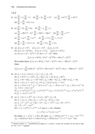152 CORRIGÉS DES EXERCICES
14.2
1. (a)
𝜕𝑧
𝜕𝑥
= 2,
𝜕𝑧
𝜕𝑦
= 3. (b)
𝜕𝑧
𝜕𝑥
= 2𝑥,
𝜕𝑧
𝜕𝑦
= 3𝑦2
. (c)
𝜕𝑧
𝜕𝑥
= 3𝑥2
𝑦4
,
𝜕𝑧
𝜕𝑦
= 4𝑥3
𝑦3
.
(d)
𝜕𝑧
𝜕𝑥
=
𝜕𝑧
𝜕𝑦
= 2 (𝑥 + 𝑦)
2. (a)
𝜕𝑧
𝜕𝑥
= 2𝑥,
𝜕𝑧
𝜕𝑦
= 6𝑦. (b)
𝜕𝑧
𝜕𝑥
= 𝑦,
𝜕𝑧
𝜕𝑦
= 𝑥.
(c)
𝜕𝑧
𝜕𝑥
= 20𝑥3
𝑦2
− 2𝑦5
,
𝜕𝑧
𝜕𝑦
= 10𝑥4
𝑦 − 10𝑥𝑦4
. (d)
𝜕𝑧
𝜕𝑥
=
𝜕𝑧
𝜕𝑦
= 𝑒𝑥+𝑦
(e)
𝜕𝑧
𝜕𝑥
= 𝑦𝑒𝑥𝑦
,
𝜕𝑧
𝜕𝑦
= 𝑥𝑒𝑥𝑦
. (f)
𝜕𝑧
𝜕𝑥
= 𝑒𝑥
/𝑦,
𝜕𝑧
𝜕𝑦
= −𝑒𝑥
/𝑦2
.
(g)
𝜕𝑧
𝜕𝑥
=
𝜕𝑧
𝜕𝑦
= 1/(𝑥 + 𝑦) (h)
𝜕𝑧
𝜕𝑥
= 1/𝑥,
𝜕𝑧
𝜕𝑦
= 1/𝑦.
3. (a) 𝑓 ′
𝑥 (𝑥, 𝑦) = 7𝑥6, 𝑓 ′
𝑦 (𝑥, 𝑦) = −7𝑦6, 𝑓 ′
𝑥𝑦 (𝑥, 𝑦) = 0.
(b) 𝑓 ′
𝑥 (𝑥, 𝑦) = 5𝑥4 ln 𝑦, 𝑓 ′
𝑦 (𝑥, 𝑦) = 𝑥5/𝑦, 𝑓 ′′
𝑥𝑦 (𝑥, 𝑦) = 5𝑥4/𝑦.
(c) 𝑓 (𝑥, 𝑦) = (𝑥2 − 2𝑦2)5 = 𝑢5, où 𝑢 = 𝑥2 − 2𝑦2. Alors
𝑓 ′
𝑥 (𝑥, 𝑦) = 5𝑢4
𝑢′
1 = 5 (𝑥2
− 2𝑦2
)4
2𝑥 = 10𝑥 (𝑥2
− 2𝑦2
)4
.
De la même façon, 𝑓 ′
𝑦 (𝑥, 𝑦) = 5𝑢4𝑢′
𝑦 = 5 (𝑥2 − 2𝑦2)4 (−4𝑦) = −20𝑦 (𝑥2 − 2𝑦2)4.
Enfin,
𝑓 ′′
𝑥𝑦 (𝑥, 𝑦) = (
𝜕
𝜕𝑦
) (10𝑥 (𝑥2
− 2𝑦2
)4
) = 10𝑥 × 4 (𝑥2
− 2𝑦2
)3
(−4𝑦) = −160𝑥𝑦 (𝑥2
− 2𝑦2
)3
.
4. (a) 𝑧′
𝑥 = 3, 𝑧′
𝑦 = 4 et 𝑧′′
𝑥𝑥 = 𝑧′′
𝑥𝑦 = 𝑧′′
𝑦𝑥 = 𝑧′′
𝑦𝑦 = 0.
(b) 𝑧′
𝑥 = 3𝑥2𝑦2, 𝑧′
𝑦 = 2𝑥3𝑦, 𝑧′′
𝑥𝑥 = 6𝑥𝑦2, 𝑧′′
𝑦𝑦 = 2𝑥3 et 𝑧′′
𝑥𝑦 = 6𝑥2𝑦.
(c) 𝑧′
𝑥 = 5𝑥4 − 6𝑥𝑦, 𝑧′
𝑦 = −3𝑥2 + 6𝑦5, 𝑧′′
𝑥𝑥 = 20𝑥3 − 6𝑦, 𝑧′′
𝑦𝑦 = 30𝑦4, et 𝑧′′
𝑥𝑦 = −6𝑥.
(d) 𝑧′
𝑥 = 1/𝑦, 𝑧′
𝑦 = −𝑥/𝑦2, 𝑧′′
𝑥𝑥 = 0, 𝑧′′
𝑦𝑦 = 2𝑥/𝑦3 et 𝑧′′
𝑥𝑦 = −1/𝑦2.
(e) 𝑧′
𝑥 = 2𝑦 (𝑥 + 𝑦)−2, 𝑧′
𝑦 = −2𝑥 (𝑥 + 𝑦)−2, 𝑧′′
𝑥𝑥 = −4𝑦 (𝑥 + 𝑦)−3, 𝑧′′
𝑦𝑦 = 4𝑥 (𝑥 + 𝑦)−3 et
𝑧′′
𝑥𝑦 = 2 (𝑥 − 𝑦) (𝑥 + 𝑦)−3.
(f) 𝑧′
𝑥 = 𝑥 (𝑥2 +𝑦2)−1/2, 𝑧′
𝑦 = 𝑦 (𝑥2 +𝑦2)−1/2, 𝑧′′
𝑥𝑥 = 𝑦2 (𝑥2 +𝑦2)−3/2, 𝑧′′
𝑦𝑦 = 𝑥2 (𝑥2 +𝑦2)−3/2
et 𝑧′′
𝑥𝑦 = −𝑥𝑦 (𝑥2 + 𝑦2)−3/2.
5. (a) 𝑧′
𝑥 = 2𝑥, 𝑧′
𝑦 = 2𝑒2𝑦, 𝑧′′
𝑥𝑥 = 2, 𝑧′′
𝑦𝑦 = 4𝑒2𝑦, 𝑧′′
𝑥𝑦 = 0.
(b) 𝑧′
𝑥 = 𝑦/𝑥, 𝑧′
𝑦 = ln 𝑥, 𝑧′′
𝑥𝑥 = −𝑦/𝑥2, 𝑧′′
𝑦𝑦 = 0, 𝑧′′
𝑥𝑦 = 1/𝑥.
(c) 𝑧′
𝑥 = 𝑦2 − 𝑦𝑒𝑥𝑦, 𝑧′
𝑦 = 2𝑥𝑦 − 𝑥𝑒𝑥𝑦, 𝑧′′
𝑥𝑥 = −𝑦2𝑒𝑥𝑦, 𝑧′′
𝑦𝑦 = 2𝑥 − 𝑥2𝑒𝑥𝑦,
𝑧′′
𝑥𝑦 = 2𝑦 − 𝑒𝑥𝑦 − 𝑥𝑦𝑒𝑥𝑦.
(d) 𝑧 = 𝑥𝑦 = (𝑒ln 𝑥)𝑦 = 𝑒𝑦 ln 𝑥 = 𝑒𝑢 avec 𝑢 = 𝑦 ln 𝑥. Ensuite,
𝑧′
𝑥 = 𝑒𝑢
𝑢′
𝑥 = 𝑥𝑦
(𝑦/𝑥) = 𝑦𝑥𝑦−1
.
De même, 𝑧′
𝑦 = 𝑒𝑢𝑢′
𝑦 = 𝑥𝑦 ln 𝑥. En outre, 𝑧′′
𝑥𝑥 = (𝜕/𝜕𝑥) (𝑦𝑥𝑦−1) = 𝑦 (𝑦 − 1) 𝑥𝑦−2(21),
𝑧′′
𝑦𝑦 = (𝜕/𝜕𝑦) (𝑥𝑦 ln 𝑥) = 𝑥𝑦 (ln 𝑥)2 et 𝑧′′
𝑥𝑦 = (𝜕/𝜕𝑦) (𝑦𝑥𝑦−1) = 𝑥𝑦−1 + 𝑦𝑥𝑦−1 ln 𝑥.
(21) Quand on dérive 𝑥𝑦−1 partiellement par rapport à 𝑥, on traite 𝑦 comme une constante, de sorte que la règle
d𝑥𝑎/d𝑥 = 𝑎𝑥𝑎−1 s’applique.
 