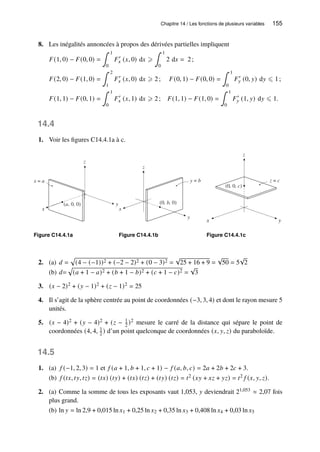 Chapitre 14 / Les fonctions de plusieurs variables 155
8. Les inégalités annoncées à propos des dérivées partielles impliquent
𝐹(1, 0) − 𝐹(0, 0) =
∫ 1
0
𝐹′
𝑥 (𝑥, 0) d𝑥 ⩾
∫ 1
0
2 d𝑥 = 2;
𝐹(2, 0) − 𝐹(1, 0) =
∫ 2
1
𝐹′
𝑥 (𝑥, 0) d𝑥 ⩾ 2; 𝐹(0, 1) − 𝐹(0, 0) =
∫ 1
0
𝐹′
𝑦 (0, 𝑦) d𝑦 ⩽ 1;
𝐹(1, 1) − 𝐹(0, 1) =
∫ 1
0
𝐹′
𝑥 (𝑥, 1) d𝑥 ⩾ 2; 𝐹(1, 1) − 𝐹(1, 0) =
∫ 1
0
𝐹′
𝑦 (1, 𝑦) d𝑦 ⩽ 1.
14.4
1. Voir les figures C14.4.1a à c.
y
z
x
(a, 0, 0)
x = a
Figure C14.4.1a
x
y
z
(0, b, 0)
y = b
Figure C14.4.1b
y
x
z
y
x
z = c
(0, 0, c)
Figure C14.4.1c
2. (a) 𝑑 =
p
(4 − (−1))2 + (−2 − 2)2 + (0 − 3)2 =
√
25 + 16 + 9 =
√
50 = 5
√
2
(b) 𝑑=
p
(𝑎 + 1 − 𝑎)2 + (𝑏 + 1 − 𝑏)2 + (𝑐 + 1 − 𝑐)2 =
√
3
3. (𝑥 − 2)2 + (𝑦 − 1)2 + (𝑧 − 1)2 = 25
4. Il s’agit de la sphère centrée au point de coordonnées (−3, 3, 4) et dont le rayon mesure 5
unités.
5. (𝑥 − 4)2 + (𝑦 − 4)2 + (𝑧 − 1
2 )2 mesure le carré de la distance qui sépare le point de
coordonnées (4, 4, 1
2 ) d’un point quelconque de coordonnées (𝑥, 𝑦, 𝑧) du paraboloïde.
14.5
1. (a) 𝑓 (−1, 2, 3) = 1 et 𝑓 (𝑎 + 1, 𝑏 + 1, 𝑐 + 1) − 𝑓 (𝑎, 𝑏, 𝑐) = 2𝑎 + 2𝑏 + 2𝑐 + 3.
(b) 𝑓 (𝑡𝑥, 𝑡𝑦, 𝑡𝑧) = (𝑡𝑥) (𝑡𝑦) + (𝑡𝑥) (𝑡𝑧) + (𝑡𝑦) (𝑡𝑧) = 𝑡2 (𝑥𝑦 + 𝑥𝑧 + 𝑦𝑧) = 𝑡2 𝑓 (𝑥, 𝑦, 𝑧).
2. (a) Comme la somme de tous les exposants vaut 1,053, 𝑦 deviendrait 21,053 ≈ 2,07 fois
plus grand.
(b) ln 𝑦 = ln 2,9 + 0,015 ln 𝑥1 + 0,25 ln 𝑥2 + 0,35 ln 𝑥3 + 0,408 ln 𝑥4 + 0,03 ln 𝑥5
 