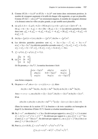 Chapitre 14 / Les fonctions de plusieurs variables 157
3. Comme 𝜕𝑇/𝜕𝑥 = 𝑘𝑦/𝑑𝑛 et 𝜕𝑇/𝜕𝑦 = 𝑘𝑥/𝑑𝑛 sont toutes deux strictement positives, le
nombre de voyageurs augmente si la taille de chaque ville augmente, ce qui est plausible.
Comme 𝜕𝑇/𝜕𝑑 = −𝑛𝑘𝑥𝑦/𝑑𝑛+1est strictement négative, le nombre de voyageurs diminue
si la distance entre les villes est plus grande, ce qui semble aussi plausible.
4. (a) 𝑔(2, 1, 1) = −2, 𝑔(3, −4, 2) = 352 et 𝑔(1, 1, 𝑎 + ℎ) − 𝑔(1, 1, 𝑎) = 2𝑎ℎ + ℎ2 − ℎ.
(b) 𝑔′
𝑥 = 4𝑥 − 4𝑦 − 4, 𝑔′
𝑦 = −4𝑥 + 20𝑦 − 28, 𝑔′
3 = 2𝑧 − 1. Les dérivées partielles d’ordre
deux sont : 𝑔′′
𝑥𝑥 = 4, 𝑔′′
𝑥𝑦 = −4, 𝑔′′
𝑥𝑧 = 0, 𝑔′′
𝑦𝑥 = −4, 𝑔′′
𝑦𝑦 = 20, 𝑔′′
𝑦𝑧 = 0, 𝑔′′
𝑧𝑥 = 0, 𝑔′′
𝑧𝑦 = 0
et 𝑔′′
𝑧𝑧 = 2.
5. 𝜕𝜋/𝜕𝑝 = 1
2 𝑝(1/𝑟 + 1/𝑤), 𝜕𝜋/𝜕𝑟 = −1
4 𝑝2/𝑟2, 𝜕𝜋/𝜕𝑤 = −1
4 𝑝2/𝑤2.
6. Les dérivées partielles premières sont 𝑤′
𝑥 = 3𝑦𝑧 + 2𝑥𝑦 − 𝑧3, 𝑤′
𝑦 = 3𝑥𝑧 + 𝑥2
et 𝑤′
𝑧 = 3𝑥𝑦−3𝑥𝑧2. Les dérivées partielles secondes sont 𝑤′′
𝑥𝑥 = 2𝑦, 𝑤′′
𝑥𝑦 = 𝑤′′
𝑦𝑥 = 3𝑧+2𝑥,
𝑤′′
𝑥𝑧 = 𝑤′′
𝑧𝑥 = 3𝑦 − 3𝑧2, 𝑤′′
𝑦𝑦 = 0, 𝑤′′
𝑦𝑧 = 𝑤′′
𝑧𝑦 = 3𝑥 et 𝑤′′
𝑧𝑧 = −6𝑥𝑧.
7. 𝑓 ′
𝑥 = 𝑝′(𝑥), 𝑓 ′
𝑦 = 𝑞′(𝑦), 𝑓 ′
𝑧 = 𝑟′(𝑧).
8. (a)
©
­
­
«
2𝑎 0 0
0 2𝑏 0
0 0 2𝑐
ª
®
®
¬
(b) En posant 𝑔 = 𝐴𝑥𝑦𝑏𝑧𝑐, la matrice hessienne s’écrit
©
­
­
«
𝑎 (𝑎 − 1)𝑔/𝑥2 𝑎𝑏𝑔/𝑥𝑦 𝑎𝑐𝑔/𝑥𝑧
𝑎𝑏𝑔/𝑥𝑦 𝑏 (𝑏 − 1)𝑔/𝑦2 𝑏𝑐𝑔/𝑦𝑧
𝑎𝑐𝑔/𝑥𝑧 𝑏𝑐𝑔/𝑦𝑧 𝑐(𝑐 − 1)𝑔/𝑧2
ª
®
®
¬
,
sous forme compacte.
9. On pose 𝑤 = 𝑢ℎ, où 𝑢 = (𝑥 − 𝑦 + 𝑧)/(𝑥 + 𝑦 − 𝑧). Alors
𝜕𝑤/𝜕𝑥 = ℎ𝑢ℎ−1
𝜕𝑢/𝜕𝑥, 𝜕𝑤/𝜕𝑦 = ℎ𝑢ℎ−1
𝜕𝑢/𝜕𝑦 et 𝜕𝑤/𝜕𝑧 = ℎ𝑢ℎ−1
𝜕𝑢/𝜕𝑧.
Avec 𝑣 = 𝑥 + 𝑦 − 𝑧, on a 𝜕𝑢/𝜕𝑥 = (2𝑦 − 2𝑧)/𝑣2, 𝜕𝑢/𝜕𝑦 = −2𝑥/𝑣2 et 𝜕𝑢/𝜕𝑧 = 2𝑥/𝑣2.
D’où
𝑥𝜕𝑤/𝜕𝑥 + 𝑦𝜕𝑤/𝜕𝑦 + 𝑧𝜕𝑤/𝜕𝑧 = ℎ𝑢ℎ−1
𝑣−2
[𝑥 (2𝑦 − 2𝑧) + 𝑦 (−2𝑥) + 𝑧2𝑥] = 0.
(Dans les termes de la section 15.7, la fonction 𝑤 de trois variables est homogène de
degré 0. Le théorème d’Euler 15.7.1 fournit ce résultat immédiatement.)
10. De 𝑓 = 𝑥𝑦𝑧
, on obtient ln 𝑓 = 𝑦𝑧 ln 𝑥. En dérivant par rapport à 𝑥, on a 𝑓 ′
𝑥/ 𝑓 = 𝑦𝑧/𝑥 et ainsi
𝑓 ′
𝑥 = 𝑓 𝑦𝑧/𝑥 = 𝑥𝑦𝑧
𝑦𝑧/𝑥 = 𝑦𝑧𝑥𝑦𝑧−1. En dérivant par rapport à 𝑦, on a 𝑓 ′
𝑦/ 𝑓 = 𝑧𝑦𝑧−1 ln 𝑥
et ainsi 𝑓 ′
𝑦 = 𝑧𝑦𝑧−1(ln 𝑥) 𝑥𝑦𝑧
. En dérivant par rapport à 𝑧, on a 𝑓 ′
𝑧 / 𝑓 = 𝑦𝑧 (ln 𝑦) (ln 𝑥) et
ainsi 𝑓 ′
𝑧 = 𝑦𝑧 (ln 𝑥) (ln 𝑦) 𝑥𝑦𝑧
.
11. Pour (𝑥, 𝑦) ≠ (0, 0), 𝑓 ′
𝑥 = 𝑦 (𝑥4 + 4𝑥2𝑦2 − 𝑦4) (𝑥2 + 𝑦2)−2 et
𝑓 ′
𝑦 (𝑥, 𝑦) = 𝑥 (𝑥4
− 4𝑥2
𝑦2
− 𝑦4
) (𝑥2
+ 𝑦2
)−2
.
 