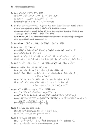 16 CORRIGÉS DES EXERCICES
5. (a) 𝑥3𝑦3 = (𝑥−1𝑦−1)−3 = 3−3 = 1/27
(b) (𝑥−3)6 (𝑥2)2 = 𝑥−18𝑥4 = 𝑥−14 = (𝑥7)−2 = 2−2 = 1/4
(c) (𝑧/𝑥𝑦)6 = (𝑥𝑦/𝑧)−6 = [(𝑥𝑦/𝑧)−2]3 = 33 = 27
(d) (𝑎𝑏𝑐)4 = (𝑎−1𝑏−1𝑐−1)−4 = (1/4)−4 = 44 = 256
6. (a) Si on a un taux d’intérêt de 1 % par an, dans 8 ans, un investissement de 100 millions
d’euros aura augmenté de 100 × (1,01)8 ≈ 108, 3 millions d’euros.
(b) Au taux d’intérêt annuel fixé de 15 %, un investissement initial de 50 000 £ sera
devenu après 10 ans 50 000 × (1,15)10 ≈ 202 277 £.
(c) 6 000 × (1,03)−8 ≈ 4 736 $ est la somme que vous auriez dû déposer il y a 8 ans pour
avoir aujourd’hui 6 000 $, au taux de 3 %.
7. (a) 100 000 (1,08)10 ≈ 215 892 (b) 25 000 (1,08)−6 ≈ 15 754
8. (a) 𝑎2 − 𝑎 (b) 𝑥2 + 4𝑥 − 21
(c) −
√
3
√
3 −
√
6

= −3 +
√
3
√
6 = −3 +
√
3
√
3
√
2 = −3 + 3
√
2 (d) 3 − 2
√
2
(e) 𝑥3 − 3𝑥2 + 3𝑥 − 1 (f) 1 − 𝑏4
(g) (1 + 𝑥 + 𝑥2 + 𝑥3) (1 − 𝑥) = (1 + 𝑥 + 𝑥2 + 𝑥3) − (1 + 𝑥 + 𝑥2 + 𝑥3) 𝑥 = 1 − 𝑥4
(h) (1 + 𝑥)4 = (1 + 𝑥)2 (1 + 𝑥)2 = (1 + 2𝑥 + 𝑥2) (1 + 2𝑥 + 𝑥2) = 𝑥4 + 4𝑥3 + 6𝑥2 + 4𝑥 + 1
9. (a) 5 (5𝑥 − 1) (b) 𝑥𝑥 (3 − 𝑥𝑦) (c) (
√
50 − 𝑥) (
√
50 + 𝑥) (d) 𝑎 (𝑎 − 2𝑏)2
10. (a) (5 + 𝑎) (𝑥 + 2𝑦) (b) (𝑎 + 𝑏) (𝑐 − 𝑑)
(c) 𝑎𝑥 + 𝑎𝑦 + 2𝑥 + 2𝑦 = 𝑎 (𝑥 + 𝑦) + 2 (𝑥 + 𝑦) = (𝑎 + 2) (𝑥 + 𝑦)
(d) 2𝑥2
− 5𝑦𝑧 + 10𝑥𝑧 − 𝑥𝑦 = 2𝑥2
+ 10𝑥𝑧 − (𝑥𝑦 + 5𝑦𝑧) = 2𝑥 (𝑥 + 5𝑧) − 𝑦 (𝑥 + 5𝑧)
= (2𝑥 − 𝑦) (𝑥 + 5𝑧)
(e) 𝑝2 − 𝑞2 + 𝑝 − 𝑞 = (𝑝 − 𝑞) (𝑝 + 𝑞) + (𝑝 − 𝑞) = (𝑝 − 𝑞) (𝑝 + 𝑞 + 1)
(f) 𝑢3
+ 𝑣3
− 𝑢2
𝑣 − 𝑣2
𝑢 = 𝑢2
(𝑢 − 𝑣) + 𝑣2
(𝑣 − 𝑢) = (𝑢2
− 𝑣2
) (𝑢 − 𝑣)
= (𝑢 + 𝑣) (𝑢 − 𝑣) (𝑢 − 𝑣) = (𝑢 + 𝑣) (𝑢 − 𝑣)2
11. (a) 161/4 =
4
√
16 = 2 (b) 243−1/5 = 1/
5
√
243 = 1/3
(c) 51/7 × 56/7 = 51/7+6/7 = 51 = 5 (d) 4−3/2 = 1/8
(e) 641/3 +
3
√
125 = 4 + 5 = 9 (f) (−8/27)2/3 = ( 3
p
−8/27 )2 = (−2/3)2 = 4/9
(g) (−1/8)−2/3 + (1/27)−2/3 = ( 3
p
−1/8 )−2 + ( 3
p
1/27 )−2 = (−1/2)−2 + (1/3)−2 = 4 + 9 = 13
(h)
1 000−2/3
3
√
5−3
=
(
3
√
1 000 )−2
5−1
=
10−2
5−1
=
1
20
12. (a) 8 = 23, de sorte que 𝑥 = 3/2.
(b) 1/81 = 3−4, de sorte que 3𝑥 + 1 = −4 ou 𝑥 = −5/3.
(c) 𝑥2 − 2𝑥 + 2 = 2, de sorte que 𝑥 = 0 ou 𝑥 = 2.
13. (a) 5 + 𝑥 = 3, de sorte que 𝑥 = −2.
(b) 3𝑥 − 3𝑥−2 = 3𝑥−2(32 − 1) = 3𝑥−2 × 8, de sorte que 3𝑥−2 = 3 et donc 𝑥 = 3.
(c) 3𝑥 × 3𝑥−1 = 32𝑥−1 = 81 = 34 à condition que 𝑥 = 2,5.
 