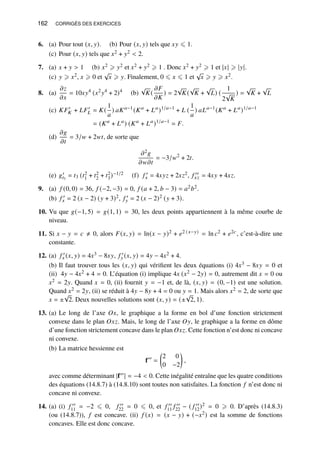 162 CORRIGÉS DES EXERCICES
6. (a) Pour tout (𝑥, 𝑦). (b) Pour (𝑥, 𝑦) tels que 𝑥𝑦 ⩽ 1.
(c) Pour (𝑥, 𝑦) tels que 𝑥2 + 𝑦2  2.
7. (a) 𝑥 + 𝑦  1 (b) 𝑥2 ⩾ 𝑦2 et 𝑥2 + 𝑦2 ⩾ 1 . Donc 𝑥2 + 𝑦2 ⩾ 1 et |𝑥| ⩾ |𝑦|.
(c) 𝑦 ⩾ 𝑥2, 𝑥 ⩾ 0 et
√
𝑥 ⩾ 𝑦. Finalement, 0 ⩽ 𝑥 ⩽ 1 et
√
𝑥 ⩾ 𝑦 ⩾ 𝑥2.
8. (a)
𝜕𝑧
𝜕𝑥
= 10𝑥𝑦4
(𝑥2
𝑦4
+ 2)4
(b)
√
𝐾(
𝜕𝐹
𝜕𝐾
) = 2
√
𝐾(
√
𝐾 +
√
𝐿) (
1
2
√
𝐾
) =
√
𝐾 +
√
𝐿
(c) 𝐾𝐹′
𝐾 + 𝐿𝐹′
𝐿 = 𝐾(
1
𝑎
) 𝑎𝐾𝑎−1
(𝐾𝑎
+ 𝐿𝑎
)1/𝑎−1
+ 𝐿 (
1
𝑎
) 𝑎𝐿𝑎−1
(𝐾𝑎
+ 𝐿𝑎
)1/𝑎−1
= (𝐾𝑎
+ 𝐿𝑎
) (𝐾𝑎
+ 𝐿𝑎
)1/𝑎−1
= 𝐹.
(d)
𝜕𝑔
𝜕𝑡
= 3/𝑤 + 2𝑤𝑡, de sorte que
𝜕2𝑔
𝜕𝑤𝜕𝑡
= −3/𝑤2
+ 2𝑡.
(e) 𝑔′
𝑡3
= 𝑡3 (𝑡2
1 + 𝑡2
2 + 𝑡2
3)−1/2 (f) 𝑓 ′
𝑥 = 4𝑥𝑦𝑧 + 2𝑥𝑧2, 𝑓 ′′
𝑥𝑧 = 4𝑥𝑦 + 4𝑥𝑧.
9. (a) 𝑓 (0, 0) = 36, 𝑓 (−2, −3) = 0, 𝑓 (𝑎 + 2, 𝑏 − 3) = 𝑎2𝑏2.
(b) 𝑓 ′
𝑥 = 2 (𝑥 − 2) (𝑦 + 3)2, 𝑓 ′
𝑦 = 2 (𝑥 − 2)2 (𝑦 + 3).
10. Vu que 𝑔(−1, 5) = 𝑔(1, 1) = 30, les deux points appartiennent à la même courbe de
niveau.
11. Si 𝑥 − 𝑦 = 𝑐 ≠ 0, alors 𝐹(𝑥, 𝑦) = ln(𝑥 − 𝑦)2 + 𝑒2 (𝑥−𝑦) = ln 𝑐2 + 𝑒2𝑐, c’est-à-dire une
constante.
12. (a) 𝑓 ′
𝑥 (𝑥, 𝑦) = 4𝑥3 − 8𝑥𝑦, 𝑓 ′
𝑦 (𝑥, 𝑦) = 4𝑦 − 4𝑥2 + 4.
(b) Il faut trouver tous les (𝑥, 𝑦) qui vérifient les deux équations (i) 4𝑥3 − 8𝑥𝑦 = 0 et
(ii) 4𝑦 − 4𝑥2 + 4 = 0. L’équation (i) implique 4𝑥 (𝑥2 − 2𝑦) = 0, autrement dit 𝑥 = 0 ou
𝑥2 = 2𝑦. Quand 𝑥 = 0, (ii) fournit 𝑦 = −1 et, de là, (𝑥, 𝑦) = (0, −1) est une solution.
Quand 𝑥2 = 2𝑦, (ii) se réduit à 4𝑦 − 8𝑦 + 4 = 0 ou 𝑦 = 1. Mais alors 𝑥2 = 2, de sorte que
𝑥 = ±
√
2. Deux nouvelles solutions sont (𝑥, 𝑦) = (±
√
2, 1).
13. (a) Le long de l’axe 𝑂𝑥, le graphique a la forme en bol d’une fonction strictement
convexe dans le plan 𝑂𝑥𝑧. Mais, le long de l’axe 𝑂𝑦, le graphique a la forme en dôme
d’une fonction strictement concave dans le plan 𝑂𝑥𝑧. Cette fonction n’est donc ni concave
ni convexe.
(b) La matrice hessienne est
f′′
=

2 0
0 −2

,
avec comme déterminant |f′′| = −4  0. Cette inégalité entraîne que les quatre conditions
des équations (14.8.7) à (14.8.10) sont toutes non satisfaites. La fonction 𝑓 n’est donc ni
concave ni convexe.
14. (a) (i) 𝑓 ′′
11 = −2 ⩽ 0, 𝑓 ′′
22 = 0 ⩽ 0, et 𝑓 ′′
11 𝑓 ′′
22 − ( 𝑓 ′′
12)2 = 0 ⩾ 0. D’après (14.8.3)
(ou (14.8.7)), 𝑓 est concave. (ii) 𝑓 (𝑥) = (𝑥 − 𝑦) + (−𝑥2) est la somme de fonctions
concaves. Elle est donc concave.
 