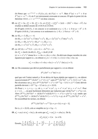 Chapitre 14 / Les fonctions de plusieurs variables 163
(b) Notez que −𝑒− 𝑓 (𝑥,𝑦) = 𝐹( 𝑓 (𝑥, 𝑦)), où 𝐹(𝑢) = −𝑒−𝑢. Mais 𝐹′(𝑢) = 𝑒−𝑢  0 et
𝐹′′(𝑢) = −𝑒−𝑢  0, où 𝐹 est (strictement) croissante et concave. D’après le point (iii) du
théorème 14.8.1, 𝑧 = −𝑒− 𝑓 (𝑥,𝑦) est donc concave.
15. (a) 𝑓 ′′
11 = 2𝑎, 𝑓 ′′
12 = 2𝑏, 𝑓 ′′
22 = 2𝑐, et 𝑓 ′′
11 𝑓 ′′
22 − ( 𝑓 ′′
12)2 = 2𝑎2𝑐 − (2𝑏)2 = 4(𝑎𝑐 − 𝑏2). Le
résultat se déduit ensuite de (14.8.5) et (14.8.6).
(b) D’après (14.8.3), 𝑓 est concave si et seulement si 𝑎 ⩽ 0, 𝑐 ⩽ 0 et 𝑎𝑐 − 𝑏2 ⩾ 0.
D’après (14.8.4), 𝑓 est convexe si et seulement si 𝑎 ⩾ 0, 𝑐 ⩾ 0 et 𝑎𝑐 − 𝑏2 ⩾ 0.
16. (a) El𝑥 𝑧 = 3, El𝑦𝑧 = −4.
(b) El𝑥 𝑧 = 2𝑥2/(𝑥2 + 𝑦2) ln(𝑥2 + 𝑦2), El𝑦𝑧 = 2𝑦2/(𝑥2 + 𝑦2) ln(𝑥2 + 𝑦2).
(c) El𝑥 𝑧 = El𝑥 (𝑒𝑥𝑒𝑦) = El𝑥𝑒𝑥 = 𝑥, El𝑦𝑧 = 𝑦.
(d) El𝑥 𝑧 = 𝑥2/(𝑥2 + 𝑦2), El𝑦𝑧 = 𝑦2/(𝑥2 + 𝑦2).
17. (a) 𝜕𝐹/𝜕𝑦 = 𝑒2𝑥2 (1 − 𝑦) (−1) = −2𝑒2𝑥 (1 − 𝑦).
(b) 𝐹′
𝐿 = (ln 𝐾) (ln 𝑀)/𝐿, 𝐹′′
𝐿𝑀 = (ln 𝐾)/𝐿𝑀
(c) 𝑤 = 𝑥𝑥 𝑦𝑥 𝑧𝑥 donne ln 𝑤 = 𝑥 ln 𝑥 + 𝑥 ln 𝑦 + 𝑥 ln 𝑧. En dérivant chaque membre de cette
équation par rapport à 𝑥, on obtient 𝑤′
𝑥/𝑤 = 1 × ln 𝑥 + 𝑥 (1/𝑥) + ln 𝑦 + ln 𝑧 ou
𝑤′
𝑥 = 𝑤 (ln 𝑥 + 1 + ln 𝑦 + ln 𝑧) = 𝑥𝑥
𝑦𝑥
𝑧𝑥
(ln(𝑥𝑦𝑧) + 1).
18. (a) On commence par dériver partiellement par rapport à 𝑥 et on obtient
𝜕𝑝
𝑧/𝜕𝑥𝑝
= 𝑒𝑥
ln(1 + 𝑦)
quel que soit l’entier naturel 𝑝. Si on dérive de façon répétée par rapport à 𝑦, on obtient
successivement 𝜕𝑝+1/𝜕𝑦𝜕𝑥𝑝 = 𝑒𝑥 (1 + 𝑦)−1, puis 𝜕𝑝+2/𝜕𝑦2𝜕𝑥𝑝 = 𝑒𝑥 (−1) (1 + 𝑦)−2, etc.
Par récurrence sur 𝑞, on a 𝜕𝑝+𝑞/𝜕𝑦𝑞𝜕𝑥𝑝 = 𝑒𝑥 (−1)𝑞−1(𝑞 − 1)!(1 + 𝑦)−𝑞. Cette dérivée
partielle devient (−1)𝑞−1(𝑞 − 1)! en (𝑥, 𝑦) = (0, 0).
(b) Poser 𝑧 = 𝑧1 + 𝑧2 − 𝑧3, où 𝑧1 = 𝑥𝑒𝑥 × 𝑦𝑒𝑦, 𝑧2 = 𝑒𝑥 × 𝑦𝑒𝑦 et 𝑧3 = 𝑒𝑥 × 𝑒𝑦. Pour
𝑛 = 1, 2, . . . , on peut facilement démontrer par induction que (d/d𝑢)𝑛𝑢𝑒𝑢 = 𝑒𝑢 (𝑢 + 𝑛).
Alors 𝜕𝑝+𝑞𝑧1/𝜕𝑥𝑝𝜕𝑦𝑞 = (d/d𝑥)𝑝𝑒𝑥𝑥(d/d𝑦)𝑞𝑒𝑦 𝑦 = 𝑒𝑥 (𝑥 + 𝑝)𝑒𝑦 (𝑦 + 𝑞), tandis que
𝜕𝑝+𝑞𝑧2/𝜕𝑥𝑝𝜕𝑦𝑞 = (d/d𝑥)𝑝𝑒𝑥 (d/d𝑦)𝑞𝑒𝑦 𝑦 = 𝑒𝑥𝑒𝑦 (𝑦 + 𝑞), et 𝜕𝑝+𝑞𝑧3/𝜕𝑥𝑝𝜕𝑦𝑞 = 𝑒𝑥𝑒𝑦.
En rassemblant les termes, on obtient
𝜕𝑝+𝑞
𝑧/𝜕𝑥𝑝
𝜕𝑦𝑞
= 𝑒𝑥+𝑦
[(𝑥 + 𝑝 + 1)(𝑦 + 𝑞) − 1].
En (𝑥, 𝑦) = (0, 0), cela se simplifie en (𝑝 + 1)𝑞 − 1.
19. 𝑢′
𝑥 = 𝑎𝑢/𝑥 et 𝑢′
𝑦 = 𝑏𝑢/𝑦, de sorte que 𝑢′′
𝑥𝑦 = 𝑎𝑢′
𝑦/𝑥 = 𝑎𝑏𝑢/𝑥𝑦. De là,
𝑢′′
𝑥𝑦/𝑢′
𝑥𝑢′
𝑦 = 1/𝑢 (𝑢 ≠ 0).
Ensuite,
1
𝑢′
𝑥
𝜕
𝜕𝑥

𝑢′′
𝑥𝑦
𝑢′
𝑥𝑢′
𝑦

=
1
𝑢′
𝑥
×
−𝑢′
𝑥
𝑢2
= −
1
𝑢2
=
1
𝑢′
𝑦
𝜕
𝜕𝑦

𝑢′′
𝑥𝑦
𝑢′
𝑥𝑢′
𝑦

.
 