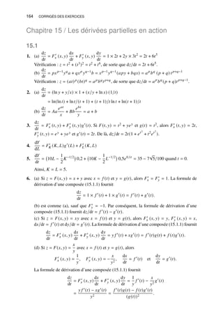 164 CORRIGÉS DES EXERCICES
Chapitre 15 / Les dérivées partielles en action
15.1
1. (a)
d𝑧
d𝑡
= 𝐹′
𝑥 (𝑥, 𝑦)
d𝑥
d𝑡
+ 𝐹′
𝑦 (𝑥, 𝑦)
d𝑦
d𝑡
= 1 × 2𝑡 + 2𝑦 × 3𝑡2
= 2𝑡 + 6𝑡5
Vérification : 𝑧 = 𝑡2 + (𝑡3)2 = 𝑡2 + 𝑡6, de sorte que d𝑧/d𝑡 = 2𝑡 + 6𝑡5
.
(b)
d𝑧
d𝑡
= 𝑝𝑥𝑝−1
𝑦𝑞
𝑎 + 𝑞𝑥𝑝
𝑦𝑞−1
𝑏 = 𝑥𝑝−1
𝑦𝑞−1
(𝑎𝑝𝑦 + 𝑏𝑞𝑥) = 𝑎𝑝
𝑏𝑞
(𝑝 + 𝑞) 𝑡𝑝+𝑞−1
Vérification : 𝑧 = (𝑎𝑡)𝑝 (𝑏𝑡)𝑞 = 𝑎𝑝𝑏𝑞𝑡𝑝+𝑞, de sorte que d𝑧/d𝑡 = 𝑎𝑝
𝑏𝑞
(𝑝 + 𝑞)𝑡𝑝+𝑞−1
.
2. (a)
d𝑧
d𝑡
= (ln 𝑦 + 𝑦/𝑥) × 1 + (𝑥/𝑦 + ln 𝑥) (1/𝑡)
= ln(ln 𝑡) + ln 𝑡/(𝑡 + 1) + (𝑡 + 1)/𝑡 ln 𝑡 + ln(𝑡 + 1)/𝑡
(b)
d𝑧
d𝑡
= 𝐴𝑎
𝑒𝑎𝑡
𝑥
+ 𝐵𝑏
𝑒𝑏𝑡
𝑦
= 𝑎 + 𝑏
3.
d𝑧
d𝑡
= 𝐹′
𝑥 (𝑡, 𝑦) + 𝐹′
𝑦 (𝑡, 𝑦)𝑔′
(𝑡). Si 𝐹(𝑡, 𝑦) = 𝑡2 + 𝑦𝑒𝑦 et 𝑔(𝑡) = 𝑡2, alors 𝐹′
𝑥 (𝑡, 𝑦) = 2𝑡,
𝐹′
𝑦 (𝑡, 𝑦) = 𝑒𝑦 + 𝑦𝑒𝑦 et 𝑔′(𝑡) = 2𝑡. De là, d𝑧/d𝑡 = 2𝑡(1 + 𝑒𝑡2
+ 𝑡2
𝑒𝑡2
).
4.
d𝑌
d𝐿
= 𝐹′
𝐾 (𝐾, 𝐿)𝑔′
(𝐿) + 𝐹′
𝐿 (𝐾, 𝐿)
5.
d𝑌
d𝑡
= 10𝐿 −
1
2
𝐾−1/2
0,2 + 10𝐾 −
1
2
𝐿−1/2
0,5𝑒0,1𝑡
= 35 − 7
√
5/100 quand 𝑡 = 0.
Ainsi, 𝐾 = 𝐿 = 5.
6. (a) Si 𝑧 = 𝐹(𝑥, 𝑦) = 𝑥 + 𝑦 avec 𝑥 = 𝑓 (𝑡) et 𝑦 = 𝑔(𝑡), alors 𝐹′
𝑥 = 𝐹′
𝑦 = 1. La formule de
dérivation d’une composée (15.1.1) fournit
d𝑧
d𝑡
= 1 × 𝑓 ′
(𝑡) + 1 × 𝑔′
(𝑡) = 𝑓 ′
(𝑡) + 𝑔′
(𝑡).
(b) est comme (a), sauf que 𝐹′
𝑦 = −1. Par conséquent, la formule de dérivation d’une
composée (15.1.1) fournit d𝑧/d𝑡 = 𝑓 ′
(𝑡) − 𝑔′
(𝑡).
(c) Si 𝑧 = 𝐹(𝑥, 𝑦) = 𝑥𝑦 avec 𝑥 = 𝑓 (𝑡) et 𝑦 = 𝑔(𝑡), alors 𝐹′
𝑥 (𝑥, 𝑦) = 𝑦, 𝐹′
𝑦 (𝑥, 𝑦) = 𝑥,
d𝑥/d𝑡 = 𝑓 ′
(𝑡) et d𝑦/d𝑡 = 𝑔′
(𝑡). La formule de dérivation d’une composée (15.1.1) fournit
d𝑧
d𝑡
= 𝐹′
𝑥 (𝑥, 𝑦)
d𝑥
d𝑡
+ 𝐹′
𝑦 (𝑥, 𝑦)
d𝑦
d𝑡
= 𝑦 𝑓 ′
(𝑡) + 𝑥𝑔′
(𝑡) = 𝑓 ′
(𝑡)𝑔(𝑡) + 𝑓 (𝑡)𝑔′
(𝑡).
(d) Si 𝑧 = 𝐹(𝑥, 𝑦) =
𝑥
𝑦
avec 𝑥 = 𝑓 (𝑡) et 𝑦 = 𝑔(𝑡), alors
𝐹′
𝑥 (𝑥, 𝑦) =
1
𝑦
, 𝐹′
𝑦 (𝑥, 𝑦) = −
𝑥
𝑦2
,
d𝑥
d𝑡
= 𝑓 ′
(𝑡) et
d𝑦
d𝑡
= 𝑔′
(𝑡).
La formule de dérivation d’une composée (15.1.1) fournit
d𝑧
d𝑡
= 𝐹′
𝑥 (𝑥, 𝑦)
d𝑥
d𝑡
+ 𝐹′
𝑦 (𝑥, 𝑦)
d𝑦
d𝑡
=
1
𝑦
𝑓 ′
(𝑡) −
𝑥
𝑦2
𝑔′
(𝑡)
=
𝑦 𝑓 ′(𝑡) − 𝑥𝑔′(𝑡)
𝑦2
=
𝑓 ′(𝑡)𝑔(𝑡) − 𝑓 (𝑡)𝑔′(𝑡)
(𝑔(𝑡))2
.
 