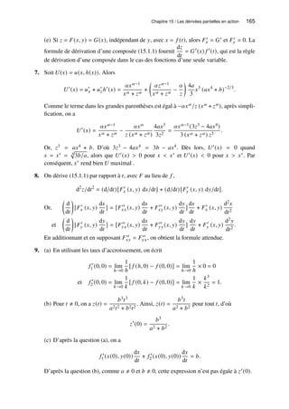 Chapitre 15 / Les dérivées partielles en action 165
(e) Si 𝑧 = 𝐹(𝑥, 𝑦) = 𝐺(𝑥), indépendant de 𝑦, avec 𝑥 = 𝑓 (𝑡), alors 𝐹′
𝑥 = 𝐺′ et 𝐹′
𝑦 = 0. La
formule de dérivation d’une composée (15.1.1) fournit
d𝑧
d𝑡
= 𝐺′
(𝑥) 𝑓 ′
(𝑡), qui est la règle
de dérivation d’une composée dans le cas des fonctions d’une seule variable.
7. Soit 𝑈(𝑥) = 𝑢(𝑥, ℎ(𝑥)). Alors
𝑈′
(𝑥) = 𝑢′
𝑥 + 𝑢′
𝑧 ℎ′
(𝑥) =
𝛼𝑥𝛼−1
𝑥𝛼 + 𝑧𝛼
+

𝛼𝑧𝛼−1
𝑥𝛼 + 𝑧𝛼
−
𝛼
𝑧

4𝑎
3
𝑥3
(𝑎𝑥4
+ 𝑏)−2/3
.
Comme le terme dans les grandes parenthèses est égal à −𝛼𝑥𝛼/𝑧 (𝑥𝛼 + 𝑧𝛼), après simpli-
fication, on a
𝑈′
(𝑥) =
𝛼𝑥𝛼−1
𝑥𝛼 + 𝑧𝛼
−
𝛼𝑥𝛼
𝑧 (𝑥𝛼 + 𝑧𝛼)
4𝑎𝑥3
3𝑧2
=
𝛼𝑥𝛼−1(3𝑧3 − 4𝑎𝑥4)
3 (𝑥𝛼 + 𝑧𝛼) 𝑧3
.
Or, 𝑧3 = 𝑎𝑥4 + 𝑏. D’où 3𝑧3 − 4𝑎𝑥4 = 3𝑏 − 𝑎𝑥4. Dès lors, 𝑈′(𝑥) = 0 quand
𝑥 = 𝑥∗ = 4
p
3𝑏/𝑎, alors que 𝑈′(𝑥)  0 pour 𝑥  𝑥∗ et 𝑈′(𝑥)  0 pour 𝑥  𝑥∗. Par
conséquent, 𝑥∗ rend bien 𝑈 maximal .
8. On dérive (15.1.1) par rapport à 𝑡, avec 𝐹 au lieu de 𝑓 ,
d2
𝑧/d𝑡2
= (d/d𝑡)[𝐹′
𝑥 (𝑥, 𝑦) d𝑥/d𝑡] + (d/d𝑡)[𝐹′
𝑦 (𝑥, 𝑦) d𝑦/d𝑡].
Or,

d
d𝑡

[𝐹′
𝑥 (𝑥, 𝑦)
d𝑥
d𝑡
] = [𝐹′′
𝑥𝑥 (𝑥, 𝑦)
d𝑥
d𝑡
+ 𝐹′′
𝑥𝑦 (𝑥, 𝑦)
d𝑦
d𝑡
]
d𝑥
d𝑡
+ 𝐹′
𝑥 (𝑥, 𝑦)
d2𝑥
d𝑡2
et

d
d𝑡

[𝐹′
𝑦 (𝑥, 𝑦)
d𝑦
d𝑡
] = [𝐹′′
𝑦𝑥 (𝑥, 𝑦)
d𝑥
d𝑡
+ 𝐹′′
𝑦𝑦 (𝑥, 𝑦)
d𝑦
d𝑡
]
d𝑦
d𝑡
+ 𝐹′
𝑦 (𝑥, 𝑦)
d2𝑦
d𝑡2
.
En additionnant et en supposant 𝐹′′
𝑥𝑦 = 𝐹′′
𝑦𝑥, on obtient la formule attendue.
9. (a) En utilisant les taux d’accroissement, on écrit
𝑓 ′
1 (0, 0) = lim
ℎ→0
1
ℎ
[ 𝑓 (ℎ, 0) − 𝑓 (0, 0)] = lim
ℎ→0
1
ℎ
× 0 = 0
et 𝑓 ′
2 (0, 0) = lim
𝑘→0
1
𝑘
[ 𝑓 (0, 𝑘) − 𝑓 (0, 0)] = lim
𝑘→0
1
𝑘
×
𝑘3
𝑘2
= 1.
(b) Pour 𝑡 ≠ 0, on a 𝑧(𝑡) =
𝑏3𝑡3
𝑎2𝑡2 + 𝑏2𝑡2
. Ainsi, 𝑧(𝑡) =
𝑏3𝑡
𝑎2 + 𝑏2
pour tout 𝑡, d’où
𝑧′
(0) =
𝑏3
𝑎2 + 𝑏2
.
(c) D’après la question (a), on a
𝑓 ′
1 (𝑥(0), 𝑦(0))
d𝑥
d𝑡
+ 𝑓 ′
2 (𝑥(0), 𝑦(0))
d𝑦
d𝑡
= 𝑏.
D’après la question (b), comme 𝑎 ≠ 0 et 𝑏 ≠ 0, cette expression n’est pas égale à 𝑧′(0).
 
