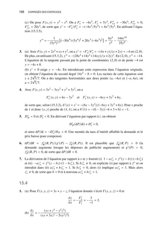 168 CORRIGÉS DES EXERCICES
(c) On pose 𝐹(𝑥, 𝑦) = 𝑦5 − 𝑥6. On a 𝐹′
𝑥 = −6𝑥5, 𝐹′
𝑦 = 5𝑦4, 𝐹′′
𝑥𝑥 = −30𝑥4, 𝐹′′
𝑥𝑦 = 0,
𝐹′′
𝑦𝑦 = 20𝑦3, de sorte que 𝑦′ = −𝐹′
𝑥/𝐹′
𝑦 = −(−6𝑥5/5𝑦4) = 6𝑥5/5𝑦4. En utilisant l’équa-
tion (15.3.5),
𝑦′′
= −
1
(5𝑦4)3

(−30𝑥4
) (5𝑦4
)2
+ 20𝑦3
(−6𝑥5
)2

=
6𝑥4
𝑦4
−
144𝑥10
25𝑦9
.
3. (a) Avec 𝐹(𝑥, 𝑦) = 2𝑥2 + 𝑥𝑦 + 𝑦2, on a 𝑦′ = −𝐹′
𝑥/𝐹′
𝑦 = −(4𝑥 + 𝑦)/(𝑥 + 2𝑦) = −4 en (2, 0).
De plus, en utilisant (15.3.2), 𝑦′′ = −(28𝑥2 +14𝑦2 +14𝑥𝑦)/(𝑥 +2𝑦)3. En (2, 0), 𝑦′′ = −14.
L’équation de la tangente passant par le point de coordonnées (2, 0) et de pente −4 est
𝑦 = −4𝑥 + 8.
(b) 𝑦′ = 0 exige 𝑦 = −4𝑥. En introduisant cette expression dans l’équation originale,
on obtient l’équation du second degré 14𝑥2 − 8 = 0. Les racines de cette équation sont
𝑥 ± 2
√
7/7. On a des tangentes horizontales aux deux points (𝑎, −4𝑎) et (−𝑎, 4𝑎), où
𝑎 = 2
√
7/7.
4. Avec 𝐹(𝑥, 𝑦) = 3𝑥2 − 3𝑥𝑦2 + 𝑦3 + 3𝑦2, on a
𝐹′
𝑥 (𝑥, 𝑦) = 6𝑥 − 3𝑦2
et 𝐹′
𝑦 (𝑥, 𝑦) = −6𝑥𝑦 + 3𝑦2
+ 6𝑦,
de sorte que, selon (15.3.2), ℎ′(𝑥) = 𝑦′ = −(6𝑥 − 3𝑦2)/(−6𝑥𝑦 + 3𝑦2 + 6𝑦). Pour 𝑥 proche
de 1 et donc (𝑥, 𝑦) proche de (1, 1), on a ℎ′(1) = −(6 − 3)/(−6 + 3 + 6) = −1.
5. 𝐷′
𝑃  0 et 𝐷′
𝑖  0. En dérivant l’équation par rapport à 𝑖, on obtient
𝐷′
𝑃 (d𝑃/d𝑖) + 𝐷′
𝑖 = 0,
et ainsi d𝑃/d𝑖 = −𝐷′
𝑖/𝐷𝑃  0. Une montée du taux d’intérêt affaiblit la demande et le
prix baisse pour compenser.
6. d𝑃/d𝑅 = 𝑓 ′
𝑅 (𝑅, 𝑃)/(𝑔′(𝑃) − 𝑓 ′
𝑃 (𝑅, 𝑃)). Il est plausible que 𝑓 ′
𝑅 (𝑅, 𝑃)  0 (la
demande augmente lorsque les dépenses de publicité augmentent) et 𝑔′(𝑃)  0,
𝑓 ′
𝑃 (𝑅, 𝑃)  0, de sorte que d𝑃/d𝑅  0.
7. La dérivation de l’équation par rapport à 𝑥 et 𝑦 fournit (i) 1 − 𝑎𝑧′
𝑥 = 𝑓 ′(𝑦 − 𝑏𝑧) (−𝑏𝑧′
𝑥)
et (ii) −𝑎𝑧′
𝑦 = 𝑓 ′(𝑦 − 𝑏𝑧) (1 − 𝑏𝑧′
𝑦). Si 𝑏𝑧′
𝑥 ≠ 0, on explicite (i) par rapport à 𝑓 ′ et on
introduit dans (ii) 𝑎𝑧′
𝑥 + 𝑏𝑧′
𝑦 = 1. Si 𝑏𝑧′
𝑥 = 0, alors (i) implique 𝑎𝑧′
𝑥 = 1. Mais alors
𝑧′
𝑥 ≠ 0, de sorte que 𝑏 = 0 et à nouveau 𝑎𝑧′
𝑥 + 𝑏𝑧′
𝑦 = 1.
15.4
1. (a) Pour 𝐹(𝑥, 𝑦, 𝑧) = 3𝑥 + 𝑦 − 𝑧, l’équation donnée s’écrit 𝐹(𝑥, 𝑦, 𝑧) = 0 et
𝜕𝑧
𝜕𝑥
= −
𝐹′
𝑥
𝐹′
𝑧
= −
3
−1
= 3.
(b)
𝜕𝑧
𝜕𝑥
= −
(𝑦𝑧 + 𝑧3 − 𝑦2𝑧5)
(𝑥𝑦 + 3𝑥𝑧2 − 5𝑥𝑦2𝑧4)
 