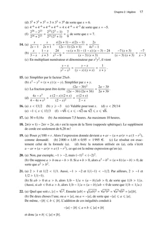Chapitre 2 / Algèbre 17
(d) 35 + 35 + 35 = 3 × 35 = 36 de sorte que 𝑥 = 6.
(e) 4−6 + 4−6 + 4−6 + 4−6 = 4 × 4−6 = 4−5 de sorte que 𝑥 = −5.
(f)
226 − 223
226 + 223
=
223(23 − 1)
223(23 + 1)
=
7
9
de sorte que 𝑥 = 7.
14. (a)
𝑠
2𝑠 − 1
−
𝑠
2𝑠 + 1
=
𝑠(2𝑠 + 1) − 𝑠(2𝑠 − 1)
(2𝑠 − 1) (2𝑠 + 1)
=
2𝑠
4𝑠2 − 1
(b)
𝑥
3 − 𝑥
−
1 − 𝑥
𝑥 + 3
−
24
𝑥2 − 9
=
−𝑥 (𝑥 + 3) − (1 − 𝑥) (𝑥 − 3) − 24
(𝑥 − 3) (𝑥 + 3)
=
−7 (𝑥 + 3)
(𝑥 − 3) (𝑥 + 3)
=
−7
𝑥 − 3
(c) En multipliant numérateur et dénominateur par 𝑥2𝑦2, il vient
𝑦 − 𝑥
𝑦2 − 𝑥2
=
𝑦 − 𝑥
(𝑦 − 𝑥) (𝑦 + 𝑥)
=
1
𝑥 + 𝑦
.
15. (a) Simplifier par le facteur 25𝑎𝑏.
(b) 𝑥2 − 𝑦2 = (𝑥 + 𝑦) (𝑥 − 𝑦). Simplifier par 𝑥 + 𝑦.
(c) La fraction peut être écrite
(2𝑎 − 3𝑏)2
(2𝑎 − 3𝑏) (2𝑎 + 3𝑏)
=
2𝑎 − 3𝑏
2𝑎 + 3𝑏
.
(d)
4𝑥 − 𝑥3
4 − 4𝑥 + 𝑥2
=
𝑥 (2 − 𝑥) (2 + 𝑥)
(2 − 𝑥)2
=
𝑥 (2 + 𝑥)
2 − 𝑥
16. (a) 𝑥  13/2 (b) 𝑦 ⩾ −3 (c) Valable pour tout 𝑥. (d) 𝑥  29/14
(e) −1 ⩽ 𝑥 ⩽ 13/3 (f) −
√
6 ⩽ 𝑥 ⩽ −
√
2 ou
√
2 ⩽ 𝑥 ⩽
√
6.
17. (a) 30 + 0,16𝑥 (b) Au minimum 7,5 heures. Au maximum 10 heures.
18. 2𝜋(𝑟 + 1) − 2𝜋𝑟 = 2𝜋, où 𝑟 est le rayon de la Terre (supposée sphérique). Le supplément
de corde est seulement de 6,28 m!
19. (a) Poser 𝑝/100 = 𝑟. Alors l’expression donnée devient 𝑎 + 𝑎𝑟 − (𝑎 + 𝑎𝑟)𝑟 = 𝑎 (1 − 𝑟2),
comme demandé. (b) 2 000 × 1,05 × 0,95 = 1 995 e. (c) Le résultat est exac-
tement celui de la formule (a). (d) Avec la notation utilisée en (a), cela s’écrit
𝑎 − 𝑎𝑟 + (𝑎 − 𝑎𝑟)𝑟 = 𝑎 (1 − 𝑟2), ce qui est la même expression qu’en (a).
20. (a) Non, par exemple, −1  −2, mais (−1)2  (−2)2.
(b) On suppose 𝑎  𝑏 ou 𝑎 − 𝑏  0. Si 𝑎 + 𝑏  0, alors 𝑎2 − 𝑏2 = (𝑎 + 𝑏) (𝑎 − 𝑏)  0, de
sorte que 𝑎2  𝑏2.
21. (a) 2  1 et 1/2  1/1. Aussi, −1  −2 et 1/(−1)  −1/2. Par ailleurs, 2  −1 et
1/2  1/(−1).
(b) Si 𝑎𝑏  0 et 𝑎  𝑏, alors 1/𝑏 − 1/𝑎 = (𝑎 − 𝑏)/𝑎𝑏  0, de sorte que 1/𝑏  1/𝑎.
(Aussi, si 𝑎𝑏  0 et 𝑎  𝑏, alors 1/𝑏 − 1/𝑎 = (𝑎 − 𝑏)/𝑎𝑏  0 de sorte que 1/𝑏  1/𝑎.)
22. (a) Quel que soit 𝑐, |𝑐| =
√
𝑐2. Ensuite |𝑎𝑏| =
p
(𝑎𝑏)2 =
√
𝑎2𝑏2 =
√
𝑎2
√
𝑏2 = |𝑎||𝑏|.
(b) De deux choses l’une, ou 𝑎 = |𝑎|, ou 𝑎 = −|𝑎|, de sorte que −|𝑎| ⩽ 𝑎 ⩽ |𝑎|.
De même, −|𝑏| ⩽ 𝑏 ⩽ |𝑏|. L’addition de ces inégalités conduit à
−|𝑎| − |𝑏| ⩽ 𝑎 + 𝑏 ⩽ |𝑎| + |𝑏|
et donc |𝑎 + 𝑏| ⩽ |𝑎| + |𝑏|.
 