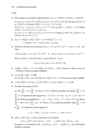 174 CORRIGÉS DES EXERCICES
15.8
1. Dans chaque cas, on utilise l’approximation 𝑓 (𝑥, 𝑦) ≈ 𝑓 (0, 0) + 𝑓 ′
𝑥 (0, 0) 𝑥 + 𝑓 ′
𝑦 (0, 0) 𝑦.
(a) 𝑓 ′
𝑥 (𝑥, 𝑦) = 5 (𝑥+1)4 (𝑦+1)6 et 𝑓 ′
𝑦 (𝑥, 𝑦) = 6 (𝑥+1)5 (𝑦+1)5, de sorte que 𝑓 ′
𝑥 (0, 0) = 5
et 𝑓 ′
𝑦 (0, 0) = 6. Comme 𝑓 (0, 0) = 1, 𝑓 (𝑥, 𝑦) ≈ 1 + 5𝑥 + 6𝑦.
(b) 𝑓 ′
𝑥 (𝑥, 𝑦) = 𝑓 ′
𝑦 (𝑥, 𝑦) = 1
2 (1 + 𝑥 + 𝑦)−1/2, d’où 𝑓 ′
𝑥 (0, 0) = 𝑓 ′
𝑦 (0, 0) = 1/2. Comme
𝑓 (0, 0) = 1, on a 𝑓 (𝑥, 𝑦) ≈ 1 + 1
2 𝑥 + 1
2 𝑦.
(c) 𝑓 ′
𝑥 (𝑥, 𝑦) = 𝑒𝑥 ln(1 + 𝑦), 𝑓 ′
𝑦 (𝑥, 𝑦) = 𝑒𝑥/(1 + 𝑦). Comme 𝑓 ′
𝑥 (0, 0) = 0, 𝑓 ′
𝑦 (0, 0) = 1 et
𝑓 (0, 0) = 0, on a 𝑓 (𝑥, 𝑦) ≈ 𝑦.
2. 𝑓 (𝑥, 𝑦) ≈𝐴𝑥𝑎
0 𝑦𝑏
0 + 𝑎𝐴𝑥𝑎−1
0 𝑦𝑏
0 (𝑥 − 𝑥0) + 𝑏𝐴𝑥𝑎
0 𝑦𝑏−1
0 (𝑦 − 𝑦0)
= 𝐴𝑥𝑎
0 𝑦𝑏
0 [1 + 𝑎 (𝑥 − 𝑥0)/𝑥0 + 𝑏 (𝑦 − 𝑦0)/𝑦0]
3. On écrit la fonction sous la forme 𝑔∗(𝜇, 𝜀) = (1 + 𝜇)𝑎 (1 + 𝜀)𝛼𝑎 − 1, où 𝑎 = 1/(1 − 𝛽).
Alors
𝜕𝑔∗
(𝜇, 𝜀)/𝜕𝜇 = 𝑎 (1 + 𝜇)𝑎−1
(1 + 𝜀)𝛼𝑎
et 𝜕𝑔∗
(𝜇, 𝜀)/𝜕𝜀 = (1 + 𝜇)𝑎
𝛼𝑎 (1 + 𝜀)𝛼𝑎−1
.
De là, 𝑔∗(0, 0) = 0, 𝜕𝑔∗(0, 0)/𝜕𝜇 = 𝑎, 𝜕𝑔∗(0, 0)/𝜕𝜀 = 𝛼𝑎 et
𝑔∗
(𝜇, 𝜀) ≈𝑎𝜇 + 𝛼𝑎𝜀 = (𝜇 + 𝛼𝜀)/(1 − 𝛽).
4. 𝑓 (0,98 ; −1,01) ≈ −5 − 6 (−0,02) + 9 (−0,01) = −4,97. Comme la valeur exacte est
−4,970614, l’erreur est égale à 0,000614.
5. (a) 𝑓 (1,02 ; 1,99) = 1,1909
(b) 𝑓 (1,02 ; 1,99) ≈ 𝑓 (1, 2) + 0,02 × 8 − 0,01 × (−3) = 1,19. L’erreur est égale à 0,0009.
6. 𝑣(1,01 ; 0,02) ≈ 𝑣(1, 0) + 𝑣′
𝑥 (1, 0) × 0,01 + 𝑣′
𝑦 (1, 0) × 0,02 = −1 − 1/150.
7. On utilise la formule (15.8.4).
(a) On a
𝜕𝑧
𝜕𝑥
= 2𝑥 et
𝜕𝑧
𝜕𝑦
= 2𝑦. En (1, 2, 5), ces dérivées partielles sont égales à
𝜕𝑧
𝜕𝑦
= 2 et
𝜕𝑧
𝜕𝑥
= 4. L’équation du plan tangent est 𝑧 − 5 = 2 (𝑥 − 1) + 4 (𝑦 − 2) ⇔ 𝑧 = 2𝑥 + 4𝑦 − 5.
(b) En dérivant partiellement 𝑧 = (𝑦 − 𝑥2) (𝑦 − 2𝑥2) = 𝑦2 − 3𝑥2𝑦 + 2𝑥4, on obtient
𝜕𝑧
𝜕𝑥
= −6𝑥𝑦 + 8𝑥3
et
𝜕𝑧
𝜕𝑦
= 2𝑦 − 3𝑥2
. En (1, 3, 2), ces dérivées partielles valent
𝜕𝑧
𝜕𝑥
= −10
et
𝜕𝑧
𝜕𝑦
= 3. L’équation du plan tangent est
𝑧 − 2 = −10 (𝑥 − 1) + 3 (𝑦 − 3) ⇔ 𝑧 = −10𝑥 + 3𝑦 + 3.
8. 𝑔(0) = 𝑓 (x0), 𝑔(1) = 𝑓 (x). La formule (15.2.3) fournit
𝑔′
(𝑡) = 𝑓 ′
1 (x0
+ 𝑡(x − x0
)) (𝑥1 − 𝑥0
1) + · · · + 𝑓 ′
𝑛(x0
+ 𝑡(x − x0
)) (𝑥𝑛 − 𝑥0
𝑛).
En posant 𝑡 = 0, on obtient 𝑔′(0) = 𝑓 ′
1 (x0) (𝑥1 − 𝑥0
1) + · · · + 𝑓 ′
𝑛(x0) (𝑥𝑛 − 𝑥0
𝑛) et la formule
attendue en découle.
 