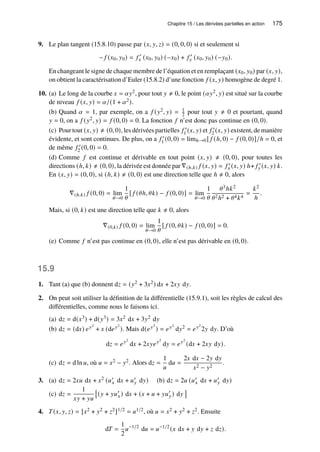 Chapitre 15 / Les dérivées partielles en action 175
9. Le plan tangent (15.8.10) passe par (𝑥, 𝑦, 𝑧) = (0, 0, 0) si et seulement si
− 𝑓 (𝑥0, 𝑦0) = 𝑓 ′
𝑥 (𝑥0, 𝑦0) (−𝑥0) + 𝑓 ′
𝑦 (𝑥0, 𝑦0) (−𝑦0).
En changeant le signe de chaque membre de l’équation et en remplaçant (𝑥0, 𝑦0) par (𝑥, 𝑦),
on obtient la caractérisation d’Euler (15.8.2) d’une fonction 𝑓 (𝑥, 𝑦) homogène de degré 1.
10. (a) Le long de la courbe 𝑥 = 𝛼𝑦2, pour tout 𝑦 ≠ 0, le point (𝛼𝑦2, 𝑦) est situé sur la courbe
de niveau 𝑓 (𝑥, 𝑦) = 𝛼/(1 + 𝛼2).
(b) Quand 𝛼 = 1, par exemple, on a 𝑓 (𝑦2, 𝑦) = 1
2 pour tout 𝑦 ≠ 0 et pourtant, quand
𝑦 = 0, on a 𝑓 (𝑦2, 𝑦) = 𝑓 (0, 0) = 0. La fonction 𝑓 n’est donc pas continue en (0, 0).
(c) Pour tout (𝑥, 𝑦) ≠ (0, 0), les dérivées partielles 𝑓 ′
1 (𝑥, 𝑦) et 𝑓 ′
2 (𝑥, 𝑦) existent, de manière
évidente, et sont continues. De plus, on a 𝑓 ′
1 (0, 0) = limℎ→0 [ 𝑓 (ℎ, 0) − 𝑓 (0, 0)]/ℎ = 0, et
de même 𝑓 ′
2 (0, 0) = 0.
(d) Comme 𝑓 est continue et dérivable en tout point (𝑥, 𝑦) ≠ (0, 0), pour toutes les
directions (ℎ, 𝑘) ≠ (0, 0), la dérivée est donnée par ∇(ℎ,𝑘) 𝑓 (𝑥, 𝑦) = 𝑓 ′
𝑥 (𝑥, 𝑦) ℎ+ 𝑓 ′
𝑦 (𝑥, 𝑦) 𝑘.
En (𝑥, 𝑦) = (0, 0), si (ℎ, 𝑘) ≠ (0, 0) est une direction telle que ℎ ≠ 0, alors
∇(ℎ,𝑘) 𝑓 (0, 0) = lim
𝜃→0
1
𝜃
[ 𝑓 (𝜃ℎ, 𝜃𝑘) − 𝑓 (0, 0)] = lim
𝜃→0
1
𝜃
𝜃3ℎ𝑘2
𝜃2ℎ2 + 𝜃4𝑘4
=
𝑘2
ℎ
.
Mais, si (0, 𝑘) est une direction telle que 𝑘 ≠ 0, alors
∇(0,𝑘) 𝑓 (0, 0) = lim
𝜃→0
1
𝜃
[ 𝑓 (0, 𝜃𝑘) − 𝑓 (0, 0)] = 0.
(e) Comme 𝑓 n’est pas continue en (0, 0), elle n’est pas dérivable en (0, 0).
15.9
1. Tant (a) que (b) donnent d𝑧 = (𝑦2 + 3𝑥2) d𝑥 + 2𝑥𝑦 d𝑦.
2. On peut soit utiliser la définition de la différentielle (15.9.1), soit les règles de calcul des
différentielles, comme nous le faisons ici.
(a) d𝑧 = d(𝑥3) + d(𝑦3) = 3𝑥2 d𝑥 + 3𝑦2 d𝑦
(b) d𝑧 = (d𝑥) 𝑒𝑦2
+ 𝑥 (d𝑒𝑦2
). Mais d(𝑒𝑦2
) = 𝑒𝑦2
d𝑦2 = 𝑒𝑦2
2𝑦 d𝑦. D’où
d𝑧 = 𝑒𝑦2
d𝑥 + 2𝑥𝑦𝑒𝑦2
d𝑦 = 𝑒𝑦2
(d𝑥 + 2𝑥𝑦 d𝑦).
(c) d𝑧 = d ln 𝑢, où 𝑢 = 𝑥2 − 𝑦2. Alors d𝑧 =
1
𝑢
d𝑢 =
2𝑥 d𝑥 − 2𝑦 d𝑦
𝑥2 − 𝑦2
.
3. (a) d𝑧 = 2𝑥𝑢 d𝑥 + 𝑥2 (𝑢′
𝑥 d𝑥 + 𝑢′
𝑦 d𝑦) (b) d𝑧 = 2𝑢 (𝑢′
𝑥 d𝑥 + 𝑢′
𝑦 d𝑦)
(c) d𝑧 =
1
𝑥𝑦 + 𝑦𝑢

(𝑦 + 𝑦𝑢′
𝑥) d𝑥 + (𝑥 + 𝑢 + 𝑦𝑢′
𝑦) d𝑦

4. 𝑇(𝑥, 𝑦, 𝑧) = [𝑥2 + 𝑦2 + 𝑧2]1/2 = 𝑢1/2, où 𝑢 = 𝑥2 + 𝑦2 + 𝑧2. Ensuite
d𝑇 =
1
2
𝑢−1/2
d𝑢 = 𝑢−1/2
(𝑥 d𝑥 + 𝑦 d𝑦 + 𝑧 d𝑧).
 