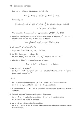 176 CORRIGÉS DES EXERCICES
Pour 𝑥 = 2, 𝑦 = 3 et 𝑧 = 6, on calcule 𝑢 = 49, 𝑇 = 7 et
d𝑇 =
1
7
(𝑥 d𝑥 + 𝑦 d𝑦 + 𝑧 d𝑧) =
1
7
(2 d𝑥 + 3 d𝑦 + 6 d𝑧).
Par conséquent,
𝑇(2 + 0,01; 3 − 0,01; 6 + 0,02) ≈𝑇(2, 3, 6) +
1
7
[2 × 0,01 + 3 (−0,01) + 6 × 0,02]
= 7 +
1
7
× 0,11 ≈ 7,015714.
Une calculatrice donne une meilleure approximation :
√
49,2206 ≈ 7,015739.
5. Enprenant ladifférentielledechaquemembredel’équation, onobtient d(𝑈𝑒𝑈 ) = d(𝑥
√
𝑦).
D’où 𝑒𝑈 d𝑈 + 𝑈𝑒𝑈 d𝑈 =
√
𝑦 d𝑥 + (𝑥/2
√
𝑦) d𝑦. Ensuite,
d𝑈 =
p
𝑦 d𝑥/(𝑒𝑈
+ 𝑈𝑒𝑈
) + 𝑥 d𝑦/2
p
𝑦(𝑒𝑈
+ 𝑈𝑒𝑈
).
6. d𝑋 = 𝐴𝛽𝑁𝛽−1𝑒𝜌𝑡 d𝑁 + 𝐴𝑁𝛽 𝜌𝑒𝜌𝑡 d𝑡
7. d𝑋1 = 𝐵𝐸𝑋𝐸−1𝑁1−𝐸 d𝑋 + 𝐵(1 − 𝐸) 𝑋𝐸 𝑁−𝐸 d𝑁
8. (a) d𝑈 = 2𝑎1𝑢1 d𝑢1 + · · · + 2𝑎𝑛𝑢𝑛 d𝑢𝑛
(b) d𝑈 = 𝐴(𝛿1𝑢
−𝜌
1 + · · · + 𝛿𝑛𝑢
−𝜌
𝑛 )−1−1/𝜌 (𝛿1𝑢
−𝜌−1
1 d𝑢1 + · · · + 𝛿𝑛𝑢
−𝜌−1
𝑛 d𝑢𝑛)
9. d(ln 𝑧) = 𝑎1 d(ln 𝑥1) + · · · + 𝑎𝑛 d(ln 𝑥𝑛), de sorte que
d𝑧/𝑧 = 𝑎1 d𝑥1/𝑥1 + 𝑎2 d𝑥2/𝑥2 + · · · + 𝑎𝑛 d𝑥𝑛/𝑥𝑛.
10. (a) d2𝑧 = 2 d𝑥 d𝑦 + 2 (d𝑦)2
(b) d𝑧/d𝑡 = 3𝑡2 +4𝑡3 et (d2𝑧/d𝑡2) (d𝑡)2 = (6𝑡 +12𝑡2) (d𝑡)2. Mais l’expression de d2𝑧 issue
de (a) fournit (4𝑡 + 8𝑡2) (d𝑡)2.
15.10
1. (a) Les deux équations sont en (𝑢, 𝑣, 𝑥, 𝑦), il y a donc 4 − 2 = 2 degrés de liberté.
(b) 5 − 2 = 3 degrés de liberté. (c) 4 − 3 = 1 degrés de liberté.
2. Il y a 6 variables 𝑌, 𝐶, 𝐼, 𝐺, 𝑇 et 𝑖, et 3 équations. Par conséquent, il y a 6 − 3 = 3 degrés
de liberté.
3. Soit 𝑚 le nombre d’équations et 𝑛 le nombre d’inconnues.
(a) 𝑚 = 3, 𝑛 = 2; une infinité de solutions. (b) 𝑚 = 𝑛 = 2; pas de solution.
(c) 𝑚 = 𝑛 = 2; une infinité de solutions.
4. (a) 𝑚 = 1, 𝑛 = 100; une infinité de solutions.
(b) 𝑚 = 1, 𝑛 = 100; pas de solution. On constate que la règle de comptage échoue
lamentablement.
 