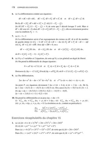 178 CORRIGÉS DES EXERCICES
6. (a) La différentiation conduit aux équations :
d𝑌 = d𝐶 + d𝐼 + d𝐺, d𝐶 = 𝐹′
𝑌 d𝑌 + 𝐹′
𝑇 d𝑇 + 𝐹′
𝑖 d𝑖 et d𝐼 = 𝑓 ′
𝑌 d𝑌 + 𝑓 ′
𝑖 d𝑖.
De là, d𝑌 = 𝐹′
𝑇 d𝑇 + d𝐺 + (𝐹′
𝑖 + 𝑓 ′
𝑖 ) d𝑖

/(1 − 𝐹′
𝑌 − 𝑓 ′
𝑌 ).
(b) 𝜕𝑌/𝜕𝑇 = 𝐹′
𝑇 /(1 − 𝐹′
𝑌 − 𝑓 ′
𝑌 )  0, de sorte que 𝑌 décroît lorsque 𝑇 croît. Mais si
d𝑇 = d𝐺 avec d𝑖 = 0, alors d𝑌 = 1 + 𝐹′
𝑇

d𝑇/(1 − 𝐹′
𝑌 − 𝑓 ′
𝑌 ) ; elle est strictement positive
sous la condition 𝐹′
𝑇  −1.
7. (a) 6 − 3 = 3
(b) La différentiation suivie d’un regroupement des termes en d𝑌, d𝑖 et d𝐼 du membre
de gauche donne (i) (𝐶′
𝑌 − 1) d𝑌 + 𝐶′
𝑖 d𝑖 + d𝐼 = − d𝛼 (ii) 𝐹′
𝑌 d𝑌 + 𝐹′
𝑖 d𝑖 − d𝐼 = − d𝛽
(iii) 𝐿′
𝑌 d𝑌 + 𝐿′
𝑖 d𝑖 = d𝑀. Avec d𝛽 = d𝑀 = 0, on a
d𝑌 = −(𝐿′
𝑖/𝐷) d𝛼, d𝑖 = (𝐿′
𝑌 /𝐷) d𝛼 et d𝐼 = [(𝐹′
𝑖 𝐿′
𝑌 − 𝐹′
𝑌 𝐿′
𝑖)/𝐷] d𝛼,
où 𝐷 = 𝐿′
𝑖 (𝐶′
𝑌 + 𝐹′
𝑌 − 1) − 𝐿′
𝑌 (𝐶′
𝑖 + 𝐹′
𝑖 ).
8. (a) Il y a 3 variables et 2 équations, de sorte qu’il y a (en général) un degré de liberté.
(b) On prend la différentielle de chaque équation :
0 = 𝛼𝑃 d𝑦 + 𝐿′
(𝑖) d𝑖 et 𝑆′
𝑦 d𝑦 + 𝑆′
𝑖 d𝑖 + 𝑆′
𝑔 d𝑔 = 𝐼′
𝑦 d𝑦 + 𝐼′
𝑖 d𝑖.
On trouve d𝑦/d𝑔 = −𝐿′(𝑖)𝑆′
𝑔/𝐷 et d𝑖/d𝑔 = 𝛼𝑃𝑆′
𝑔/𝐷, où 𝐷 = 𝐿′(𝑖) (𝑆′
𝑦−𝐼′
𝑦)−𝛼𝑃(𝑆′
𝑖−𝐼′
𝑖 ).
9. (a) Par différentiation,
2𝑢𝑣 d𝑢 + 𝑢2
d𝑣 − d𝑢 = 3𝑥2
d𝑥 + 6𝑦2
d𝑦 et 𝑒𝑢𝑥
(𝑢 d𝑥 + 𝑥 d𝑢) = 𝑣 d𝑦 + 𝑦 d𝑣.
Au point 𝑃, ces équations deviennent 3 d𝑢 + 4 d𝑣 = 6 d𝑦 et d𝑣 = 2 d𝑥 − d𝑦. De là,
d𝑢 = 2 d𝑦 − (4/3) d𝑣 = −(8/3) d𝑥 + (10/3) d𝑦. On a aussi 𝜕𝑢/𝜕𝑦 = 10/3 et 𝜕𝑣/𝜕𝑥 = 2.
(b) Δ𝑢 ≈ d𝑢 = −(8/3) 0,1 + (10/3) (−0,2) = −14/15 ≈ −0,93,
Δ𝑣 ≈ d𝑣 = 2 (0,1) + (−1) (−0,2) = 0,4.
10. On prend les différentielles et on pose d𝑝2 = d𝑚 = 0 :
(i) 𝑈′′
𝑥1 𝑥1
d𝑥1 + 𝑈′′
𝑥1 𝑥2
d𝑥2 = 𝑝1 d𝜆 + 𝜆 d𝑝1 ; (ii) 𝑈′′
𝑥2 𝑥1
d𝑥1 + 𝑈′′
𝑥2 𝑥2
d𝑥2 = 𝑝2 d𝜆;
(iii) 𝑝1 d𝑥1 + d𝑝1 𝑥1 + 𝑝2 d𝑥2 = 0. La résolution en d𝑥1 conduit en particulier à
𝜕𝑥1
𝜕𝑝1
=
𝜆𝑝2
2 + 𝑥1 (𝑝2𝑈′′
𝑥1 𝑥2
− 𝑝1𝑈′′
𝑥2 𝑥2
)
𝑝2
1𝑈′′
𝑥2 𝑥2
− 2𝑝1 𝑝2𝑈′′
𝑥1 𝑥2
+ 𝑝2
2𝑈′′
𝑥1 𝑥1
.
Exercices récapitulatifs du chapitre 15
1. (a) d𝑧/d𝑡 = 6 × 4𝑡 + 3𝑦29𝑡2 = 24𝑡 + 27𝑡2𝑦2 = 24𝑡 + 243𝑡8
(b) d𝑧/d𝑡 = 𝑝𝑥𝑝−1𝑎 + 𝑝𝑦𝑝−1𝑏 = 𝑝𝑡𝑝−1(𝑎𝑝 + 𝑏𝑝)
Dans (a) 𝑧 = 6 (2𝑡2) + (3𝑡3)3 = 12𝑡2 + 27𝑡9, de sorte que d𝑧/d𝑡 = 24𝑡 + 243𝑡8.
Dans (b), 𝑧 = (𝑎𝑡)𝑝 + (𝑏𝑡)𝑝 = 𝑎𝑝𝑡𝑝 + 𝑏𝑝𝑡𝑝, de sorte que d𝑧/d𝑡 = (𝑎𝑝 + 𝑏𝑝)𝑝𝑡𝑝−1.
 