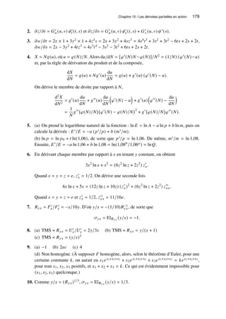Chapitre 15 / Les dérivées partielles en action 179
2. 𝜕𝑧/𝜕𝑡 = 𝐺′
𝑢 (𝑢, 𝑣) 𝜙′
𝑡 (𝑡, 𝑠) et 𝜕𝑧/𝜕𝑠 = 𝐺′
𝑢 (𝑢, 𝑣) 𝜙′
𝑠 (𝑡, 𝑠) + 𝐺′
𝑣 (𝑢, 𝑣) 𝜓′(𝑠).
3. 𝜕𝑤/𝜕𝑡 = 2𝑥 × 1 + 3𝑦2 × 1 + 4𝑧3𝑠 = 2𝑥 + 3𝑦2 + 4𝑠𝑧3 = 4𝑠4𝑡3 + 3𝑠2 + 3𝑡2 − 6𝑡𝑠 + 2𝑠 + 2𝑡,
𝜕𝑤/𝜕𝑠 = 2𝑥 − 3𝑦2 + 4𝑡𝑧3 = 4𝑠3𝑡4 − 3𝑠2 − 3𝑡2 + 6𝑡𝑠 + 2𝑠 + 2𝑡.
4. 𝑋 = 𝑁𝑔(𝑢), où 𝑢 = 𝜑(𝑁)/𝑁. Alors d𝑢/d𝑁 = [𝜑′(𝑁)𝑁−𝜑(𝑁)]/𝑁2 = (1/𝑁) (𝜑′(𝑁)−𝑢)
et, par la règle de dérivation du produit et de la composée,
d𝑋
d𝑁
= 𝑔(𝑢) + 𝑁𝑔′
(𝑢)
d𝑢
d𝑁
= 𝑔(𝑢) + 𝑔′
(𝑢) (𝜑′
(𝑁) − 𝑢).
On dérive le membre de droite par rapport à 𝑁,
d2𝑋
d𝑁2
= 𝑔′
(𝑢)
d𝑢
d𝑁
+ 𝑔′′
(𝑢)
d𝑢
d𝑁

𝜑′
(𝑁) − 𝑢

+ 𝑔′
(𝑢)

𝜑′′
(𝑁) −
d𝑢
d𝑁

=
1
𝑁
𝑔′′
𝜑(𝑁)/𝑁

𝜑′
(𝑁) − 𝜑(𝑁)/𝑁
2
+ 𝑔′
𝜑(𝑁)/𝑁

𝜑′′
(𝑁).
5. (a) On prend le logarithme naturel de la fonction : ln 𝐸 = ln 𝐴 − 𝑎 ln 𝑝 + 𝑏 ln 𝑚, puis on
calcule la dérivée : 𝐸′/𝐸 = −𝑎 (𝑝′/𝑝) + 𝑏 (𝑚′/𝑚).
(b) ln 𝑝 = ln 𝑝0 + 𝑡 ln(1,06), de sorte que 𝑝′/𝑝 = ln 1,06. De même, 𝑚′/𝑚 = ln 1,08.
Ensuite, 𝐸′/𝐸 = −𝑎 ln 1,06 + 𝑏 ln 1,08 = ln(1,08𝑏/1,06𝑎) = ln 𝑄.
6. En dérivant chaque membre par rapport à 𝑥 en tenant 𝑦 constant, on obtient
3𝑥2
ln 𝑥 + 𝑥2
= (6𝑧2
ln 𝑧 + 2𝑧2
) 𝑧′
𝑥.
Quand 𝑥 = 𝑦 = 𝑧 = 𝑒, 𝑧′
𝑥 = 1/2. On dérive une seconde fois
6𝑥 ln 𝑥 + 5𝑥 = (12𝑧 ln 𝑧 + 10𝑧) (𝑧′
𝑥)2
+ (6𝑧2
ln 𝑧 + 2𝑧2
) 𝑧′′
𝑥𝑥.
Quand 𝑥 = 𝑦 = 𝑧 = 𝑒 et 𝑧′
𝑥 = 1/2, 𝑧′′
𝑥𝑥 = 11/16𝑒.
7. 𝑅𝑦𝑥 = 𝐹′
𝑥/𝐹′
𝑦 = −𝑥/10𝑦. D’où 𝑦/𝑥 = −(1/10)𝑅−1
𝑦𝑥, de sorte que
𝜎𝑦𝑥 = El𝑅𝑦𝑥 (𝑦/𝑥) = −1.
8. (a) TMS = 𝑅𝑦𝑥 = 𝑈′
𝑥/𝑈′
𝑦 = 2𝑦/3𝑥 (b) TMS = 𝑅𝑦𝑥 = 𝑦/(𝑥 + 1)
(c) TMS = 𝑅𝑦𝑥 = (𝑦/𝑥)3
9. (a) −1 (b) 2𝑎𝑐 (c) 4
(d) Non homogène. (À supposer 𝐹 homogène, alors, selon le théorème d’Euler, pour une
certaine constante 𝑘, on aurait eu 𝑥1𝑒𝑥1+𝑥2+𝑥3 + 𝑥2𝑒𝑥1+𝑥2+𝑥3 + 𝑥3𝑒𝑥1+𝑥2+𝑥3 = 𝑘𝑒𝑥1+𝑥2+𝑥3 ,
pour tout 𝑥1, 𝑥2, 𝑥3 positifs, et 𝑥1 + 𝑥2 + 𝑥3 = 𝑘. Ce qui est évidemment impossible pour
(𝑥1, 𝑥2, 𝑥3) quelconque.)
10. Comme 𝑦/𝑥 = (𝑅𝑦𝑥)1/3, 𝜎𝑦𝑥 = El𝑅𝑦𝑥 (𝑦/𝑥) = 1/3.
 