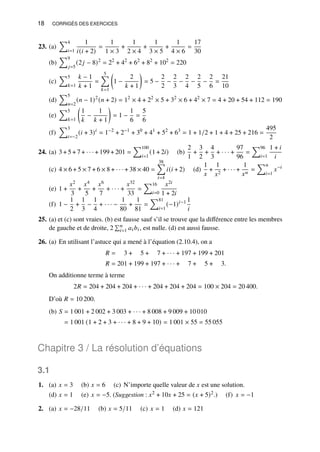 18 CORRIGÉS DES EXERCICES
23. (a)
Õ4
𝑖=1
1
𝑖(𝑖 + 2)
=
1
1 × 3
+
1
2 × 4
+
1
3 × 5
+
1
4 × 6
=
17
30
(b)
Õ9
𝑗=5
(2𝑗 − 8)2
= 22
+ 42
+ 62
+ 82
+ 102
= 220
(c)
Õ5
𝑘=1
𝑘 − 1
𝑘 + 1
=
5
Õ
𝑘=1

1 −
2
𝑘 + 1

= 5 −
2
2
−
2
3
−
2
4
−
2
5
−
2
6
=
21
10
(d)
Õ5
𝑛=2
(𝑛 − 1)2
(𝑛 + 2) = 12
× 4 + 22
× 5 + 32
× 6 + 42
× 7 = 4 + 20 + 54 + 112 = 190
(e)
Õ5
𝑘=1

1
𝑘
−
1
𝑘 + 1

= 1 −
1
6
=
5
6
(f)
Õ3
𝑖=−2
(𝑖 + 3)𝑖
= 1−2
+ 2−1
+ 30
+ 41
+ 52
+ 63
= 1 + 1/2 + 1 + 4 + 25 + 216 =
495
2
24. (a) 3 + 5 + 7 + · · · + 199 + 201 =
Õ100
𝑖=1
(1 + 2𝑖) (b)
2
1
+
3
2
+
4
3
+ · · · +
97
96
=
Õ96
𝑖=1
1 + 𝑖
𝑖
(c) 4 × 6 + 5 × 7 + 6 × 8 + · · · + 38 × 40 =
38
Õ
𝑖=4
𝑖(𝑖 + 2) (d)
1
𝑥
+
1
𝑥2
+ · · · +
1
𝑥𝑛
=
Õ𝑛
𝑖=1
𝑥−𝑖
(e) 1 +
𝑥2
3
+
𝑥4
5
+
𝑥6
7
+ · · · +
𝑥32
33
=
Õ16
𝑖=0
𝑥2𝑖
1 + 2𝑖
(f) 1 −
1
2
+
1
3
−
1
4
+ · · · −
1
80
+
1
81
=
Õ81
𝑖=1
(−1)𝑖−1 1
𝑖
25. (a) et (c) sont vraies. (b) est fausse sauf s’il se trouve que la différence entre les membres
de gauche et de droite, 2
Í𝑛
𝑖=1 𝑎𝑖𝑏𝑖, est nulle. (d) est aussi fausse.
26. (a) En utilisant l’astuce qui a mené à l’équation (2.10.4), on a
𝑅 = 3 + 5 + 7 + · · · + 197 + 199 + 201
𝑅 = 201 + 199 + 197 + · · · + 7 + 5 + 3.
On additionne terme à terme
2𝑅 = 204 + 204 + 204 + · · · + 204 + 204 + 204 = 100 × 204 = 20 400.
D’où 𝑅 = 10 200.
(b) 𝑆 = 1 001 + 2 002 + 3 003 + · · · + 8 008 + 9 009 + 10 010
= 1 001 (1 + 2 + 3 + · · · + 8 + 9 + 10) = 1 001 × 55 = 55 055
Chapitre 3 / La résolution d’équations
3.1
1. (a) 𝑥 = 3 (b) 𝑥 = 6 (c) N’importe quelle valeur de 𝑥 est une solution.
(d) 𝑥 = 1 (e) 𝑥 = −5. (Suggestion : 𝑥2 + 10𝑥 + 25 = (𝑥 + 5)2.) (f) 𝑥 = −1
2. (a) 𝑥 = −28/11 (b) 𝑥 = 5/11 (c) 𝑥 = 1 (d) 𝑥 = 121
 