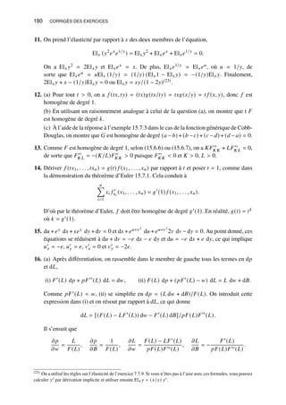180 CORRIGÉS DES EXERCICES
11. On prend l’élasticité par rapport à 𝑥 des deux membres de l’équation,
El𝑥 (𝑦2
𝑒𝑥
𝑒1/𝑦
) = El𝑥 𝑦2
+ El𝑥𝑒𝑥
+ El𝑥𝑒1/𝑦
= 0.
On a El𝑥 𝑦2 = 2El𝑥 𝑦 et El𝑥𝑒𝑥 = 𝑥. De plus, El𝑥𝑒1/𝑦 = El𝑥𝑒𝑢, où 𝑢 = 1/𝑦, de
sorte que El𝑥𝑒𝑢 = 𝑢El𝑥 (1/𝑦) = (1/𝑦) (El𝑥1 − El𝑥 𝑦) = −(1/𝑦)El𝑥 𝑦. Finalement,
2El𝑥 𝑦 + 𝑥 − (1/𝑦)El𝑥 𝑦 = 0 ou El𝑥 𝑦 = 𝑥𝑦/(1 − 2𝑦)(23).
12. (a) Pour tout 𝑡  0, on a 𝑓 (𝑡𝑥, 𝑡𝑦) = (𝑡𝑥)𝑔(𝑡𝑥/𝑡𝑦) = 𝑡𝑥𝑔(𝑥/𝑦) = 𝑡 𝑓 (𝑥, 𝑦), donc 𝑓 est
homogène de degré 1.
(b) En utilisant un raisonnement analogue à celui de la question (a), on montre que t 𝐹
est homogène de degré 𝑘.
(c) À l’aide de la réponse à l’exemple 15.7.3 dans le cas de la fonction générique de Cobb-
Douglas, on montre que 𝐺 est homogène de degré (𝑎 −𝑏) + (𝑏 −𝑐) + (𝑐 −𝑑) + (𝑑 −𝑎) = 0.
13. Comme 𝐹 est homogène de degré 1, selon (15.6.6) ou (15.6.7), on a 𝐾𝐹′′
𝐾 𝐾 + 𝐿𝐹′′
𝐾 𝐿 = 0,
de sorte que 𝐹′′
𝐾 𝐿 = −(𝐾/𝐿)𝐹′′
𝐾 𝐾  0 puisque 𝐹′′
𝐾 𝐾  0 et 𝐾  0, 𝐿  0.
14. Dériver 𝑓 (𝑡𝑥1, . . . , 𝑡𝑥𝑛) = 𝑔(𝑡) 𝑓 (𝑥1, . . . , 𝑥𝑛) par rapport à 𝑡 et poser 𝑡 = 1, comme dans
la démonstration du théorème d’Euler 15.7.1. Cela conduit à
𝑛
Õ
𝑖=1
𝑥𝑖 𝑓 ′
𝑥𝑖
(𝑥1, . . . , 𝑥𝑛) = 𝑔′
(1) 𝑓 (𝑥1, . . . , 𝑥𝑛).
D’où par le théorème d’Euler, 𝑓 doit être homogène de degré 𝑔′(1). En réalité, 𝑔(𝑡) = 𝑡𝑘
où 𝑘 = 𝑔′(1).
15. d𝑢 + 𝑒𝑦 d𝑥 +𝑥𝑒𝑦 d𝑦 +d𝑣 = 0 et d𝑥 + 𝑒𝑢+𝑣2
d𝑢 + 𝑒𝑢+𝑣2
2𝑣 d𝑣 −d𝑦 = 0. Au point donné, ces
équations se réduisent à d𝑢 + d𝑣 = −𝑒 d𝑥 − 𝑒 d𝑦 et d𝑢 = −𝑒 d𝑥 + 𝑒 d𝑦, ce qui implique
𝑢′
𝑥 = −𝑒, 𝑢′
𝑦 = 𝑒, 𝑣′
𝑥 = 0 et 𝑣′
𝑦 = −2𝑒.
16. (a) Après différentiation, on rassemble dans le membre de gauche tous les termes en d𝑝
et d𝐿,
(i) 𝐹′
(𝐿) d𝑝 + 𝑝𝐹′′
(𝐿) d𝐿 = d𝑤, (ii) 𝐹(𝐿) d𝑝 + (𝑝𝐹′
(𝐿) − 𝑤) d𝐿 = 𝐿 d𝑤 + d𝐵.
Comme 𝑝𝐹′(𝐿) = 𝑤, (ii) se simplifie en d𝑝 = (𝐿 d𝑤 + d𝐵)/𝐹(𝐿). On introduit cette
expression dans (i) et on résout par rapport à d𝐿, ce qui donne
d𝐿 = [(𝐹(𝐿) − 𝐿𝐹′
(𝐿)) d𝑤 − 𝐹′
(𝐿) d𝐵]/𝑝𝐹(𝐿)𝐹′′
(𝐿).
Il s’ensuit que
𝜕𝑝
𝜕𝑤
=
𝐿
𝐹(𝐿)
,
𝜕𝑝
𝜕𝐵
=
1
𝐹(𝐿)
,
𝜕𝐿
𝜕𝑤
=
𝐹(𝐿) − 𝐿𝐹′(𝐿)
𝑝𝐹(𝐿)𝐹′′(𝐿)
,
𝜕𝐿
𝜕𝐵
= −
𝐹′(𝐿)
𝑝𝐹(𝐿)𝐹′′(𝐿)
.
(23) On a utilisé les règles sur l’élasticité de l’exercice 7.7.9. Si vous n’êtes pas à l’aise avec ces formules, vous pouvez
calculer 𝑦′ par dérivation implicite et utiliser ensuite El𝑥 𝑦 = (𝑥/𝑦) 𝑦′.
 