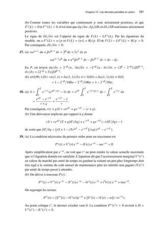 Chapitre 15 / Les dérivées partielles en action 181
(b) Comme toutes les variables qui contiennent 𝑝 sont strictement positives, et que
𝐹′(𝐿)  0 et 𝐹′′(𝐿)  0, il est clair que 𝜕𝑝/𝜕𝑤, 𝜕𝑝/𝜕𝐵, et 𝜕𝐿/𝜕𝐵 sont toutes strictement
positives.
Le signe de 𝜕𝐿/𝜕𝑤 est l’opposé du signe de 𝐹(𝐿) − 𝐿𝐹′(𝐿). Par les équations du
modèle, on a 𝐹′(𝐿) = 𝑤/𝑝 et 𝐹(𝐿) = (𝑤𝐿 + 𝐵)/𝑝. D’où 𝐹(𝐿) − 𝐿𝐹′(𝐿) = 𝐵/𝑝  0.
Par conséquent, 𝜕𝐿/𝜕𝑤  0.
17. (a) 𝛼𝑢𝛼−1 d𝑢 + 𝛽𝑣𝛽−1 d𝑣 = 2𝛽 d𝑥 + 3𝑦2 d𝑦 et
𝛼𝑢𝛼−1
𝑣𝛽
d𝑢 + 𝑢𝛼
𝛽𝑣𝛽−1
d𝑣 − 𝛽𝑣𝛽−1
d𝑣 = d𝑥 − d𝑦.
En 𝑃, on trouve 𝜕𝑢/𝜕𝑥 = 2−𝛽/𝛼 , 𝜕𝑢/𝜕𝑦 = −2−𝛽/𝛼 , 𝜕𝑣/𝜕𝑥 = (2𝛽 − 2−𝛽)/𝛽2𝛽−1,
𝜕𝑣/𝜕𝑦 = (2−𝛽 + 3)/𝛽2𝛽−1.
(b) 𝑢(0,99; 1,01) ≈𝑢(1, 1) + 𝜕𝑢(1, 1)/𝜕𝑥 × (−0,01) + 𝜕𝑢(1, 1)/𝜕𝑦 × 0,01
= 1 − 2−𝛽
/100𝛼 − 2−𝛽
/100𝛼 = 1 − 2−𝛽
/50𝛼.
18. (a) 𝑆 =
∫ 𝑇
0
𝑒−𝑟 𝑥
(𝑒𝑔𝑇 −𝑔𝑥
− 1) d𝑥 = 𝑒𝑔𝑇
∫ 𝑇
0
𝑒−(𝑟+𝑔) 𝑥
d𝑥 −
∫ 𝑇
0
𝑒−𝑟 𝑥
d𝑥
=
𝑒𝑔𝑇 − 𝑒−𝑟𝑇
𝑟 + 𝑔
+
𝑒−𝑟𝑇 − 1
𝑟
.
Par conséquent, 𝑟(𝑟 + 𝑔)𝑆 = 𝑟𝑒𝑔𝑇 + 𝑔𝑒−𝑟𝑇 − (𝑟 + 𝑔).
(b) Une dérivation implicite par rapport à 𝑔 donne
𝑟𝑆 = 𝑟𝑒𝑔𝑇
(𝑇 + 𝑔𝜕𝑇/𝜕𝑔) + 𝑒−𝑟𝑇
+ 𝑔𝑒−𝑟𝑇
(−𝑟𝜕𝑇/𝜕𝑔) − 1
de sorte que 𝜕𝑇/𝜕𝑔 = [𝑟𝑆 + 1 − 𝑟𝑇𝑒𝑔𝑇 − 𝑒−𝑟𝑇 ]/𝑟𝑔(𝑒𝑔𝑇 − 𝑒−𝑟𝑇 ).
19. (a) La condition nécessaire du premier ordre pour un maximum est
𝑃′
(𝑡) = 𝑉′
(𝑡) 𝑒−𝑖𝑡
− 𝑖𝑉(𝑡) 𝑒−𝑖𝑡
− 𝑚𝑒−𝑖𝑡
= 0.
Après simplification par 𝑒−𝑖𝑡 , on voit que 𝑡∗ ne peut rendre la valeur actuelle maximale
que si l’équation donnée est satisfaite. L’équation dit que l’accroissement marginal 𝑉′(𝑡∗)
en valeur de marché par unité de temps en gardant la voiture un peu plus longtemps doit
être égal à la somme du coût annuel de maintenance plus les intérêts non gagnés 𝑖𝑉(𝑡∗)
par unité de temps passé à attendre.
(b) On dérive à nouveau 𝑃(𝑡) :
𝑃′′
(𝑡) = 𝑉′′
(𝑡) 𝑒−𝑖𝑡
− 𝑖𝑉′
(𝑡) 𝑒−𝑖𝑡
− 𝑖𝑉′
(𝑡) 𝑒−𝑖𝑡
+ 𝑖2
𝑉(𝑡) 𝑒−𝑖𝑡
+ 𝑖𝑚𝑒−𝑖𝑡
.
On regroupe les termes
𝑃′′
(𝑡) = [𝑉′′
(𝑡) − 𝑖𝑉′
(𝑡)]𝑒−𝑖𝑡
+ [𝑉′
(𝑡) − 𝑖𝑉(𝑡) − 𝑚](−𝑖𝑒−𝑖𝑡
).
Au point critique 𝑡∗, le dernier crochet vaut 0. La condition 𝑃′′(𝑡∗)  0 revient à 𝐷 =
𝑉′′(𝑡∗) − 𝑖𝑉′(𝑡∗)  0.
 