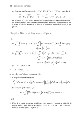 182 CORRIGÉS DES EXERCICES
(c) On prend la différentielle de (∗) : 𝑉′′(𝑡∗) d𝑡∗ = d𝑖 𝑉(𝑡∗) + 𝑖 𝑉′(𝑡∗) d𝑡∗ = d𝑚. De là
𝜕𝑡∗
𝜕𝑖
=
𝑉(𝑡∗)
𝑉′′(𝑡∗) − 𝑖𝑉′(𝑡∗)
=
𝑉(𝑡∗)
𝐷
et
𝜕𝑡∗
𝜕𝑚
=
1
𝑉′′(𝑡∗) − 𝑖𝑉′(𝑡∗)
=
1
𝐷
.
En supposant 𝑉(𝑡∗)  0 (sinon, il serait préférable de supprimer la voiture tout de suite),
les deux dérivées partielles sont strictement négatives. Une légère augmentation du taux
d’intérêt ou du coût d’entretien va pousser le propriétaire à vendre la voiture un peu
plus tôt.
Chapitre 16 / Les intégrales multiples
16.1
1. (a)
∫ 2
0
∫ 1
0
(2𝑥 + 3𝑦 + 4) d𝑥

d𝑦 =
∫ 2
0

(𝑥2
+ 3𝑥𝑦 + 4𝑥)
𝑥=1
𝑥=0

d𝑦 =
∫ 2
0
(5 + 3𝑦) d𝑦
=

5𝑦 +
3
2
𝑦2

2
0
= 16
(b)
∫ 𝑎
0
∫ 𝑏
0
(𝑥 − 𝑎)(𝑥 − 𝑏) d𝑥

d𝑦 =
∫ 𝑎
0

1
3
𝑥3
−
1
2
(𝑎 + 𝑏)𝑥2
+ 𝑎𝑏𝑥

𝑥=𝑏
𝑥=0

d𝑦
=
∫ 𝑎
0

1
3
𝑏3
−
1
2
(𝑎 + 𝑏)𝑏2
+ 𝑎𝑏2

d𝑦
= 𝑎

1
3
𝑏3
+
1
2
𝑎𝑏2
−
1
2
𝑏3

=
1
6
𝑎𝑏2
(3𝑎 − 𝑏)
(c) 16 ln 2 − 3 ln 3 − 5 ln 5.
2.
1
𝑏
(𝑒𝑏 − 𝑒𝑏/𝑎) +
1
𝑎
− 1.
3. 𝑘𝑎 = 2 + 4/(𝑎2 + 3𝑎)  2 pour tout 𝑎  0.
4. L’intégrale intérieure est égale à
∫ 1
−2
[𝑥2
𝑦3
− (𝑦 +1)2
] d𝑦 =

1
4
𝑥2
𝑦4
−
1
3
(𝑦 + 1)3

𝑦=1
𝑦=−2
=
1
4
𝑥2
−
8
3
−4𝑥2
−
1
3
= −
15
4
𝑥2
−3.
La double intégrale est donc égale à
𝐼 = −
∫ 2
0

15
4
𝑥2
+ 3

d𝑥 = −

5
4
𝑥3
+ 3𝑥

𝑥=2
𝑥=0
= −(10 + 6) = −16.
16.3
1. L’aire de la région ombrée est la différence entre les aires : (i) du carré unité; (ii) du
triangle dont les coins ont pour coordonnées (𝑧 − 1, 1), (1, 𝑧 − 1) et (1, 1). La différence
entre ces aires est égale à 1 − 1
2 (2 − 𝑧)2.
 