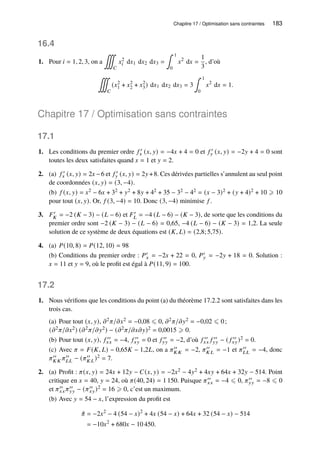 Chapitre 17 / Optimisation sans contraintes 183
16.4
1. Pour 𝑖 = 1, 2, 3, on a
∭
𝐶
𝑥2
𝑖 d𝑥1 d𝑥2 d𝑥3 =
∫ 1
0
𝑥2
d𝑥 =
1
3
, d’où
∭
𝐶
(𝑥2
1 + 𝑥2
2 + 𝑥2
3) d𝑥1 d𝑥2 d𝑥3 = 3
∫ 1
0
𝑥2
d𝑥 = 1.
Chapitre 17 / Optimisation sans contraintes
17.1
1. Les conditions du premier ordre 𝑓 ′
𝑥 (𝑥, 𝑦) = −4𝑥 + 4 = 0 et 𝑓 ′
𝑦 (𝑥, 𝑦) = −2𝑦 + 4 = 0 sont
toutes les deux satisfaites quand 𝑥 = 1 et 𝑦 = 2.
2. (a) 𝑓 ′
𝑥 (𝑥, 𝑦) = 2𝑥 −6 et 𝑓 ′
𝑦 (𝑥, 𝑦) = 2𝑦 +8. Ces dérivées partielles s’annulent au seul point
de coordonnées (𝑥, 𝑦) = (3, −4).
(b) 𝑓 (𝑥, 𝑦) = 𝑥2 − 6𝑥 + 32 + 𝑦2 + 8𝑦 + 42 + 35 − 32 − 42 = (𝑥 − 3)2 + (𝑦 + 4)2 + 10 ⩾ 10
pour tout (𝑥, 𝑦). Or, 𝑓 (3, −4) = 10. Donc (3, −4) minimise 𝑓 .
3. 𝐹′
𝐾 = −2 (𝐾 − 3) − (𝐿 − 6) et 𝐹′
𝐿 = −4 (𝐿 − 6) − (𝐾 − 3), de sorte que les conditions du
premier ordre sont −2 (𝐾 − 3) − (𝐿 − 6) = 0,65, −4 (𝐿 − 6) − (𝐾 − 3) = 1,2. La seule
solution de ce système de deux équations est (𝐾, 𝐿) = (2,8; 5,75).
4. (a) 𝑃(10, 8) = 𝑃(12, 10) = 98
(b) Conditions du premier ordre : 𝑃′
𝑥 = −2𝑥 + 22 = 0, 𝑃′
𝑦 = −2𝑦 + 18 = 0. Solution :
𝑥 = 11 et 𝑦 = 9, où le profit est égal à 𝑃(11, 9) = 100.
17.2
1. Nous vérifions que les conditions du point (a) du théorème 17.2.2 sont satisfaites dans les
trois cas.
(a) Pour tout (𝑥, 𝑦), 𝜕2𝜋/𝜕𝑥2 = −0,08 ⩽ 0, 𝜕2𝜋/𝜕𝑦2 = −0,02 ⩽ 0;
(𝜕2𝜋/𝜕𝑥2) (𝜕2𝜋/𝜕𝑦2) − (𝜕2𝜋/𝜕𝑥𝜕𝑦)2 = 0,0015 ⩾ 0.
(b) Pour tout (𝑥, 𝑦), 𝑓 ′′
𝑥𝑥 = −4, 𝑓 ′′
𝑥𝑦 = 0 et 𝑓 ′′
𝑦𝑦 = −2, d’où 𝑓 ′′
𝑥𝑥 𝑓 ′′
𝑦𝑦 − ( 𝑓 ′′
𝑥𝑦)2 = 0.
(c) Avec 𝜋 = 𝐹(𝐾, 𝐿) − 0,65𝐾 − 1,2𝐿, on a 𝜋′′
𝐾 𝐾 = −2, 𝜋′′
𝐾 𝐿 = −1 et 𝜋′′
𝐿𝐿 = −4, donc
𝜋′′
𝐾 𝐾 𝜋′′
𝐿𝐿 − (𝜋′′
𝐾 𝐿)2 = 7.
2. (a) Profit : 𝜋(𝑥, 𝑦) = 24𝑥 + 12𝑦 − 𝐶(𝑥, 𝑦) = −2𝑥2 − 4𝑦2 + 4𝑥𝑦 + 64𝑥 + 32𝑦 − 514. Point
critique en 𝑥 = 40, 𝑦 = 24, où 𝜋(40, 24) = 1 150. Puisque 𝜋′′
𝑥𝑥 = −4 ⩽ 0, 𝜋′′
𝑦𝑦 = −8 ⩽ 0
et 𝜋′′
𝑥𝑥 𝜋′′
𝑦𝑦 − (𝜋′′
𝑥𝑦)2 = 16 ⩾ 0, c’est un maximum.
(b) Avec 𝑦 = 54 − 𝑥, l’expression du profit est
ˆ
𝜋 = −2𝑥2
− 4 (54 − 𝑥)2
+ 4𝑥 (54 − 𝑥) + 64𝑥 + 32 (54 − 𝑥) − 514
= −10𝑥2
+ 680𝑥 − 10 450.
 