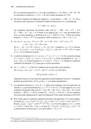 184 CORRIGÉS DES EXERCICES
Il y a un maximum quand ˆ
𝜋′(𝑥) = 0, ce qui se produit en 𝑥 = 34. Alors 𝑦 = 54 − 34 = 20.
Le maximum est atteint en 𝑥 = 34, 𝑦 = 20, où la valeur maximale est 1 110.
3. On résout l’équation de budget par rapport à 𝑥, ce qui donne 𝑥 = 108 − 3𝑦 − 4𝑧. En se
servant de cette expression, la fonction d’utilité en fonction de 𝑦 et 𝑧 est donnée par
𝑈 = (108 − 3𝑦 − 4𝑧) 𝑦𝑧.
Les conditions nécessaires du premier ordre sont 𝑈′
𝑦 = 108𝑧 − 6𝑦𝑧 − 4𝑧2 = 0 et
𝑈′
𝑧 = 108𝑦 − 3𝑦2 − 8𝑦𝑧 = 0. Comme il est supposé que 𝑦 et 𝑧 sont strictement posi-
tives, ces deux équations se réduisent à 6𝑦 + 4𝑧 = 108 et 3𝑦 + 8𝑧 = 108 et ont comme
solution 𝑦 = 12 et 𝑧 = 9(24). Le maximum 3 888 est atteint en 𝑥 = 36, 𝑦 = 12, 𝑧 = 9.
4. (a) 𝜋(𝑥, 𝑦) = 𝑝𝑥 + 𝑞𝑦 − 𝐶(𝑥, 𝑦) = (25 − 𝑥) 𝑥 + (24 − 2𝑦) 𝑦 − (3𝑥2
+ 3𝑥𝑦 + 𝑦2
)
= −4𝑥2
− 3𝑥𝑦 − 3𝑦2
+ 25𝑥 + 24𝑦
(b) 𝜋′
𝑥 = −8𝑥 − 3𝑦 + 25 = 0 et 𝜋′
𝑦 = −3𝑥 − 6𝑦 + 24 = 0 quand (𝑥, 𝑦) = (2, 3). Ensuite,
𝜋′′
𝑥𝑥 = −8 ⩽ 0, 𝜋′′
𝑦𝑦 = −6 ⩽ 0 et 𝜋′′
𝑥𝑥 𝜋′′
𝑦𝑦 − (𝜋′′
𝑥𝑦)2 = (−8) (−6) − (−3)2 = 39 ⩾ 0. Aussi
(𝑥, 𝑦) = (2, 3) maximise le profit.
5. Le profit est donné par 𝜋(𝑥, 𝑦) = 𝑝𝑥 +𝑞𝑦 −𝑥2 −𝑥𝑦 − 𝑦2 −𝑥 − 𝑦 −14. Il y a un point critique
(𝑥∗, 𝑦∗) en 𝑥∗ = 1
3 (2𝑝 − 𝑞 − 1) et 𝑦∗ = 1
3 (−𝑝 + 2𝑞 − 1). Sous les hypothèses 𝑞  2𝑝 − 1
et 𝑞  1
2 (𝑝 + 1), le point intérieur (𝑥∗, 𝑦∗), avec 𝑥∗  0 et 𝑦∗  0, remplit les conditions
suffisantes du théorème 17.2.2 pour que ce soit un maximum.
6. (a) 𝑥∗ = 𝑝/2𝛼, 𝑦∗ = 𝑞/2𝛽 et les conditions du second ordre sont satisfaites.
(b) 𝜋∗(𝑝, 𝑞) = 𝑝𝑥∗ + 𝑞𝑦∗ − 𝛼 (𝑥∗)2 − 𝛽(𝑦∗)2 = 𝑝2/4𝛼 + 𝑞2/2𝛽. De là,
𝜕𝜋∗
(𝑝, 𝑞)/𝜕𝑝 = 𝑝/2𝛼 = 𝑥∗
.
Augmenter le prix 𝑝 d’une unité fait augmenter le profit optimal d’environ 𝑥∗, la quantité
produite du premier bien. 𝜕𝜋∗(𝑝, 𝑞)/𝜕𝑞 = 𝑦∗ a la même interprétation.
7. La contrainte consiste en 𝑧 = 4𝑥 + 2𝑦 − 5. Après avoir remplacé 𝑧 par son expression, on
cherche (𝑥, 𝑦) qui rend minimal 𝑃(𝑥, 𝑦) = 𝑥2 + 𝑦2 + (4𝑥 +2𝑦 −5)2 par rapport à 𝑥 et 𝑦. Les
conditions du premier ordre sont 𝑃′
𝑥 = 34𝑥 + 16𝑦 − 40 = 0, 𝑃′
𝑦 = 16𝑥 + 10𝑦 − 20 = 0 et la
solution 𝑥 = 20/21, 𝑦 = 10/21. Comme 𝑃′′
𝑥𝑥 = 34, 𝑃′′
𝑥𝑦 = 16 et 𝑃′′
𝑦𝑦 = 10, les conditions
du second ordre indiquent qu’il s’agit d’un minimum. Cette valeur minimale est 525/441.
8. Pour vérifier que les conditions suffisantes du point (i) du théorème 17.2.2 sont remplies,
on calcule 𝑓 ′′
𝑥𝑥 = 𝑎 (𝑎−1)𝐴𝑥𝑎−2𝑦𝑏, 𝑓 ′′
𝑥𝑦 = 𝑓 ′′
𝑦𝑥 = 𝑎𝑏𝐴𝑥𝑎−1𝑦𝑏−1 et 𝑓 ′′
𝑦𝑦 = 𝑏 (𝑏−1)𝐴𝑥𝑎𝑦𝑏−2.
Ensuite, 𝑓 ′′
𝑥𝑥 𝑓 ′′
𝑦𝑦 − ( 𝑓 ′′
𝑥𝑦)2 = 𝑎𝑏𝐴2𝑥2𝑎−2𝑦2𝑏−2

1 − (𝑎 + 𝑏)

. On suppose 𝑎 + 𝑏 ⩽ 1. Alors
𝑎 ⩽ 1 et 𝑏 ⩽ 1 aussi. Si 𝑥  0 et 𝑦  0, alors 𝑓 ′′
𝑥𝑥 ⩽ 0 et 𝑓 ′′
𝑦𝑦 ⩽ 0 et 𝑓 ′′
𝑥𝑥 𝑓 ′′
𝑦𝑦 − ( 𝑓 ′′
𝑥𝑦)2 ⩾ 0,
ce qui permet de conclure que 𝑓 est concave pour 𝑥  0, 𝑦  0.
(24) Le théorème 17.2.1 ne peut pas être utilisé pour démontrer directement le caractère optimal. Néanmoins, il peut
être appliqué au problème équivalent de maximiser ln𝑈. Voir théorème 17.6.6.
 