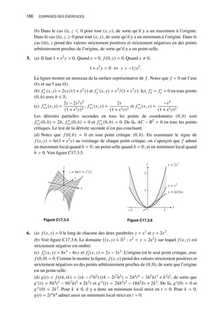 186 CORRIGÉS DES EXERCICES
(b) Dans le cas (i), 𝑧 ⩽ 0 pour tout (𝑥, 𝑦), de sorte qu’il y a un maximum à l’origine.
Dans le cas (ii), 𝑧 ⩾ 0 pour tout (𝑥, 𝑦), de sorte qu’il y a un minimum à l’origine. Dans le
cas (iii), 𝑧 prend des valeurs strictement positives et strictement négatives en des points
arbitrairement proches de l’origine, de sorte qu’il y a un point-selle.
5. (a) Il faut 1 + 𝑥2𝑦  0. Quand 𝑥 = 0, 𝑓 (0, 𝑦) = 0. Quand 𝑥 ≠ 0,
1 + 𝑥2
𝑦  0 ⇔ 𝑦  −1/𝑥2
.
La figure montre un morceau de la surface représentative de 𝑓 . Notez que 𝑓 = 0 sur l’axe
𝑂𝑥 et sur l’axe 𝑂𝑦.
(b) 𝑓 ′
𝑥 (𝑥, 𝑦) = 2𝑥𝑦/(1 + 𝑥2
𝑦) et 𝑓 ′
𝑦 (𝑥, 𝑦) = 𝑥2
/(1 + 𝑥2
𝑦). Ici, 𝑓 ′
𝑥 = 𝑓 ′
𝑦 = 0 en tous points
(0, 𝑏) avec 𝑏 ∈ R.
(c) 𝑓 ′′
𝑥𝑥 (𝑥, 𝑦) =
2𝑦 − 2𝑥2𝑦2
(1 + 𝑥2𝑦)2
, 𝑓 ′′
𝑥𝑦 (𝑥, 𝑦) =
2𝑥
(1 + 𝑥2𝑦)2
et 𝑓 ′′
𝑦𝑦 (𝑥, 𝑦) =
−𝑥4
(1 + 𝑥2𝑦)2
.
Les dérivées partielles secondes en tous les points de coordonnées (0, 𝑏) sont
𝑓 ′′
𝑥𝑥 (0, 𝑏) = 2𝑏, 𝑓 ′′
𝑥𝑦 (0, 𝑏) = 0 et 𝑓 ′′
𝑦𝑦 (0, 𝑏) = 0. De là, 𝐴𝐶 − 𝐵2 = 0 en tous les points
critiques. Le test de la dérivée seconde n’est pas concluant.
(d) Notez que 𝑓 (0, 𝑏) = 0 en tout point critique (0, 𝑏). En examinant le signe de
𝑓 (𝑥, 𝑦) = ln(1 + 𝑥2𝑦) au voisinage de chaque point critique, on s’aperçoit que 𝑓 admet
un maximum local quand 𝑏  0; un point-selle quand 𝑏 = 0; et un minimum local quand
𝑏  0. Voir figure C17.3.5.
x
y
z
z = ln(1 + x2
y)
Figure C17.3.5
y
1
2
x
−1 1
y = 2x2
y = x2
y = (k/h)x
Figure C17.3.6
6. (a) 𝑓 (𝑥, 𝑦) = 0 le long de chacune des deux paraboles 𝑦 = 𝑥2 et 𝑦 = 2𝑥2.
(b) Voir figure C17.3.6. Le domaine {(𝑥, 𝑦) ∈ R2 : 𝑥2  𝑦  2𝑥2} sur lequel 𝑓 (𝑥, 𝑦) est
strictement négative est ombré.
(c) 𝑓 ′
1 (𝑥, 𝑦) = 8𝑥3 − 6𝑥𝑦 et 𝑓 ′
2 (𝑥, 𝑦) = 2𝑦 − 3𝑥2. L’origine est le seul point critique, avec
𝑓 (0, 0) = 0. Comme le montre la figure, 𝑓 (𝑥, 𝑦) prend des valeurs strictement positives et
strictement négatives en des points arbitrairement proches de (0, 0), de sorte que l’origine
est un point-selle.
(d) 𝑔(𝑡) = 𝑓 (𝑡ℎ, 𝑡𝑘) = (𝑡𝑘 − 𝑡2ℎ2) (𝑡𝑘 − 2𝑡2ℎ2) = 2ℎ4𝑡4 − 3ℎ2𝑘𝑡3 + 𝑘2𝑡2, de sorte que
𝑔′(𝑡) = 8ℎ4𝑡3 − 9ℎ2𝑘𝑡2 + 2𝑘2𝑡 et 𝑔′′(𝑡) = 24ℎ4𝑡2 − 18ℎ2𝑘𝑡 + 2𝑘2. De là, 𝑔′(0) = 0 et
𝑔′′(0) = 2𝑘2. Pour 𝑘 ≠ 0, il y a donc un minimum local strict en 𝑡 = 0. Pour 𝑘 = 0,
𝑔(𝑡) = 2𝑡4ℎ4 admet aussi un minimum local strict en 𝑡 = 0.
 