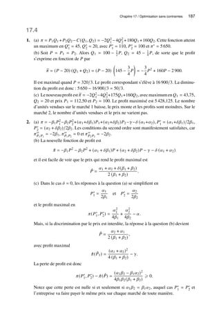 Chapitre 17 / Optimisation sans contraintes 187
17.4
1. (a) 𝜋 = 𝑃1𝑄1 +𝑃2𝑄2 −𝐶(𝑄1, 𝑄2) = −2𝑄2
1 −4𝑄2
2 +180𝑄1 +160𝑄2. Cette fonction atteint
un maximum en 𝑄∗
1 = 45, 𝑄∗
2 = 20, avec 𝑃∗
1 = 110, 𝑃∗
2 = 100 et 𝜋∗ = 5 650.
(b) Soit 𝑃 = 𝑃1 = 𝑃2. Alors 𝑄1 = 100 − 1
2 𝑃, 𝑄2 = 45 − 1
4 𝑃, de sorte que le profit
s’exprime en fonction de 𝑃 par
b
𝜋 = (𝑃 − 20) (𝑄1 + 𝑄2) = (𝑃 − 20)

145 −
3
4
𝑃

= −
3
4
𝑃2
+ 160𝑃 − 2 900.
Il est maximal quand 𝑃 = 320/3. Le profit correspondant s’élève à 16 900/3. La diminu-
tion du profit est donc : 5 650 − 16 900/3 = 50/3.
(c) Le nouveau profit est e
𝜋 = −2𝑄2
1−4𝑄2
2+175𝑄1+160𝑄2, avec maximum en 𝑄1 = 43,75,
𝑄2 = 20 et prix 𝑃1 = 112,50 et 𝑃2 = 100. Le profit maximisé est 5 428,125. Le nombre
d’unités vendues sur le marché 1 baisse, le prix monte et les profits sont moindres. Sur le
marché 2, le nombre d’unités vendues et le prix ne varient pas.
2. (a) 𝜋 = −𝛽1𝑃2
1 −𝛽2𝑃2
2 +(𝛼1+𝛿𝛽1)𝑃1+(𝛼2+𝛿𝛽2)𝑃2−𝛾−𝛿 (𝛼1+𝛼2), 𝑃∗
1 = (𝛼1+𝛿𝛽1)/2𝛽1,
𝑃∗
2 = (𝛼2 + 𝛿𝛽2)/2𝛽2. Les conditions du second ordre sont manifestement satisfaites, car
𝜋′′
𝑃1 𝑃1
= −2𝛽1, 𝜋′′
𝑃1 𝑃2
= 0 et 𝜋′′
𝑃2 𝑃2
= −2𝛽2.
(b) La nouvelle fonction de profit est
ˆ
𝜋 = −𝛽1𝑃2
− 𝛽2𝑃2
+ (𝛼1 + 𝛿𝛽1)𝑃 + (𝛼2 + 𝛿𝛽2)𝑃 − 𝛾 − 𝛿 (𝛼1 + 𝛼2)
et il est facile de voir que le prix qui rend le profit maximal est
ˆ
𝑃 =
𝛼1 + 𝛼2 + 𝛿(𝛽1 + 𝛽2)
2 (𝛽1 + 𝛽2)
.
(c) Dans le cas 𝛿 = 0, les réponses à la question (a) se simplifient en
𝑃∗
1 =
𝛼1
2𝛽1
et 𝑃∗
2 =
𝛼2
2𝛽2
et le profit maximal en
𝜋(𝑃∗
1, 𝑃∗
2) =
𝛼2
1
4𝛽1
+
𝛼2
2
4𝛽2
− 𝛼.
Mais, si la discrimination par le prix est interdite, la réponse à la question (b) devient
ˆ
𝑃 =
𝛼2 + 𝛼1
2 (𝛽1 + 𝛽2)
,
avec profit maximal
ˆ
𝜋( ˆ
𝑃1) =
(𝛼1 + 𝛼2)2
4 (𝛽1 + 𝛽2)
− 𝛾.
La perte de profit est donc
𝜋(𝑃∗
1, 𝑃∗
2) − ˆ
𝜋( ˆ
𝑃) =
(𝛼1𝛽2 − 𝛽1𝛼2)2
4𝛽1𝛽2(𝛽1 + 𝛽2)
⩾ 0.
Notez que cette perte est nulle si et seulement si 𝛼1𝛽2 = 𝛽1𝛼2, auquel cas 𝑃∗
1 = 𝑃∗
2 et
l’entreprise va faire payer le même prix sur chaque marché de toute manière.
 