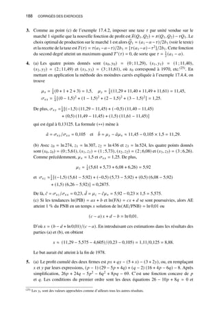 188 CORRIGÉS DES EXERCICES
3. Comme au point (c) de l’exemple 17.4.2, imposer une taxe 𝜏 par unité vendue sur le
marché 1 signifie que la nouvelle fonction de profit est b
𝜋(𝑄1, 𝑄2) = 𝜋(𝑄1, 𝑄2) − 𝜏𝑄1. Le
choix optimal de production sur le marché 1 est alors b
𝑄1 = (𝑎1 −𝛼−𝜏)/2𝑏1 (voir le texte)
et la recette de la taxe est 𝑇(𝜏) = 𝜏(𝑎1 −𝛼−𝜏)/2𝑏1 = [𝜏(𝑎1 −𝛼)−𝜏2]/2𝑏1. Cette fonction
du second degré atteint un maximum quand 𝑇′(𝜏) = 0, de sorte que 𝜏 = 1
2 (𝑎1 − 𝛼).
4. (a) Les quatre points donnés sont (𝑥0, 𝑦0) = (0 ; 11,29), (𝑥1, 𝑦1) = (1 ; 11,40),
(𝑥2, 𝑦2) = (2 ; 11,49) et (𝑥3, 𝑦3) = (3 ; 11,61), où 𝑥0 correspond à 1970, etc.(25). En
mettant en application la méthode des moindres carrés expliquée à l’exemple 17.4.4, on
trouve
𝜇𝑥 = 1
4 (0 + 1 + 2 + 3) = 1,5, 𝜇𝑦 = 1
4 (11,29 + 11,40 + 11,49 + 11,61) = 11,45,
𝜎𝑥𝑥 = 1
4 [(0 − 1,5)2 + (1 − 1,5)2 + (2 − 1,5)2 + (3 − 1,5)2] = 1,25.
De plus, 𝜎𝑥𝑦 =1
4 [(−1,5) (11,29 − 11,45) + (−0,5) (11,40 − 11,45)
+ (0,5) (11,49 − 11,45) + (1,5) (11,61 − 11,45)]
qui est égal à 0,13125. La formule (∗∗) mène à
ˆ
𝑎 = 𝜎𝑥𝑦/𝜎𝑥𝑥 = 0,105 et ˆ
𝑏 = 𝜇𝑦 − ˆ
𝑎𝜇𝑥 ≈ 11,45 − 0,105 × 1,5 = 11,29.
(b) Avec 𝑧0 = ln 274, 𝑧1 = ln 307, 𝑧2 = ln 436 et 𝑧3 = ln 524, les quatre points donnés
sont (𝑥0, 𝑧0) = (0 ; 5,61), (𝑥1, 𝑧1) = (1 ; 5,73), (𝑥2, 𝑧2) = (2 ; 6,08) et (𝑥3, 𝑧3) = (3 ; 6,26).
Comme précédemment, 𝜇𝑥 = 1,5 et 𝜎𝑥𝑥 = 1,25. De plus,
𝜇𝑧 = 1
4 (5,61 + 5,73 + 6,08 + 6,26) = 5,92
et 𝜎𝑥𝑧 ≈1
4 [(−1,5) (5,61 − 5,92) + (−0,5) (5,73 − 5,92) + (0,5) (6,08 − 5,92)
+ (1,5) (6,26 − 5,92)] = 0,2875.
De là, ˆ
𝑐 = 𝜎𝑥𝑧/𝜎𝑥𝑥 = 0,23, ˆ
𝑑 = 𝜇𝑧 − ˆ
𝑐𝜇𝑥 = 5,92 − 0,23 × 1,5 = 5,575.
(c) Si les tendances ln(PIB) = 𝑎𝑥 + 𝑏 et ln(FA) = 𝑐𝑥 + 𝑑 se sont poursuivies, alors AE
atteint 1 % du PNB en un temps 𝑥 solution de ln(AE/PNB) = ln 0,01 ou
(𝑐 − 𝑎) 𝑥 + 𝑑 − 𝑏 = ln 0,01.
D’où 𝑥 = (𝑏 − 𝑑 + ln 0,01)/(𝑐 − 𝑎). En introduisant ces estimations dans les résultats des
parties (a) et (b), on obtient
𝑥 ≈ (11,29 − 5,575 − 4,605)/(0,23 − 0,105) = 1,11/0,125 = 8,88.
Le but aurait été atteint à la fin de 1978.
5. (a) Le profit cumulé des deux firmes est 𝑝𝑥 + 𝑞𝑦 − (5 + 𝑥) − (3 + 2𝑦), ou, en remplaçant
𝑥 et 𝑦 par leurs expressions, (𝑝 − 1) (29 − 5𝑝 + 4𝑞) + (𝑞 − 2) (16 + 4𝑝 − 6𝑞) − 8. Après
simplification, 26𝑝 + 24𝑞 − 5𝑝2 − 6𝑞2 + 8𝑝𝑞 − 69. C’est une fonction concave de 𝑝
et 𝑞. Les conditions du premier ordre sont les deux équations 26 − 10𝑝 + 8𝑞 = 0 et
(25) Les 𝑦𝑡 sont des valeurs approchées comme d’ailleurs tous les autres résultats.
 