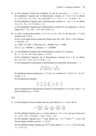 Chapitre 3 / La résolution d’équations 19
3. (a) On remarque d’abord que l’équation n’a pas de sens pour 𝑥 = −3 et 𝑥 = −4.
En multipliant l’équation par le dénominateur commun (𝑥 + 3) (𝑥 + 4), on obtient
(𝑥 − 3) (𝑥 + 4) = (𝑥 + 3) (𝑥 − 4), c’est-à-dire 𝑥2 + 𝑥 − 12 = 𝑥2 − 𝑥 − 12, d’où 𝑥 = 0.
(b) En multipliant l’équation par le dénominateur commun (𝑥 − 3) (𝑥 + 3), on obtient
3 (𝑥 + 3) − 2 (𝑥 − 3) = 9, d’où 𝑥 = −6.
(c) En multipliant l’équation par le dénominateur commun 15𝑥 (en supposant 𝑥 ≠ 0), on
obtient 18𝑥2 − 75 = 10𝑥2 − 15𝑥 + 8𝑥2, d’où 𝑥 = 5.
4. (a) Avec 𝑥 le plus petit possible, 𝑥 + (𝑥 + 1) + (𝑥 + 2) = 10 + 2𝑥, de sorte que 𝑥 = 7 et les
nombres sont 7, 8 et 9.
(b) Si 𝑥 est le salaire horaire normal de Claudia, alors 38𝑥 + (48−38) 2𝑥 = 812. Solution :
𝑥 = 812/58 = 14.
(c) 1 500 + 12𝑥/100 = 2 100, donc 12𝑥 = 60 000, d’où 𝑥 = 5 000.
(d) 2
3 𝑥 + 1
4 𝑥 + 100 000 = 𝑥. Solution : 𝑥 = 1 200 000.
5. (a) En multipliant l’équation par le dénominateur commun 12, on obtient
9𝑦 − 3 − 4 + 4𝑦 + 24 = 36𝑦 et ainsi 𝑦 = 17/23.
(b) En multipliant l’équation par le dénominateur commun 2𝑥 (𝑥 + 2), on obtient
8 (𝑥 + 2) + 6𝑥 = 2 (2𝑥 + 2) + 7𝑥, d’où 𝑥 = −4.
(c) En multipliant les numérateur et dénominateur de la première fraction par 1 − 𝑧,
2 − 2𝑧 − 𝑧
(1 − 𝑧) (1 + 𝑧)
=
6
2𝑧 + 1
.
En multipliant chaque membre par (1−𝑧2) (2𝑧 +1), on obtient (2−3𝑧) (2𝑧 +1) = 6−6𝑧2,
et ainsi 𝑧 = 4.
(d) On effectue les produits,
𝑝
4
−
3
8
−
1
4
+
𝑝
12
−
1
3
+
𝑝
3
= −
1
3
puis on multiplie par le dénominateur commun 24. On obtient 6𝑝−9−6+2𝑝−8+8𝑝 = −8,
dont la solution est 𝑝 = 15/16.
3.2
1. (a) On multiplie les deux membres par 𝑎𝑏𝑥 pour obtenir 𝑏 + 𝑎 = 2𝑎𝑏𝑥. De là,
𝑥 =
𝑏 + 𝑎
2𝑎𝑏
=
𝑏
2𝑎𝑏
+
𝑎
2𝑎𝑏
=
1
2

1
𝑎
+
1
𝑏

.
(b) On multiplie l’équation par 𝑐𝑥 + 𝑑 pour obtenir 𝑎𝑥 + 𝑏 = 𝑐𝐴𝑥 + d𝐴, qui s’écrit aussi
(𝑎 − 𝑐𝐴) 𝑥 = d𝐴 − 𝑏 et donc 𝑥 = (d𝐴 − 𝑏)/(𝑎 − 𝑐𝐴).
(c) On multiplie l’équation par 𝑥1/2 pour obtenir 1
2 𝑝 = 𝑤𝑥1/2, d’où 𝑥1/2 = 𝑝/2𝑤. En
élevant chaque membre au carré, 𝑥 = 𝑝2/4𝑤2.
(d) On multiplie chaque membre par
√
1 + 𝑥 pour obtenir 1 + 𝑥 + 𝑎𝑥 = 0, de sorte que
𝑥 = −1/(1 + 𝑎).
 