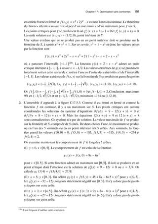 Chapitre 17 / Optimisation sans contraintes 191
ensemble borné et fermé et 𝑓 (𝑥, 𝑦) = 𝑥2 + 2𝑦2 − 𝑥 est une fonction continue. Le théorème
des bornes atteintes assure l’existence d’un maximum et d’un minimum pour 𝑓 sur 𝑆.
Les points critiques pour 𝑓 se produisent là où 𝑓 ′
𝑥 (𝑥, 𝑦) = 2𝑥−1 = 0 et 𝑓 ′
𝑦 (𝑥, 𝑦) = 4𝑦 = 0.
La seule solution est (𝑥1, 𝑦1) = (1/2, 0), point intérieur de 𝑆.
Une valeur extrême qui ne se produit pas en un point intérieur doit se produire sur la
frontière de 𝑆, à savoir 𝑥2 + 𝑦2 = 1. Sur ce cercle, 𝑦2 = 1 − 𝑥2 et donc les valeurs prises
par la fonction sont
𝑓 (𝑥, 𝑦) = 𝑥2
+ 2𝑦2
− 𝑥 = 𝑥2
+ 2 (1 − 𝑥2
) − 𝑥 = 2 − 𝑥 − 𝑥2
où 𝑥 parcourt l’intervalle [−1, 1](26). La fonction 𝑔(𝑥) = 2 − 𝑥 − 𝑥2 admet un point
critique intérieur à [−1, 1], à savoir 𝑥 = −1/2. Les valeurs extrêmes de 𝑔(𝑥) se produisent
forcément soit en cette valeur de 𝑥, soit en l’une ou l’autre des extrémités ±1 de l’intervalle
[−1, 1]. Les valeurs extrêmes de 𝑓 (𝑥, 𝑦) sur la frontière de 𝑆 se produisent parmi les points
(𝑥2, 𝑦2) = (−1
2 , 1
2
√
3), (𝑥3, 𝑦3) = (−1
2 , −1
2
√
3), (𝑥4, 𝑦4) = (1, 0), (𝑥5, 𝑦5) = (−1, 0).
Or, 𝑓 ( 1
2 , 0) = −1
4 , 𝑓 (−1
2 , ±1
2
√
3) = 9
4 , 𝑓 (1, 0) = 0 et 𝑓 (−1, 0) = 2. Conclusion : maximum
9/4 en (−1/2,
√
3/2) et en (−1/2, −
√
3/2), minimum −1/4 en (1/2, 0).
3. L’ensemble 𝑆 apparaît à la figure C17.5.3. Comme il est borné et fermé et comme la
fonction 𝑓 est continue, il y a un maximum sur 𝑆. Les points critiques ont comme
coordonnées les solutions du système d’équations 𝜕 𝑓 /𝜕𝑥 = 9 − 12 (𝑥 + 𝑦) = 0 et
𝜕 𝑓 /𝜕𝑦 = 8 − 12 (𝑥 + 𝑦) = 0. Mais les équations 12 (𝑥 + 𝑦) = 9 et 12 (𝑥 + 𝑦) = 8
sont contradictoires. Ce système n’a pas de solution. La valeur maximale de 𝑓 se produit
sur la frontière de 𝑆, composée de 5 côtés. De deux choses l’une, le maximum se produit
ou en l’un des 5 sommets ou en un point intérieur des 5 arêtes. Aux sommets, la fonc-
tion prend les valeurs 𝑓 (0, 0) = 0, 𝑓 (5, 0) = −105, 𝑓 (5, 3) = −315, 𝑓 (4, 3) = −234 et
𝑓 (0, 1) = 2.
On examine maintenant le comportement de 𝑓 le long des 5 arêtes.
(I) 𝑦 = 0, 𝑥 ∈]0, 5[. Le comportement de 𝑓 est celui de la fonction
𝑔1 (𝑥) = 𝑓 (𝑥, 0) = 9𝑥 − 6𝑥2
pour 𝑥 ∈]0, 5[. Si cette fonction admet un maximum sur ]0, 5[, il doit se produire en un
point critique dont l’abscisse est la solution de 𝑔′
1(𝑥) = 9 − 12𝑥 = 0 ou 𝑥 = 3/4. On
calcule 𝑔1 (3/4) = 𝑓 (3/4, 0) = 27/8.
(II) 𝑥 = 5, 𝑦 ∈]0, 3[. On définit 𝑔2 (𝑦) = 𝑓 (5, 𝑦) = 45 + 8𝑦 − 6 (5 + 𝑦)2 pour 𝑦 ∈]0, 3[.
Ici, 𝑔′
2(𝑦) = −52 − 12𝑦, toujours strictement négatif sur ]0, 3[. Il n’y a donc pas de points
critiques sur cette arête.
(III) 𝑦 = 3, 𝑥 ∈]4, 5[. On définit 𝑔3 (𝑥) = 𝑓 (𝑥, 3) = 9𝑥 + 24 − 6 (𝑥 + 3)2 pour 𝑥 ∈]4, 5[.
Ici, 𝑔′
3(𝑥) = −27 − 12𝑥, toujours strictement négatif sur ]4, 5[. Il n’y a donc pas de points
critiques sur cette arête.
(26) Il est fréquent d’oublier cette restriction.
 
