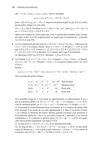 192 CORRIGÉS DES EXERCICES
(IV) −𝑥 + 2𝑦 = 2 ou 𝑦 = 𝑥/2 + 1, avec 𝑥 ∈]0, 4[. On définit
𝑔4 (𝑥) = 𝑓 (𝑥, 𝑥/2 + 1) = −27𝑥2
/2 − 5𝑥 + 2
pour 𝑥 ∈]0, 4[. Ici, 𝑔′
4 (𝑥) = −27𝑥 −5, toujours strictement négatif sur ]0, 4[. Il n’y a donc
pas de points critiques sur cette arête.
(V) 𝑥 = 0, 𝑦 ∈]0, 1[. On définit 𝑔5 (𝑦) = 𝑓 (0, 𝑦) = 8𝑦 − 6𝑦2. Alors 𝑔′
5 (𝑦) = 8 − 12𝑦 = 0
en 𝑦 = 2/3 et 𝑔5 (2/3) = 𝑓 (0, 2/3) = 8/3.
Après avoir comparé les valeurs prises par 𝑓 aux 5 sommets de la frontière et aux 2 points
des arêtes notées (I) et (V) respectivement, on conclut que le maximum de 𝑓 se produit
en (3/4, 0) et vaut 27/8.
4. (a) Les conditions du premier ordre 2𝑎𝑥𝑦+𝑏𝑦+2𝑦2 = 0 et 𝑎𝑥2 +𝑏𝑥+4𝑥𝑦 = 0 doivent avoir
(𝑥, 𝑦) = (2/3, 1/3) comme solution. Aussi, 𝑎 = 1 et 𝑏 = −2. De plus, 𝑐 = 1/27, de sorte
que 𝑓 (2/3, 1/3) = −1/9. Comme 𝐴 = 𝑓 ′′
𝑥𝑥 (2/3, 1/3) = 2/3, 𝐵 = 𝑓 ′′
𝑥𝑦 (2/3, 1/3) = 2/3 et
𝐶 = 𝑓 ′′
𝑦𝑦 (2/3, 1/3) = 8/3, le théorème 13.3.1 montre qu’il s’agit d’un minimum.
(b) Maximum 193/27 en (2/3, 8/3). Minimum −1/9 en (2/3, 1/3).
5. (a) D’abord, 𝑓 ′
𝑥 (𝑥, 𝑦) = 𝑒−𝑥 (1 − 𝑥) (𝑦 − 4) 𝑦 = 0 quand 𝑥 = 1 ou 𝑦 = 0 ou 𝑦 = 4. Ensuite,
𝑓 ′
𝑦 (𝑥, 𝑦) = 2𝑥𝑒−𝑥 (𝑦 − 2) = 0 quand 𝑥 = 0 ou 𝑦 = 2. Les points critiques sont (1, 2), (0, 0)
et (0, 4).
De plus,
𝑓 ′′
𝑥𝑥 (𝑥, 𝑦) = 𝑒−𝑥
(𝑥 − 2) (𝑦2
− 4𝑦), 𝑓 ′′
𝑥𝑦 (𝑥, 𝑦) = 𝑒−𝑥
(1 − 𝑥) (2𝑦 − 4) et 𝑓 ′′
𝑦𝑦 = 2𝑥𝑒−𝑥
.
Voici la nature des points critiques.
(𝑥, 𝑦) 𝐴 𝐵 𝐶 𝐴𝐶 − 𝐵2 Type de point
(1, 2) 4𝑒−2 0 𝑎2𝑒−1 8𝑒−2 Minimum local
(0, 0) −4 0 −16 Point-selle
(0, 4) 0 4 0 −16 Point-selle
(b) L’ensemble image de 𝑓 n’est borné ni supérieurement, ni inférieurement. Il n’y a
pas de maximum global, car 𝑓 (1, 𝑦) = 𝑒−1(𝑦2 − 4𝑦) → +∞ lorsque 𝑦 → +∞. Il n’y
a pas de minimum global, car 𝑓 (−1, 𝑦) = −𝑒(𝑦2 − 4𝑦) tend vers −∞ lorsque 𝑦 → +∞.
(c) L’ensemble 𝑆 est manifestement borné. La frontière de 𝑆 se compose des quatre côtés
d’un rectangle et les points de ces côtés appartiennent à 𝑆. Donc 𝑆 est fermé. Comme
𝑓 est continue, le théorème des bornes atteintes garantit l’existence d’un maximum et
d’un minimum global de 𝑓 sur 𝑆. Le seul point critique de 𝑓 intérieur à 𝑆 est celui de
coordonnées (1, 2). La fonction y prend la valeur 𝑓 (1, 2) = −4𝑒−1 ≈ −1,4715. Les quatre
côtés sont examinés séparément (voir figure 17.5.5).
(i) Le long de (I), 𝑦 = 0 et 𝑓 (𝑥, 𝑦) = 𝑓 (𝑥, 0) est identiquement nulle.
(ii) Le long de (II), 𝑥 = 5 et 𝑓 (𝑥, 𝑦) = 5𝑒−5(𝑦2 − 4𝑦) pour 𝑦 ∈ [0, 4]. Sa plus petite
valeur est atteinte en 𝑦 = 2 et sa plus grande valeur en 𝑦 = 0 et en 𝑦 = 4. Les valeurs de
la fonction sont 𝑓 (5, 2) = −20𝑒−5 ≈ −0,1348 et 𝑓 (5, 0) = 𝑓 (5, 4) = 0.
 
