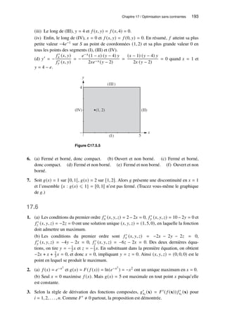 Chapitre 17 / Optimisation sans contraintes 193
(iii) Le long de (III), 𝑦 = 4 et 𝑓 (𝑥, 𝑦) = 𝑓 (𝑥, 4) = 0.
(iv) Enfin, le long de (IV), 𝑥 = 0 et 𝑓 (𝑥, 𝑦) = 𝑓 (0, 𝑦) = 0. En résumé, 𝑓 atteint sa plus
petite valeur −4𝑒−1 sur 𝑆 au point de coordonnées (1, 2) et sa plus grande valeur 0 en
tous les points des segments (I), (III) et (IV).
(d) 𝑦′
= −
𝑓 ′
𝑥 (𝑥, 𝑦)
𝑓 ′
𝑦 (𝑥, 𝑦)
= −
𝑒−𝑥 (1 − 𝑥) (𝑦 − 4) 𝑦
2𝑥𝑒−𝑥 (𝑦 − 2)
=
(𝑥 − 1) (𝑦 − 4) 𝑦
2𝑥 (𝑦 − 2)
= 0 quand 𝑥 = 1 et
𝑦 = 4 − 𝑒.
x
y
5
4
(1, 2)
(I)
(II)
(III)
(IV)
Figure C17.5.5
6. (a) Fermé et borné, donc compact. (b) Ouvert et non borné. (c) Fermé et borné,
donc compact. (d) Fermé et non borné. (e) Fermé et non borné. (f) Ouvert et non
borné.
7. Soit 𝑔(𝑥) = 1 sur [0, 1[, 𝑔(𝑥) = 2 sur [1, 2]. Alors 𝑔 présente une discontinuité en 𝑥 = 1
et l’ensemble {𝑥 : 𝑔(𝑥) ⩽ 1} = [0, 1[ n’est pas fermé. (Tracez vous-même le graphique
de 𝑔.)
17.6
1. (a) Les conditions du premier ordre 𝑓 ′
𝑥 (𝑥, 𝑦, 𝑧) = 2 − 2𝑥 = 0, 𝑓 ′
𝑦 (𝑥, 𝑦, 𝑧) = 10 − 2𝑦 = 0 et
𝑓 ′
𝑧 (𝑥, 𝑦, 𝑧) = −2𝑧 = 0 ont une solution unique (𝑥, 𝑦, 𝑧) = (1, 5, 0), en laquelle la fonction
doit admettre un maximum.
(b) Les conditions du premier ordre sont 𝑓 ′
𝑥 (𝑥, 𝑦, 𝑧) = −2𝑥 − 2𝑦 − 2𝑧 = 0,
𝑓 ′
𝑦 (𝑥, 𝑦, 𝑧) = −4𝑦 − 2𝑥 = 0, 𝑓 ′
𝑧 (𝑥, 𝑦, 𝑧) = −6𝑧 − 2𝑥 = 0. Des deux dernières équa-
tions, on tire 𝑦 = −1
2 𝑥 et 𝑧 = −1
3 𝑥. En substituant dans la première équation, on obtient
−2𝑥 + 𝑥 + 2
3 𝑥 = 0, et donc 𝑥 = 0, impliquant 𝑦 = 𝑧 = 0. Ainsi (𝑥, 𝑦, 𝑧) = (0, 0, 0) est le
point en lequel se produit le maximum.
2. (a) 𝑓 (𝑥) = 𝑒−𝑥2
et 𝑔(𝑥) = 𝐹( 𝑓 (𝑥)) = ln(𝑒−𝑥2
) = −𝑥2 ont un unique maximum en 𝑥 = 0.
(b) Seul 𝑥 = 0 maximise 𝑓 (𝑥). Mais 𝑔(𝑥) = 5 est maximale en tout point 𝑥 puisqu’elle
est constante.
3. Selon la règle de dérivation des fonctions composées, 𝑔′
𝑥𝑖
(x) = 𝐹′( 𝑓 (x)) 𝑓 ′
𝑥𝑖
(x) pour
𝑖 = 1, 2, . . . , 𝑛. Comme 𝐹′ ≠ 0 partout, la proposition est démontrée.
 