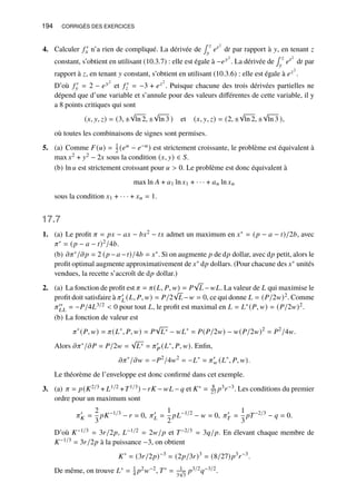 194 CORRIGÉS DES EXERCICES
4. Calculer 𝑓 ′
𝑥 n’a rien de compliqué. La dérivée de
∫ 𝑧
𝑦
𝑒𝑡2
d𝑡 par rapport à 𝑦, en tenant 𝑧
constant, s’obtient en utilisant (10.3.7) : elle est égale à −𝑒𝑦2
. La dérivée de
∫ 𝑧
𝑦
𝑒𝑡2
d𝑡 par
rapport à 𝑧, en tenant 𝑦 constant, s’obtient en utilisant (10.3.6) : elle est égale à 𝑒𝑧2
.
D’où 𝑓 ′
𝑦 = 2 − 𝑒𝑦2
et 𝑓 ′
𝑧 = −3 + 𝑒𝑧2
. Puisque chacune des trois dérivées partielles ne
dépend que d’une variable et s’annule pour des valeurs différentes de cette variable, il y
a 8 points critiques qui sont
(𝑥, 𝑦, 𝑧) = (3, ±
√
ln 2, ±
√
ln 3 ) et (𝑥, 𝑦, 𝑧) = (2, ±
√
ln 2, ±
√
ln 3 ),
où toutes les combinaisons de signes sont permises.
5. (a) Comme 𝐹(𝑢) = 1
2 (𝑒𝑢 − 𝑒−𝑢) est strictement croissante, le problème est équivalent à
max 𝑥2 + 𝑦2 − 2𝑥 sous la condition (𝑥, 𝑦) ∈ 𝑆.
(b) ln 𝑢 est strictement croissant pour 𝑢  0. Le problème est donc équivalent à
max ln 𝐴 + 𝑎1 ln 𝑥1 + · · · + 𝑎𝑛 ln 𝑥𝑛
sous la condition 𝑥1 + · · · + 𝑥𝑛 = 1.
17.7
1. (a) Le profit 𝜋 = 𝑝𝑥 − 𝑎𝑥 − 𝑏𝑥2 − 𝑡𝑥 admet un maximum en 𝑥∗ = (𝑝 − 𝑎 − 𝑡)/2𝑏, avec
𝜋∗ = (𝑝 − 𝑎 − 𝑡)2/4𝑏.
(b) 𝜕𝜋∗/𝜕𝑝 = 2 (𝑝 −𝑎 −𝑡)/4𝑏 = 𝑥∗. Si on augmente 𝑝 de d𝑝 dollar, avec d𝑝 petit, alors le
profit optimal augmente approximativement de 𝑥∗ d𝑝 dollars. (Pour chacune des 𝑥∗ unités
vendues, la recette s’accroît de d𝑝 dollar.)
2. (a) La fonction de profit est 𝜋 = 𝜋(𝐿, 𝑃, 𝑤) = 𝑃
√
𝐿 −𝑤𝐿. La valeur de 𝐿 qui maximise le
profit doit satisfaire à 𝜋′
𝐿 (𝐿, 𝑃, 𝑤) = 𝑃/2
√
𝐿−𝑤 = 0, ce qui donne 𝐿 = (𝑃/2𝑤)2. Comme
𝜋′′
𝐿𝐿 = −𝑃/4𝐿3/2  0 pour tout 𝐿, le profit est maximal en 𝐿 = 𝐿∗(𝑃, 𝑤) = (𝑃/2𝑤)2.
(b) La fonction de valeur est
𝜋∗
(𝑃, 𝑤) = 𝜋(𝐿∗
, 𝑃, 𝑤) = 𝑃
√
𝐿∗ − 𝑤𝐿∗
= 𝑃(𝑃/2𝑤) − 𝑤(𝑃/2𝑤)2
= 𝑃2
/4𝑤.
Alors 𝜕𝜋∗/𝜕𝑃 = 𝑃/2𝑤 =
√
𝐿∗ = 𝜋′
𝑃 (𝐿∗, 𝑃, 𝑤). Enfin,
𝜕𝜋∗
/𝜕𝑤 = −𝑃2
/4𝑤2
= −𝐿∗
= 𝜋′
𝑤 (𝐿∗
, 𝑃, 𝑤).
Le théorème de l’enveloppe est donc confirmé dans cet exemple.
3. (a) 𝜋 = 𝑝(𝐾2/3 + 𝐿1/2 +𝑇1/3) −𝑟𝐾 − 𝑤𝐿 − 𝑞 et 𝐾∗ = 8
27 𝑝3𝑟−3. Les conditions du premier
ordre pour un maximum sont
𝜋′
𝐾 =
2
3
𝑝𝐾−1/3
− 𝑟 = 0, 𝜋′
𝐿 =
1
2
𝑝𝐿−1/2
− 𝑤 = 0, 𝜋′
𝑇 =
1
3
𝑝𝑇−2/3
− 𝑞 = 0.
D’où 𝐾−1/3 = 3𝑟/2𝑝, 𝐿−1/2 = 2𝑤/𝑝 et 𝑇−2/3 = 3𝑞/𝑝. En élevant chaque membre de
𝐾−1/3 = 3𝑟/2𝑝 à la puissance −3, on obtient
𝐾∗
= (3𝑟/2𝑝)−3
= (2𝑝/3𝑟)3
= (8/27)𝑝3
𝑟−3
.
De même, on trouve 𝐿∗ = 1
4 𝑝2𝑤−2, 𝑇∗ = 1
3
√
3
𝑝3/2𝑞−3/2.
 