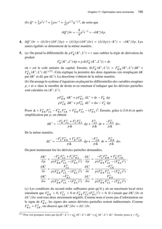 Chapitre 17 / Optimisation sans contraintes 195
(b) 𝑄∗ = 4
9 𝑝2𝑟−2 + 1
2 𝑝𝑤−1 + 1
√
3
𝑝1/2𝑞−1/2, de sorte que
𝜕𝑄∗
/𝜕𝑟 = −
8
9
𝑝2
𝑟−3
= −𝜕𝐾∗
/𝜕𝑝.
4. 𝜕𝑄∗/𝜕𝑟 = (𝜕/𝜕𝑟) (𝜕 ˆ
𝜋∗/𝜕𝑝) = (𝜕/𝜕𝑝) (𝜕 ˆ
𝜋∗/𝜕𝑟) = (𝜕/𝜕𝑝) (−𝐾∗) = −𝜕𝐾∗/𝜕𝑝. Les
autres égalités se démontrent de la même manière.
5. (a) On prend la différentielle de 𝑝𝐹′
𝐾 (𝐾∗, 𝐿∗) = 𝑟 sans oublier la règle de dérivation du
produit
𝐹′
𝐾 (𝐾∗
, 𝐿∗
) d𝑝 + 𝑝 d(𝐹′
𝐾 (𝐾∗
, 𝐿∗
)) = d𝑟
où 𝑟 est le coût unitaire du capital. Ensuite, d(𝐹′
𝐾 (𝐾∗, 𝐿∗)) = 𝐹′′
𝐾 𝐾 (𝐾∗, 𝐿∗) d𝐾∗ +
𝐹′′
𝐾 𝐿 (𝐾∗, 𝐿∗) d𝐿∗(27). Cela explique la première des deux équations (en remplaçant d𝐾
par d𝐾∗ et d𝐿 par d𝐿∗). La deuxième s’obtient de la même manière.
(b) On arrange le système d’équations en plaçant les différentielles des variables exogènes
𝑝, 𝑟 et 𝑤 dans le membre de droite et en omettant d’indiquer que les dérivées partielles
sont calculées en (𝐾∗, 𝐿∗).
𝑝𝐹′′
𝐾 𝐾 d𝐾∗
+ 𝑝𝐹′′
𝐾 𝐿 d𝐿∗
= d𝑟 − 𝐹′
𝐾 d𝑝
𝑝𝐹′′
𝐿𝐾 d𝐾∗
+ 𝑝𝐹′′
𝐿𝐿 d𝐿∗
= d𝑤 − 𝐹′
𝐿 d𝑝
Poser Δ = 𝐹′′
𝐾 𝐾 𝐹′′
𝐿𝐿 − 𝐹′′
𝐾 𝐿 𝐹′′
𝐿𝐾 = 𝐹′′
𝐾 𝐾 𝐹′′
𝐿𝐿 − (𝐹′′
𝐾 𝐿)2. Ensuite, grâce à (3.6.4) et après
simplification par 𝑝, on obtient
d𝐾∗
=
−𝐹′
𝐾 𝐹′′
𝐿𝐿 + 𝐹′
𝐿 𝐹′′
𝐾 𝐿
𝑝Δ
d𝑝 +
𝐹′′
𝐿𝐿
𝑝Δ
d𝑟 +
−𝐹′′
𝐾 𝐿
𝑝Δ
d𝑤.
De la même manière,
d𝐿∗
=
−𝐹′
𝐿 𝐹′′
𝐾 𝐾 + 𝐹′
𝐾 𝐹′′
𝐿𝐾
𝑝Δ
d𝑝 +
−𝐹′′
𝐿𝐾
𝑝Δ
d𝑟 +
𝐹′′
𝐾 𝐾
𝑝Δ
d𝑤.
On peut maintenant lire les dérivées partielles demandées.
𝜕𝐾∗
𝜕𝑝
=
−𝐹′
𝐾 𝐹′′
𝐿𝐿 + 𝐹′
𝐿 𝐹′′
𝐾 𝐿
𝑝(𝐹′′
𝐾 𝐾 𝐹′′
𝐿𝐿 − (𝐹′′
𝐾 𝐿)2)
,
𝜕𝐿∗
𝜕𝑝
=
−𝐹′
𝐿 𝐹′′
𝐾 𝐾 + 𝐹′
𝐾 𝐹′′
𝐿𝐾
𝑝(𝐹′′
𝐾 𝐾 𝐹′′
𝐿𝐿 − (𝐹′′
𝐾 𝐿)2)
,
𝜕𝐾∗
𝜕𝑟
=
𝐹′′
𝐿𝐿
𝑝(𝐹′′
𝐾 𝐾 𝐹′′
𝐿𝐿 − (𝐹′′
𝐾 𝐿)2)
,
𝜕𝐿∗
𝜕𝑟
=
−𝐹′′
𝐿𝐾
𝑝(𝐹′′
𝐾 𝐾 𝐹′′
𝐿𝐿 − (𝐹′′
𝐾 𝐿)2)
,
𝜕𝐾∗
𝜕𝑤
=
−𝐹′′
𝐾 𝐿
𝑝(𝐹′′
𝐾 𝐾 𝐹′′
𝐿𝐿 − (𝐹′′
𝐾 𝐿)2)
,
𝜕𝐿∗
𝜕𝑤
=
𝐹′′
𝐾 𝐾
𝑝(𝐹′′
𝐾 𝐾 𝐹′′
𝐿𝐿 − (𝐹′′
𝐾 𝐿)2)
.
(c) Les conditions du second ordre suffisantes pour qu’il y ait un maximum local strict
entraînent que 𝐹′′
𝐾 𝐾  0, 𝐹′′
𝐿𝐿  0 et 𝐹′′
𝐾 𝐾 𝐹′′
𝐿𝐿 (𝐹′′
𝐾 𝐿)2)  0. Il s’ensuit que 𝜕𝐾∗/𝜕𝑟 et
𝜕𝐿∗/𝜕𝑤 sont tous deux strictement négatifs. Comme nous n’avons pas d’information sur
le signe de 𝐹′′
𝐾 𝐿, les signes des autres dérivées partielles restent indéterminés. Comme
𝐹′′
𝐾 𝐿 = 𝐹′′
𝐿𝐾 , on observe que 𝜕𝐾∗/𝜕𝑤 = 𝜕𝐿∗/𝜕𝑟.
(27) Pour voir pourquoi, notez que d𝑔(𝐾∗, 𝐿∗) = 𝑔′
𝐾 (𝐾∗, 𝐿∗) d𝐾∗ + 𝑔′
𝐿 (𝐾∗, 𝐿∗) d𝐿∗. Ensuite, posez 𝑔 = 𝐹′
𝐾 .
 