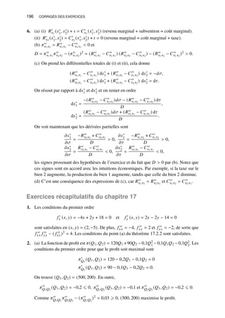 196 CORRIGÉS DES EXERCICES
6. (a) (i) 𝑅′
𝑥1
(𝑥∗
1, 𝑥∗
2) + 𝑠 = 𝐶′
𝑥1
(𝑥∗
1, 𝑥∗
2) (revenu marginal + subvention = coût marginal).
(ii) 𝑅′
𝑥2
(𝑥∗
1, 𝑥∗
2) = 𝐶′
𝑥2
(𝑥∗
1, 𝑥∗
2) + 𝑡 = 0 (revenu marginal = coût marginal + taxe).
(b) 𝜋′′
𝑥1 𝑥1
= 𝑅′′
𝑥1 𝑥1
− 𝐶′′
𝑥1 𝑥1
 0 et
𝐷 = 𝜋′′
𝑥1 𝑥1
𝜋′′
𝑥2 𝑥2
− (𝜋′′
𝑥1 𝑥2
)2 = (𝑅′′
𝑥1 𝑥1
− 𝐶′′
𝑥1 𝑥1
) (𝑅′′
𝑥2 𝑥2
− 𝐶′′
𝑥2 𝑥2
) − (𝑅′′
𝑥1 𝑥2
− 𝐶′′
𝑥1 𝑥2
)2  0.
(c) On prend les différentielles totales de (i) et (ii), cela donne
(𝑅′′
𝑥1 𝑥1
− 𝐶′′
𝑥1 𝑥1
) d𝑥∗
1 + (𝑅′′
𝑥1 𝑥2
− 𝐶′′
𝑥1 𝑥2
) d𝑥∗
2 = −𝑑𝜎,
(𝑅′′
𝑥2 𝑥1
− 𝐶′′
𝑥2 𝑥1
) d𝑥∗
1 + (𝑅′′
𝑥2 𝑥2
− 𝐶′′
𝑥2 𝑥2
) d𝑥∗
2 = d𝜏.
On résout par rapport à d𝑥∗
1 et d𝑥∗
2 et on remet en ordre
d𝑥∗
1 =
−(𝑅′′
𝑥2 𝑥2
− 𝐶′′
𝑥2 𝑥2
)𝑑𝜎 − (𝑅′′
𝑥1 𝑥2
− 𝐶′′
𝑥1 𝑥2
) d𝜏
𝐷
,
d𝑥∗
2 =
(𝑅′′
𝑥2 𝑥1
− 𝐶′′
𝑥2 𝑥1
)𝑑𝜎 + (𝑅′′
𝑥1 𝑥1
− 𝐶′′
𝑥1 𝑥1
) d𝜏
𝐷
.
On voit maintenant que les dérivées partielles sont
𝜕𝑥∗
1
𝜕𝜎
=
−𝑅′′
𝑥2 𝑥2
+ 𝐶′′
𝑥2 𝑥2
𝐷
 0,
𝜕𝑥∗
1
𝜕𝜏
=
−𝑅′′
𝑥1 𝑥2
+ 𝐶′′
𝑥1 𝑥2
𝐷
 0,
𝜕𝑥∗
2
𝜕𝜎
=
𝑅′′
𝑥2 𝑥1
− 𝐶′′
𝑥2 𝑥1
𝐷
 0,
𝜕𝑥∗
2
𝜕𝜏
=
𝑅′′
𝑥1 𝑥1
− 𝐶′′
𝑥1 𝑥1
𝐷
 0,
les signes provenant des hypothèses de l’exercice et du fait que 𝐷  0 par (b). Notez que
ces signes sont en accord avec les intuitions économiques. Par exemple, si la taxe sur le
bien 2 augmente, la production du bien 1 augmente, tandis que celle du bien 2 diminue.
(d) C’est une conséquence des expressions de (c), car 𝑅′′
𝑥1 𝑥2
= 𝑅′′
𝑥2 𝑥1
et 𝐶′′
𝑥1 𝑥2
= 𝐶′′
𝑥2 𝑥1
.
Exercices récapitulatifs du chapitre 17
1. Les conditions du premier ordre
𝑓 ′
𝑥 (𝑥, 𝑦) = −4𝑥 + 2𝑦 + 18 = 0 et 𝑓 ′
𝑦 (𝑥, 𝑦) = 2𝑥 − 2𝑦 − 14 = 0
sont satisfaites en (𝑥, 𝑦) = (2, −5). De plus, 𝑓 ′′
𝑥𝑥 = −4, 𝑓 ′′
𝑥𝑦 = 2 et 𝑓 ′′
𝑦𝑦 = −2, de sorte que
𝑓 ′′
𝑥𝑥 𝑓 ′′
𝑦𝑦 − ( 𝑓 ′′
𝑥𝑦)2 = 4. Les conditions du point (a) du théorème 17.2.2 sont satisfaites.
2. (a) La fonction de profit est 𝜋(𝑄1, 𝑄2) = 120𝑄1 +90𝑄2 −0,1𝑄2
1 −0,1𝑄1𝑄2 −0,1𝑄2
2. Les
conditions du premier ordre pour que le profit soit maximal sont
𝜋′
𝑄1
(𝑄1, 𝑄2) = 120 − 0,2𝑄1 − 0,1𝑄2 = 0
𝜋′
𝑄2
(𝑄1, 𝑄2) = 90 − 0,1𝑄1 − 0,2𝑄2 = 0.
On trouve (𝑄1, 𝑄2) = (500, 200). En outre,
𝜋′′
𝑄1𝑄1
(𝑄1, 𝑄2) = −0,2 ⩽ 0, 𝜋′′
𝑄1𝑄2
(𝑄1, 𝑄2) = −0,1 et 𝜋′′
𝑄2𝑄2
(𝑄1, 𝑄2) = −0,2 ⩽ 0.
Comme 𝜋′′
𝑄1𝑄1
𝜋′′
𝑄2𝑄2
− (𝜋′′
𝑄1𝑄2
)2 = 0,03 ⩾ 0, (500, 200) maximise le profit.
 
