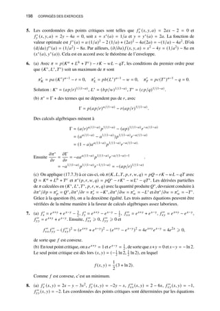 198 CORRIGÉS DES EXERCICES
5. Les coordonnées des points critiques sont telles que 𝑓 ′
𝑥 (𝑥, 𝑦, 𝑎) = 2𝑎𝑥 − 2 = 0 et
𝑓 ′
𝑦 (𝑥, 𝑦, 𝑎) = 2𝑦 − 4𝑎 = 0, soit 𝑥 = 𝑥∗(𝑎) = 1/𝑎 et 𝑦 = 𝑦∗(𝑎) = 2𝑎. La fonction de
valeur optimale est 𝑓 ∗(𝑎) = 𝑎 (1/𝑎)2 − 2 (1/𝑎) + (2𝑎)2 − 4𝑎(2𝑎) = −(1/𝑎) − 4𝑎2. D’où
(d/d𝑎) 𝑓 ∗(𝑎) = (1/𝑎2) − 8𝑎. Par ailleurs, (𝜕/𝜕𝑎) 𝑓 (𝑥, 𝑦, 𝑎) = 𝑥2 − 4𝑦 = (1/𝑎2) − 8𝑎 en
(𝑥∗(𝑎), 𝑦∗(𝑎)). Cela est en accord avec le théorème de l’enveloppe.
6. (a) Avec 𝜋 = 𝑝(𝐾𝑎 + 𝐿𝑏 + 𝑇𝑐) − 𝑟𝐾 − 𝑤𝐿 − 𝑞𝑇, les conditions du premier ordre pour
que (𝐾∗, 𝐿∗,𝑇∗) soit un maximum de 𝜋 sont
𝜋′
𝐾 = 𝑝𝑎 (𝐾∗
)𝑎−1
− 𝑟 = 0, 𝜋′
𝐿 = 𝑝𝑏(𝐿∗
)𝑎−1
− 𝑤 = 0, 𝜋′
𝑇 = 𝑝𝑐(𝑇∗
)𝑎−1
− 𝑞 = 0.
Solution : 𝐾∗ = (𝑎𝑝/𝑟)1/(1−𝑎), 𝐿∗ = (𝑏𝑝/𝑤)1/(1−𝑎), 𝑇∗ = (𝑐𝑝/𝑞)1/(1−𝑎).
(b) 𝜋∗ = Γ + des termes qui ne dépendent pas de 𝑟, avec
Γ = 𝑝(𝑎𝑝/𝑟)𝑎/(1−𝑎)
− 𝑟(𝑎𝑝/𝑟)1/(1−𝑎)
.
Des calculs algébriques mènent à
Γ = (𝑎/𝑟)𝑎/(1−𝑎)
𝑝1/(1−𝑎)
− (𝑎𝑝)1/(1−𝑎)
𝑟−𝑎/(1−𝑎)
= (𝑎𝑎/(1−𝑎)
− 𝑎1/(1−𝑎)
)𝑝1/(1−𝑎)
𝑟−𝑎/(1−𝑎)
= (1 − 𝑎)𝑎𝑎/(1−𝑎)
𝑝1/(1−𝑎)
𝑟−𝑎/(1−𝑎).
Ensuite
𝜕𝜋∗
𝜕𝑟
=
𝜕Γ
𝜕𝑟
= −𝑎𝑎𝑎/(1−𝑎)
𝑝1/(1−𝑎)
𝑟−𝑎/(1−𝑎)−1
= −𝑎1/(1−𝑎)
𝑝1/(1−𝑎)
𝑟−1/(1−𝑎)
= −(𝑎𝑝/𝑟)1/(1−𝑎)
.
(c) On applique (17.7.3) à ce cas-ci, où 𝜋(𝐾, 𝐿,𝑇, 𝑝, 𝑟, 𝑤, 𝑞) = 𝑝𝑄 − 𝑟𝐾 − 𝑤𝐿 − 𝑞𝑇 avec
𝑄 = 𝐾𝑎 + 𝐿𝑏 + 𝑇𝑐 et 𝜋∗(𝑝, 𝑟, 𝑤, 𝑞) = 𝑝𝑄∗ − 𝑟𝐾∗ − 𝑤𝐿∗ − 𝑞𝑇∗. Les dérivées partielles
de 𝜋 calculées en (𝐾∗, 𝐿∗,𝑇∗, 𝑝, 𝑟, 𝑤, 𝑞) avec la quantité produite 𝑄∗, devraient conduire à
𝜕𝜋∗/𝜕𝑝 = 𝜋′
𝑝 = 𝑄∗, 𝜕𝜋∗/𝜕𝑟 = 𝜋′
𝑟 = −𝐾∗, 𝜕𝜋∗/𝜕𝑤 = 𝜋′
𝑤 = −𝐿∗ et 𝜕𝜋∗/𝜕𝑤 = 𝜋′
𝑤 = −𝑇∗.
Grâce à la question (b), on a la deuxième égalité. Les trois autres équations peuvent être
vérifiées de la même manière à la faveur de calculs algébriques assez laborieux.
7. (a) 𝑓 ′
𝑥 = 𝑒𝑥+𝑦 + 𝑒𝑥−𝑦 − 3
2 , 𝑓 ′
𝑦 = 𝑒𝑥+𝑦 − 𝑒𝑥−𝑦 − 1
2 , 𝑓 ′′
𝑥𝑥 = 𝑒𝑥+𝑦 + 𝑒𝑥−𝑦, 𝑓 ′′
𝑥𝑦 = 𝑒𝑥+𝑦 − 𝑒𝑥−𝑦,
𝑓 ′′
𝑦𝑦 = 𝑒𝑥+𝑦 + 𝑒𝑥−𝑦. Ensuite, 𝑓 ′′
𝑥𝑥 ⩾ 0, 𝑓 ′′
𝑦𝑦 ⩾ 0 et
𝑓 ′′
𝑥𝑥 𝑓 ′′
𝑦𝑦 − ( 𝑓 ′′
𝑥𝑦)2
= (𝑒𝑥+𝑦
+ 𝑒𝑥−𝑦
)2
− (𝑒𝑥+𝑦
− 𝑒𝑥−𝑦
)2
= 4𝑒𝑥+𝑦
𝑒𝑥−𝑦
= 4𝑒2𝑥
⩾ 0,
de sorte que 𝑓 est convexe.
(b) En tout point critique, on a 𝑒𝑥+𝑦 = 1 et 𝑒𝑥−𝑦 = 1
2 , de sorte que 𝑥+𝑦 = 0 et 𝑥−𝑦 = − ln 2.
Le seul point critique est dès lors (𝑥, 𝑦) = (−1
2 ln 2, 1
2 ln 2), en lequel
𝑓 (𝑥, 𝑦) =
1
2
(3 + ln 2).
Comme 𝑓 est convexe, c’est un minimum.
8. (a) 𝑓 ′
𝑥 (𝑥, 𝑦) = 2𝑥 − 𝑦 − 3𝑥2, 𝑓 ′
𝑦 (𝑥, 𝑦) = −2𝑦 − 𝑥, 𝑓 ′′
𝑥𝑥 (𝑥, 𝑦) = 2 − 6𝑥, 𝑓 ′′
𝑥𝑦 (𝑥, 𝑦) = −1,
𝑓 ′′
𝑦𝑦 (𝑥, 𝑦) = −2. Les coordonnées des points critiques sont déterminées par les équations
 