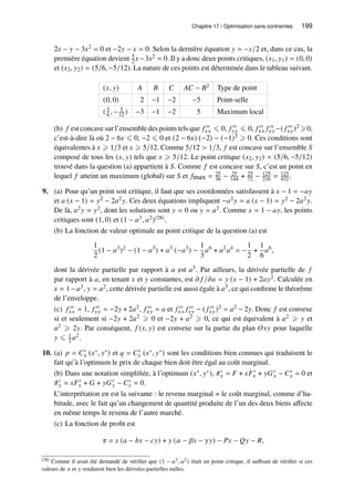 Chapitre 17 / Optimisation sans contraintes 199
2𝑥 − 𝑦 − 3𝑥2 = 0 et −2𝑦 − 𝑥 = 0. Selon la dernière équation 𝑦 = −𝑥/2 et, dans ce cas, la
première équation devient 5
2 𝑥−3𝑥2 = 0. Il y a donc deux points critiques, (𝑥1, 𝑦1) = (0, 0)
et (𝑥2, 𝑦2) = (5/6, −5/12). La nature de ces points est déterminée dans le tableau suivant.
(𝑥, 𝑦) 𝐴 𝐵 𝐶 𝐴𝐶 − 𝐵2 Type de point
(0, 0) 2 −1 −2 −5 Point-selle
( 5
6 , − 5
12 ) −3 −1 −2 5 Maximum local
(b) 𝑓 est concave sur l’ensemble des points tels que 𝑓 ′′
𝑥𝑥 ⩽ 0, 𝑓 ′′
𝑦𝑦 ⩽ 0, 𝑓 ′′
𝑥𝑥 𝑓 ′′
𝑦𝑦 −( 𝑓 ′′
𝑥𝑦)2 ⩾0,
c’est-à-dire là où 2 − 6𝑥 ⩽ 0, −2 ⩽ 0 et (2 − 6𝑥) (−2) − (−1)2 ⩾ 0. Ces conditions sont
équivalentes à 𝑥 ⩾ 1/3 et 𝑥 ⩾ 5/12. Comme 5/12  1/3, 𝑓 est concave sur l’ensemble 𝑆
composé de tous les (𝑥, 𝑦) tels que 𝑥 ⩾ 5/12. Le point critique (𝑥2, 𝑦2) = (5/6, −5/12)
trouvé dans la question (a) appartient à 𝑆. Comme 𝑓 est concave sur 𝑆, c’est un point en
lequel 𝑓 atteint un maximum (global) sur 𝑆 et 𝑓max = 25
36 − 25
144 + 25
72 − 125
216 = 125
432 .
9. (a) Pour qu’un point soit critique, il faut que ses coordonnées satisfassent à 𝑥 − 1 = −𝑎𝑦
et 𝑎 (𝑥 − 1) = 𝑦2 − 2𝑎2𝑦. Ces deux équations impliquent −𝑎2𝑦 = 𝑎 (𝑥 − 1) = 𝑦2 − 2𝑎2𝑦.
De là, 𝑎2𝑦 = 𝑦2, dont les solutions sont 𝑦 = 0 ou 𝑦 = 𝑎2. Comme 𝑥 = 1 − 𝑎𝑦, les points
critiques sont (1, 0) et (1 − 𝑎3, 𝑎2)(28).
(b) La fonction de valeur optimale au point critique de la question (a) est
1
2
(1 − 𝑎3
)2
− (1 − 𝑎3
) + 𝑎3
(−𝑎3
) −
1
3
𝑎6
+ 𝑎2
𝑎4
= −
1
2
+
1
6
𝑎6
,
dont la dérivée partielle par rapport à 𝑎 est 𝑎5. Par ailleurs, la dérivée partielle de 𝑓
par rapport à 𝑎, en tenant 𝑥 et 𝑦 constantes, est 𝜕 𝑓 /𝜕𝑎 = 𝑦 (𝑥 − 1) + 2𝑎𝑦2. Calculée en
𝑥 = 1− 𝑎3, 𝑦 = 𝑎2, cette dérivée partielle est aussi égale à 𝑎5, ce qui confirme le théorème
de l’enveloppe.
(c) 𝑓 ′′
𝑥𝑥 = 1, 𝑓 ′′
𝑦𝑦 = −2𝑦 + 2𝑎2, 𝑓 ′′
𝑥𝑦 = 𝑎 et 𝑓 ′′
𝑥𝑥 𝑓 ′′
𝑦𝑦 − ( 𝑓 ′′
𝑥𝑦)2 = 𝑎2 − 2𝑦. Donc 𝑓 est convexe
si et seulement si −2𝑦 + 2𝑎2 ⩾ 0 et −2𝑦 + 𝑎2 ⩾ 0, ce qui est équivalent à 𝑎2 ⩾ 𝑦 et
𝑎2 ⩾ 2𝑦. Par conséquent, 𝑓 (𝑥, 𝑦) est convexe sur la partie du plan 𝑂𝑥𝑦 pour laquelle
𝑦 ⩽ 1
2 𝑎2.
10. (a) 𝑝 = 𝐶′
𝑥 (𝑥∗, 𝑦∗) et 𝑞 = 𝐶′
𝑦 (𝑥∗, 𝑦∗) sont les conditions bien connues qui traduisent le
fait qu’à l’optimum le prix de chaque bien doit être égal au coût marginal.
(b) Dans une notation simplifiée, à l’optimum (𝑥∗, 𝑦∗), ˆ
𝜋′
𝑥 = 𝐹 + 𝑥𝐹′
𝑥 + 𝑦𝐺′
𝑥 − 𝐶′
𝑥 = 0 et
ˆ
𝜋′
𝑦 = 𝑥𝐹′
𝑦 + 𝐺 + 𝑦𝐺′
𝑦 − 𝐶′
𝑦 = 0.
L’interprétation en est la suivante : le revenu marginal = le coût marginal, comme d’ha-
bitude, avec le fait qu’un changement de quantité produite de l’un des deux biens affecte
en même temps le revenu de l’autre marché.
(c) La fonction de profit est
𝜋 = 𝑥 (𝑎 − 𝑏𝑥 − 𝑐𝑦) + 𝑦 (𝛼 − 𝛽𝑥 − 𝛾𝑦) − 𝑃𝑥 − 𝑄𝑦 − 𝑅,
(28) Comme il avait été demandé de vérifier que (1 − 𝑎3, 𝑎2) était un point critique, il suffisait de vérifier si ces
valeurs de 𝑥 et 𝑦 rendaient bien les dérivées partielles nulles.
 
