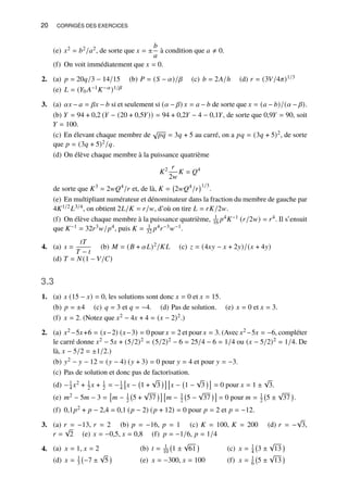 20 CORRIGÉS DES EXERCICES
(e) 𝑥2 = 𝑏2/𝑎2, de sorte que 𝑥 = ±
𝑏
𝑎
à condition que 𝑎 ≠ 0.
(f) On voit immédiatement que 𝑥 = 0.
2. (a) 𝑝 = 20𝑞/3 − 14/15 (b) 𝑃 = (𝑆 − 𝛼)/𝛽 (c) 𝑏 = 2𝐴/ℎ (d) 𝑟 = (3𝑉/4𝜋)1/3
(e) 𝐿 = (𝑌0 𝐴−1𝐾−𝛼)1/𝛽
3. (a) 𝛼𝑥 − 𝑎 = 𝛽𝑥 − 𝑏 si et seulement si (𝛼 − 𝛽) 𝑥 = 𝑎 − 𝑏 de sorte que 𝑥 = (𝑎 − 𝑏)/(𝛼 − 𝛽).
(b) 𝑌 = 94 + 0,2 (𝑌 − (20 + 0,5𝑌)) = 94 + 0,2𝑌 − 4 − 0,1𝑌, de sorte que 0,9𝑌 = 90, soit
𝑌 = 100.
(c) En élevant chaque membre de
√
𝑝𝑞 = 3𝑞 + 5 au carré, on a 𝑝𝑞 = (3𝑞 + 5)2, de sorte
que 𝑝 = (3𝑞 + 5)2/𝑞.
(d) On élève chaque membre à la puissance quatrième
𝐾2 𝑟
2𝑤
𝐾 = 𝑄4
de sorte que 𝐾3
= 2𝑤𝑄4
/𝑟 et, de là, 𝐾 = 2𝑤𝑄4
/𝑟
1/3
.
(e) En multipliant numérateur et dénominateur dans la fraction du membre de gauche par
4𝐾1/2𝐿3/4, on obtient 2𝐿/𝐾 = 𝑟/𝑤, d’où on tire 𝐿 = 𝑟𝐾/2𝑤.
(f) On élève chaque membre à la puissance quatrième, 1
16 𝑝4𝐾−1 (𝑟/2𝑤) = 𝑟4. Il s’ensuit
que 𝐾−1 = 32𝑟3𝑤/𝑝4, puis 𝐾 = 1
32 𝑝4𝑟−3𝑤−1.
4. (a) 𝑠 =
𝑡𝑇
𝑇 − 𝑡
(b) 𝑀 = (𝐵 + 𝛼𝐿)2/𝐾𝐿 (c) 𝑧 = (4𝑥𝑦 − 𝑥 + 2𝑦)/(𝑥 + 4𝑦)
(d) 𝑇 = 𝑁(1 − 𝑉/𝐶)
3.3
1. (a) 𝑥 (15 − 𝑥) = 0, les solutions sont donc 𝑥 = 0 et 𝑥 = 15.
(b) 𝑝 = ±4 (c) 𝑞 = 3 et 𝑞 = −4. (d) Pas de solution. (e) 𝑥 = 0 et 𝑥 = 3.
(f) 𝑥 = 2. (Notez que 𝑥2 − 4𝑥 + 4 = (𝑥 − 2)2.)
2. (a) 𝑥2 −5𝑥+6 = (𝑥−2) (𝑥−3) = 0 pour 𝑥 = 2 et pour 𝑥 = 3. (Avec 𝑥2 −5𝑥 = −6, compléter
le carré donne 𝑥2 − 5𝑥 + (5/2)2 = (5/2)2 − 6 = 25/4 − 6 = 1/4 ou (𝑥 − 5/2)2 = 1/4. De
là, 𝑥 − 5/2 = ±1/2.)
(b) 𝑦2 − 𝑦 − 12 = (𝑦 − 4) (𝑦 + 3) = 0 pour 𝑦 = 4 et pour 𝑦 = −3.
(c) Pas de solution et donc pas de factorisation.
(d) −1
4 𝑥2 + 1
2 𝑥 + 1
2 = −1
4

𝑥 − 1 +
√
3
 
𝑥 − 1 −
√
3

= 0 pour 𝑥 = 1 ±
√
3.
(e) 𝑚2 − 5𝑚 − 3 =

𝑚 − 1
2 5 +
√
37
 
𝑚 − 1
2 5 −
√
37

= 0 pour 𝑚 = 1
2 5 ±
√
37

.
(f) 0,1𝑝2 + 𝑝 − 2,4 = 0,1 (𝑝 − 2) (𝑝 + 12) = 0 pour 𝑝 = 2 et 𝑝 = −12.
3. (a) 𝑟 = −13, 𝑟 = 2 (b) 𝑝 = −16, 𝑝 = 1 (c) 𝐾 = 100, 𝐾 = 200 (d) 𝑟 = −
√
3,
𝑟 =
√
2 (e) 𝑥 = −0,5, 𝑥 = 0,8 (f) 𝑝 = −1/6, 𝑝 = 1/4
4. 𝑥 = 1, 𝑥 = 2
(a) 𝑡 = 1
10 1 ±
√
61

(b) 𝑥 = 1
4 3 ±
√
13

(c)
𝑥 = 1
3 −7 ±
√
5

(d) 𝑥 = −300, 𝑥 = 100
(e) 𝑥 = 1
6 5 ±
√
13

(f)
 