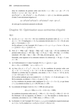 200 CORRIGÉS DES EXERCICES
donc les conditions du premier ordre sont 𝜕𝜋/𝜕𝑥 = 𝑎 − 2𝑏𝑥 − 𝑐𝑦 − 𝛽𝑦 − 𝑃 = 0,
𝜕𝜋/𝜕𝑦 = −𝑐𝑥 + 𝛼 − 𝛽𝑥 − 2𝛾𝑦 − 𝑄 = 0.
(d) 𝜕2𝜋/𝜕𝑥2 = −2𝑏, 𝜕2𝜋/𝜕𝑦2 = −2𝛾, 𝜕2𝜋/𝜕𝑥𝜕𝑦 = −(𝛽 + 𝑐). Les dérivées partielles
d’ordre 2 sont strictement négatives et
Δ = (𝜕2
𝜋/𝜕𝑥2
) (𝜕2
𝜋/𝜕𝑦2
) − (𝜕2
𝜋/𝜕𝑥𝜕𝑦)2
= 4𝛾𝑏 − (𝛽 + 𝑐)2
,
de sorte que la conclusion annoncée en découle.
Chapitre 18 / Optimisation sous contraintes d’égalité
18.1
1. (a) L(𝑥, 𝑦) = 𝑥𝑦 − 𝜆(𝑥 + 3𝑦 − 24). Les conditions du premier ordre L′
𝑥 = 𝑦 − 𝜆 = 0,
L′
𝑦 = 𝑥 − 3𝜆 = 0 impliquent 𝑥 = 3𝑦. La contrainte devient alors 3𝑦 + 3𝑦 = 24, de sorte
que 𝑦 = 4 et ensuite 𝑥 = 12.
(b) En utilisant (∗∗) de l’exemple 18.1.3 avec 𝑎 = 𝑏 = 𝑝 = 1, 𝑞 = 3 et 𝑚 = 24, on a
𝑥 = 1
2 (24/1) = 12, 𝑦 = 1
2 (24/3) = 4.
2. Avec L = −40𝑄1 + 𝑄2
1 − 2𝑄1𝑄2 − 20𝑄2 + 𝑄2
2 − 𝜆 (𝑄1 + 𝑄2 − 15), les conditions du
premier ordre sont L′
𝑥 = −40 + 2𝑄1 − 2𝑄2 −𝜆 = 0, L′
𝑦 = −2𝑄1 − 20 + 2𝑄2 −𝜆 = 0. Elles
entraînent −40 + 2𝑄1 − 2𝑄2 = −2𝑄1 − 20 + 2𝑄2, de sorte que 𝑄1 − 𝑄2 = 5.
Ensemble, cette équation et la contrainte mènent à la solution 𝑄1 = 10, 𝑄2 = 5, avec
𝜆 = −30.
3. (a) Conformément à (∗∗) dans l’exemple 18.1.3, 𝑥 = 3
10 𝑚 et 𝑦 = 1
10 𝑚.
(b) 𝑥 = 10, 𝑦 = 6 250 000. (c) 𝑥 = 8/3, 𝑦 = 1.
4. (a) Avec L(𝑥, 𝑦) = 𝑥2 + 𝑦2 − 𝜆 (𝑥 + 2𝑦 − 4), les conditions du premier ordre sont
L′
𝑥 = 2𝑥 − 𝜆 = 0 et L′
𝑦 = 2𝑦 − 2𝜆 = 0. De ces équations, on tire 2𝑥 = 𝑦 et on
introduit ce résultat dans la contrainte, cela donne 𝑥 + 4𝑥 = 4 ou 𝑥 = 4/5 et, de là,
𝑦 = 2𝑥 = 8/5, avec 𝜆 = 2𝑥 = 8/5.
(b) La même méthode qu’en (a) conduit à 2𝑥 − 𝜆 = 0 et 4𝑦 − 𝜆 = 0, de sorte que 𝑥 = 2𝑦.
De la contrainte, on obtient 𝑥 = 8 et 𝑦 = 4, avec 𝜆 = 16.
(c) Les conditions du premier ordre impliquent 2𝑥 + 3𝑦 = 𝜆 = 3𝑥 + 2𝑦, ce qui donne
𝑥 = 𝑦. La solution est donc (𝑥, 𝑦) = (50, 50) avec 𝜆 = 250.
5. La contrainte de budget s’écrit 2𝑥 + 4𝑦 = 1 000, de sorte qu’avec
L(𝑥, 𝑦) = 100𝑥𝑦 + 𝑥 + 2𝑦 − 𝜆 (2𝑥 + 4𝑦 − 1 000),
les conditions du premier ordre sont L′
𝑥 = 100𝑦 + 1 − 2𝜆 = 0 et L′
𝑦 = 100𝑥 + 2 − 4𝜆 = 0.
En éliminant 𝜆 de ces équations, on obtient 𝑥 = 2𝑦. On introduit ce résultat dans la
contrainte, cela donne 2𝑥 + 2𝑥 = 1 000. Ainsi, 𝑥 = 250 et 𝑦 = 125.
6. La formule (∗∗) de l’exemple 18.1.3 avec 𝑥, 𝑦, 𝑝, 𝑞 et 𝑚 remplacées respectivement par
𝑚, ℓ, 1/𝑤, 1 et 𝑇0 conduit à 𝑚 = 𝑎𝑤𝑇0/(𝑎 + 𝑏) et ℓ = 𝑏𝑇0/(𝑎 + 𝑏).
 