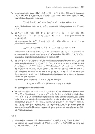Chapitre 18 / Optimisation sous contraintes d’égalité 201
7. Le problème est : max −0,1𝑥2 − 0,2𝑥𝑦 − 0,2𝑦2 + 47𝑥 + 48𝑦 − 600 sous la contrainte
𝑥 + 𝑦 = 200. Avec L(𝑥, 𝑦) = −0,1𝑥2 − 0,2𝑥𝑦 − 0,2𝑦2 + 47𝑥 + 48𝑦 − 600 − 𝜆 (𝑥 + 𝑦 − 200),
les conditions du premier ordre sont
L′
𝑥 = −0,2𝑥 − 0,2𝑦 + 47 − 𝜆 = 0 et L′
𝑦 = −0,2𝑥 − 0,4𝑦 + 48 − 𝜆 = 0.
Après élimination de 𝑥 et 𝜆, on a 𝑦 = 5 et la contrainte de budget donne 𝑥 = 195, avec
𝜆 = 7.
8. (a) 𝑃(𝑥, 𝑦) = (96 − 4𝑥) 𝑥 + (84 − 2𝑦) 𝑦 − 2𝑥2 − 2𝑥𝑦 − 𝑦2 = −6𝑥2 − 3𝑦2 − 2𝑥𝑦 + 96𝑥 + 84𝑦
(b) 𝑃′
𝑥 (𝑥, 𝑦) = −12𝑥 − 2𝑦 + 96, 𝑃′
𝑦 (𝑥, 𝑦) = −6𝑦 − 2𝑥 + 84. Le seul point critique est
(𝑥, 𝑦) = (6, 12).
(c) Le lagrangien s’écrit L(𝑥, 𝑦) = −6𝑥2 − 3𝑦2 − 2𝑥𝑦 + 96𝑥 + 84𝑦 − 𝜆 (𝑥 + 𝑦 − 11) et les
conditions du premier ordre,
L′
𝑥 = −12𝑥 − 2𝑦 + 96 − 𝜆 = 0 et L′
𝑦 = −6𝑦 − 2𝑥 + 84 − 𝜆 = 0.
L’élimination de 𝜆 conduit à 10𝑥 − 4𝑦 = 12. La contrainte est 𝑥 + 𝑦 = 11. La solution de
ce système de deux équations est 𝑥 = 4, 𝑦 = 7. Comme 𝑃(4, 7) = 673  𝑃(6, 12) = 792,
la restriction de production fait diminuer le profit de 119.
9. (a) Avec L = 𝑥𝑎 +𝑦−𝜆 (𝑝𝑥+𝑦−𝑚), les conditions du premier ordre pour que (𝑥∗, 𝑦∗) soit
solution du problème sont (i) L′
𝑥 = 𝑎 (𝑥∗)𝑎−1 −𝜆𝑝 = 0; (ii) L′
𝑦 = 1−𝜆 = 0. D’où 𝜆 = 1 et
𝑥∗ = 𝑥∗(𝑝, 𝑚) = 𝑘 𝑝−1/(1−𝑎) avec 𝑘 = 𝑎1/(1−𝑎). Ensuite, 𝑦∗ = 𝑦∗(𝑝, 𝑚) = 𝑚 − 𝑘 𝑝−𝑎/(1−𝑎).
(b) 𝜕𝑥∗
/𝜕𝑝 = −𝑥∗
/𝑝(1−𝑎)  0, 𝜕𝑥∗
/𝜕𝑚 = 0, 𝜕𝑦∗
/𝜕𝑝 = 𝑎𝑥∗
/(1−𝑎)  0 et 𝜕𝑦∗
/𝜕𝑚 = 1.
(c) La dépense optimale sur le bien 𝑥 est 𝑝𝑥∗(𝑝, 𝑚) = 𝑘 𝑝−𝑎/(1−𝑎), de sorte que
El𝑝 𝑝𝑥∗(𝑝, 𝑚) = −𝑎/(1 − 𝑎)  0. En particulier, la dépense sur le bien 𝑥 va diminuer
lorsque son prix augmente.
(d) On voit que 𝑥∗ = (1/2𝑝)2, 𝑦∗ = 𝑚 − 1/4𝑝, de sorte que
𝑈∗
(𝑝, 𝑚) =
√
𝑥∗ + 𝑦∗
= (1/2𝑝) + 𝑚 − 1/4𝑝 = 𝑚 + 1/4𝑝
et l’égalité proposée devient évidente.
10. (a) Avec L(𝑥, 𝑦) = 100 − 𝑒−𝑥 − 𝑒−𝑦 − 𝜆(𝑝𝑥 + 𝑞𝑦 − 𝑚), les conditions du premier ordre
L′
𝑥 = L′
𝑦 = 0 impliquent 𝑒−𝑥 = 𝜆𝑝 et 𝑒−𝑦 = 𝜆𝑞. De là, 𝑥 = − ln(𝜆𝑝) = − ln 𝜆 − ln 𝑝,
𝑦 = − ln 𝜆 − ln 𝑞. On introduit ces expressions de 𝑥 et 𝑦 dans la contrainte, cela donne
−𝑝(ln 𝜆 + ln 𝑝) − 𝑞 (ln 𝜆 + ln 𝑞) = 𝑚 et ainsi ln 𝜆 = −(𝑚 + 𝑝 ln 𝑝 + 𝑞 ln 𝑞)/(𝑝 + 𝑞). Par
conséquent, 𝑥 (𝑝, 𝑞, 𝑚) = [𝑚+𝑞 ln(𝑞/𝑝)]/(𝑝+𝑞), 𝑦 (𝑝, 𝑞, 𝑚) = [𝑚+ 𝑝 ln(𝑝/𝑞)]/(𝑝+𝑞).
(b) 𝑥 (𝑡𝑝, 𝑡𝑞, 𝑡𝑚) = [𝑡𝑚 + 𝑡𝑞 ln(𝑡𝑞/𝑡𝑝)]/(𝑡𝑝 + 𝑡𝑞) = 𝑥 (𝑝, 𝑞, 𝑚), ce qui montre que 𝑥 est
homogène de degré 0. De même, on peut voir que 𝑦 (𝑝, 𝑞, 𝑚) est homogène de degré 0.
(c) Vérification directe.
18.2
1. Selon (∗∗) de l’exemple 18.1.3, la solution est 𝑥∗ = 3𝑚/8, 𝑦∗ = 𝑚/12, avec 𝜆 = 9𝑚3/512.
La fonction de valeur optimale est 𝑓 ∗(𝑚) = (𝑥∗)3𝑦∗ = 9𝑚4/2 048, de sorte que
d 𝑓 ∗(𝑚)/d𝑚 = 9𝑚3/512 = 𝜆.
 